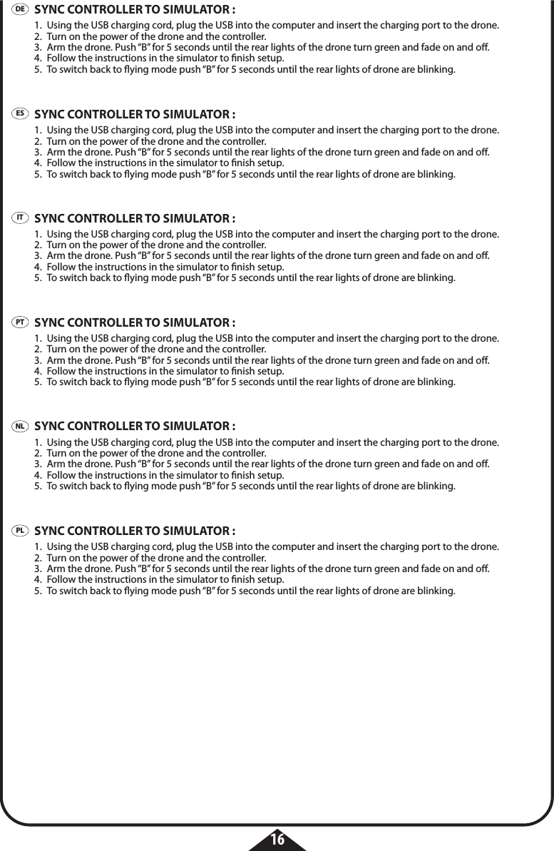16DEESITPTPLNLSYNC CONTROLLER TO SIMULATOR :1.  Using the USB charging cord, plug the USB into the computer and insert the charging port to the drone. 2.  Turn on the power of the drone and the controller.3.  Arm the drone. Push “B” for 5 seconds until the rear lights of the drone turn green and fade on and o.4.  Follow the instructions in the simulator to nish setup.5.  To switch back to ying mode push “B” for 5 seconds until the rear lights of drone are blinking.SYNC CONTROLLER TO SIMULATOR :1.  Using the USB charging cord, plug the USB into the computer and insert the charging port to the drone. 2.  Turn on the power of the drone and the controller.3.  Arm the drone. Push “B” for 5 seconds until the rear lights of the drone turn green and fade on and o.4.  Follow the instructions in the simulator to nish setup.5.  To switch back to ying mode push “B” for 5 seconds until the rear lights of drone are blinking.SYNC CONTROLLER TO SIMULATOR :1.  Using the USB charging cord, plug the USB into the computer and insert the charging port to the drone. 2.  Turn on the power of the drone and the controller.3.  Arm the drone. Push “B” for 5 seconds until the rear lights of the drone turn green and fade on and o.4.  Follow the instructions in the simulator to nish setup.5.  To switch back to ying mode push “B” for 5 seconds until the rear lights of drone are blinking.SYNC CONTROLLER TO SIMULATOR :1.  Using the USB charging cord, plug the USB into the computer and insert the charging port to the drone. 2.  Turn on the power of the drone and the controller.3.  Arm the drone. Push “B” for 5 seconds until the rear lights of the drone turn green and fade on and o.4.  Follow the instructions in the simulator to nish setup.5.  To switch back to ying mode push “B” for 5 seconds until the rear lights of drone are blinking.SYNC CONTROLLER TO SIMULATOR :1.  Using the USB charging cord, plug the USB into the computer and insert the charging port to the drone. 2.  Turn on the power of the drone and the controller.3.  Arm the drone. Push “B” for 5 seconds until the rear lights of the drone turn green and fade on and o.4.  Follow the instructions in the simulator to nish setup.5.  To switch back to ying mode push “B” for 5 seconds until the rear lights of drone are blinking.SYNC CONTROLLER TO SIMULATOR :1.  Using the USB charging cord, plug the USB into the computer and insert the charging port to the drone. 2.  Turn on the power of the drone and the controller.3.  Arm the drone. Push “B” for 5 seconds until the rear lights of the drone turn green and fade on and o.4.  Follow the instructions in the simulator to nish setup.5.  To switch back to ying mode push “B” for 5 seconds until the rear lights of drone are blinking.