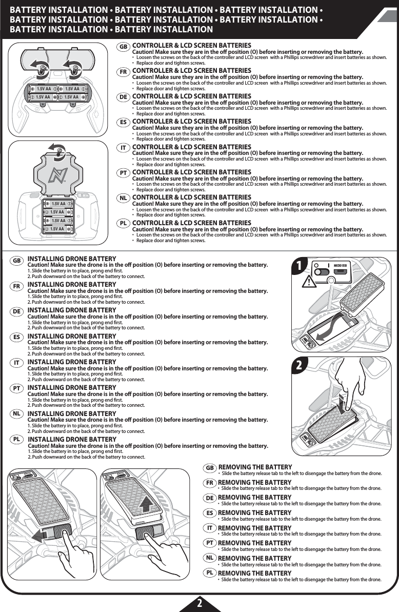 1.5V AA 1.5V AA1.5V AA1.5V AA1.5V AA1.5V AA1.5V AA1.5V AAMICRO USB2BATTERY INSTALLATION • BATTERY INSTALLATION • BATTERY INSTALLATION • BATTERY INSTALLATION • BATTERY INSTALLATION • BATTERY INSTALLATION • BATTERY INSTALLATION • BATTERY INSTALLATION12FRDEESITPTPLNLGBFRDEESITPTPLNLGBFRDEESITPTPLNLGBREMOVING THE BATTERY•  Slide the battery release tab to the left to disengage the battery from the drone.REMOVING THE BATTERY•  Slide the battery release tab to the left to disengage the battery from the drone.REMOVING THE BATTERY•  Slide the battery release tab to the left to disengage the battery from the drone.REMOVING THE BATTERY•  Slide the battery release tab to the left to disengage the battery from the drone.REMOVING THE BATTERY•  Slide the battery release tab to the left to disengage the battery from the drone.REMOVING THE BATTERY•  Slide the battery release tab to the left to disengage the battery from the drone.REMOVING THE BATTERY•  Slide the battery release tab to the left to disengage the battery from the drone.REMOVING THE BATTERY•  Slide the battery release tab to the left to disengage the battery from the drone.CONTROLLER &amp; LCD SCREEN BATTERIESCaution! Make sure they are in the o position (O) before inserting or removing the battery. •  Loosen the screws on the back of the controller and LCD screen  with a Phillips screwdriver and insert batteries as shown. •  Replace door and tighten screws.  CONTROLLER &amp; LCD SCREEN BATTERIESCaution! Make sure they are in the o position (O) before inserting or removing the battery. •  Loosen the screws on the back of the controller and LCD screen  with a Phillips screwdriver and insert batteries as shown. •  Replace door and tighten screws.  CONTROLLER &amp; LCD SCREEN BATTERIESCaution! Make sure they are in the o position (O) before inserting or removing the battery. •  Loosen the screws on the back of the controller and LCD screen  with a Phillips screwdriver and insert batteries as shown. •  Replace door and tighten screws.  CONTROLLER &amp; LCD SCREEN BATTERIESCaution! Make sure they are in the o position (O) before inserting or removing the battery. •  Loosen the screws on the back of the controller and LCD screen  with a Phillips screwdriver and insert batteries as shown. •  Replace door and tighten screws.  CONTROLLER &amp; LCD SCREEN BATTERIESCaution! Make sure they are in the o position (O) before inserting or removing the battery. •  Loosen the screws on the back of the controller and LCD screen  with a Phillips screwdriver and insert batteries as shown. •  Replace door and tighten screws.  CONTROLLER &amp; LCD SCREEN BATTERIESCaution! Make sure they are in the o position (O) before inserting or removing the battery. •  Loosen the screws on the back of the controller and LCD screen  with a Phillips screwdriver and insert batteries as shown. •  Replace door and tighten screws.  CONTROLLER &amp; LCD SCREEN BATTERIESCaution! Make sure they are in the o position (O) before inserting or removing the battery. •  Loosen the screws on the back of the controller and LCD screen  with a Phillips screwdriver and insert batteries as shown. •  Replace door and tighten screws.  CONTROLLER &amp; LCD SCREEN BATTERIESCaution! Make sure they are in the o position (O) before inserting or removing the battery. •  Loosen the screws on the back of the controller and LCD screen  with a Phillips screwdriver and insert batteries as shown. •  Replace door and tighten screws.  INSTALLING DRONE BATTERYCaution! Make sure the drone is in the o position (O) before inserting or removing the battery. 1. Slide the battery in to place, prong end first. 2. Push downward on the back of the battery to connect. INSTALLING DRONE BATTERYCaution! Make sure the drone is in the o position (O) before inserting or removing the battery. 1. Slide the battery in to place, prong end first. 2. Push downward on the back of the battery to connect. INSTALLING DRONE BATTERYCaution! Make sure the drone is in the o position (O) before inserting or removing the battery. 1. Slide the battery in to place, prong end first. 2. Push downward on the back of the battery to connect. INSTALLING DRONE BATTERYCaution! Make sure the drone is in the o position (O) before inserting or removing the battery. 1. Slide the battery in to place, prong end first. 2. Push downward on the back of the battery to connect. INSTALLING DRONE BATTERYCaution! Make sure the drone is in the o position (O) before inserting or removing the battery. 1. Slide the battery in to place, prong end first. 2. Push downward on the back of the battery to connect. INSTALLING DRONE BATTERYCaution! Make sure the drone is in the o position (O) before inserting or removing the battery. 1. Slide the battery in to place, prong end first. 2. Push downward on the back of the battery to connect. INSTALLING DRONE BATTERYCaution! Make sure the drone is in the o position (O) before inserting or removing the battery. 1. Slide the battery in to place, prong end first. 2. Push downward on the back of the battery to connect. INSTALLING DRONE BATTERYCaution! Make sure the drone is in the o position (O) before inserting or removing the battery. 1. Slide the battery in to place, prong end first. 2. Push downward on the back of the battery to connect. 