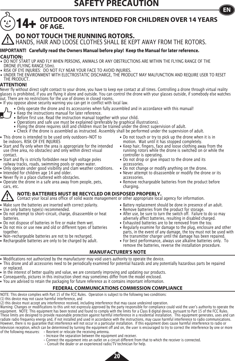 20SAFETY PRECAUTION• This drone is intended to be used only outdoors-NOT to      be indoors. RISK OF EYE INJURIES• Start and fly only when the area is appropriate for the intended    use (free area, no obstacles) and only within direct visual     contact.• Start and fly is strictly forbidden near high voltage poles      railway tracks, roads, swimming pools or open water.• Only operate under good visibility and clam weather conditions.• Intended for children age 14 and older.• Never fly in a place cluttered with obstacles.• Operate the drone in a safe area away from people, pets,      cars, etc.      • Do not touch or try to pick up the drone when it is in      motion.  Wait until it has stopped completely.• Keep hair, fingers, face and loose clothing away from the      running rotors while the drone is switched on or while the      controller is operating.• Do not drop or give impact to the drone and its     accessories.• Do not change or modify anything on the drone.• Never attempt to disassemble or modify the drone or its     accessories.• Remove rechargeable batteries from the product before     charging.OUTDOOR TOYS INTENDED FOR CHILDREN OVER 14 YEARS OF AGE.EN• Only operate the drone and its accessories when fully assembled and in accordance with this manual!• Keep the instructions manual for later reference.• Before first use. Read the instruction manual together with your child.• Operations and safe use must be explained (preferably by graphical illustrations).• Flying the drone requires skill and children must be trained under the direct supervision of adult.• Check if the drone is assembled as instructed. Assembly shall be performed under the supervision of adult.ATTENTION! Never fly without direct sight contact to your drone, you have to keep eye contact at all times. Controlling a drone through virtual reality glasses is prohibited, if you are flying it alone and outside. You can control the drone with your glasses outside, if somebody else watches out. There are no restrictions for the use of drones in closed rooms.• If you oppose above security warning you can get in conflict with local law.• Make sure the batteries are inserted with correct polarity.• Use only battery type(s) recommended.• Do not attempt to short-circuit, charge, disassemble or heat    batteries.• Do not dispose of batteries in fire or make them wet.• Do not mix or use new and old or different types of batteries   together.• Non-rechargeable batteries are not to be recharged.• Rechargeable batteries are only to be charged by adult.• Battery replacement should be done in presence of an adult.• Remove batteries from the product for storage.• After use, be sure to turn the switch off.  Failure to do so may     adversely affect batteries, resulting in disabled charged.• Exhausted batteries are to be removed from the toy.• Regularly examine for damage to the plug, enclosure and other    parts, in the event of any damage, the toy must not be used with    the transmitter charger until the damage has been repaired.• For best performance, always use alkaline batteries only.  To    remove the batteries, reverse the installation procedure.NOTE: BATTERIES MUST BE RECYCLED OR DISPOSED PROPERLY.Contact your local area office of solid waste management or other appropriate local agency for information.DO NOT TOUCH THE RUNNING ROTORS.HANDS, HAIR AND LOOSE CLOTHES SHALL BE KEPT AWAY FROM THE ROTORS. CAUTION:  • DO NOT START UP AND FLY WHEN PERSONS, ANIMALS OR ANY OBSTRUCTIONS ARE WITHIN THE FLYING RANGE OF THE   DRONE (FLYING RANGE:50m).• RISK OF EYE INJURIES:  DO NOT FLY NEAR YOUR FACE TO AVOID INJURIES.• UNDER THE ENVIRONMENT WITH ELECTROSTATIC DISCHARGE, THE PRODUCT MAY MALFUNCTION AND REQUIRE USER TO RESET    THE PRODUCT.14+IMPORTANT!   Carefully read the Owners Manual before play!  Keep the Manual for later reference.FEDERAL COMMUNICATIONS COMMISSION COMPLIANCEMANUFACTURER’S NOTENOTE: This device complies with Part 15 of the FCC Rules.  Operation is subject to the following two conditions:(1) this device may not cause harmful interference, and(2) this device must accept any interference received, including interference that may cause undesired operation. Warning: Changes or modifications to this unit not expressly approved by the party responsible for compliance could void the userʼs authority to operate the equipment.  NOTE: This equipment has been tested and found to comply with the limits for a Class B digital device, pursuant to Part 15 of the FCC Rules.  These limits are designed to provide reasonable protection against harmful interference in a residential installation.  This equipment generates, uses and can radiate radio frequency energy and, if not installed and used in accordance with the instructions, may cause harmful interference to radio communications.  However, there is no guarantee that interference will not occur in a particular installation.  If this equipment does cause harmful interference to radio or television reception, which can be determined by turning the equipment off and on, the user is encouraged to try to correct the interference by one or more of the following measures:  - Reorient or relocate the receiving antenna.       - Increase the separation between the equipment and receiver.       - Connect the equipment into an outlet on a circuit different from that to which the receiver is connected.        - Consult the dealer or an experienced radio/TV technician for help.• Modifications not authorized by the manufacturer may void users authority to operate the device.• This drone and all accessories need to be periodically examined for potential hazards and any potentially hazardous parts be repaired    or replaced.• In the interest of better quality and value, we are constantly improving and updating our products.• Consequently, pictures in this instruction sheet may sometimes differ from the model enclosed.• You are advised to retain the packaging for future reference as it contains important information.