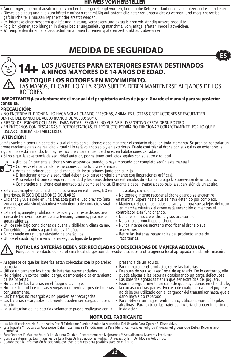 23HINWEIS VOM HERSTELLER• Änderungen, die nicht ausdrücklich vom hersteller genehmigt wurden, können die Betriebserlaubnis des benutzers erlöschen lassen.• Dieses spielzeug und alle zubehörteile müssen regelmäßig auf potenzielle gefahren untersucht zu werden, und möglicherweise    gefährliche teile müssen repariert oder ersetzt werden.• Im interesse einer besseren qualität und leistung, verbessern und aktualisieren wir ständig unsere produkte.• Folglich können abbildungen in dieser bedienungsanleitung manchmal vom mitgelieferten modell abweichen.• Wir empfehlen ihnen, alle produktinformationen für einen späteren zeitpunkt aufzubewahren.  PRECAUCIÓN:   •  NO ENCIENDA EL DRONE NI LO HAGA VOLAR CUANDO PERSONAS, ANIMALES U OTRAS OBSTRUCCIONES SE ENCUENTREN    DENTRO DEL RANGO DE VUELO (RANGO DE VUELO: 50m).•  RIESGO DE LESIONES OCULARES:  PARA EVITAR LESIONES, NO VUELVE EL DISPOSITIVO CERCA DE SU ROSTRO.•  EN ENTORNOS CON DESCARGAS ELECTROESTÁTICAS, EL PRODUCTO PODRÍA NO FUNCIONAR CORRECTAMENTE, POR LO QUE EL    USUARIO DEBERÁ RESTABLECERLO.MEDIDA DE SEGURIDAD ESNO TOQUE LOS ROTORES EN MOVIMIENTO.LAS MANOS, EL CABELLO Y LA ROPA SUELTA DEBEN MANTENERSE ALEJADOS DE LOS ROTORES. LOS JUGUETES PARA EXTERIORES ESTÁN DESTINADOS A NIÑOS MAYORES DE 14 AÑOS DE EDAD.¡IMPORTANTE! ¡Lea atentamente el manual del propietario antes de jugar! Guarde el manual para su posterior consulta.14+¡ATENCIÓN! Jamás vuele sin tener un contacto visual directo con su drone; debe mantener el contacto visual en todo momento. Se prohíbe controlar un drone mediante gafas de realidad virtual si lo está volando solo y en exteriores. Puede controlar al drone con sus gafas en exteriores, si alguien más está mirando. No hay restricciones para el uso de drones en habitaciones cerradas.•  Si no sigue la advertencia de seguridad anterior, podría tener conflictos legales con su autoridad local.• ¡Utilice únicamente el drone y sus accesorios cuando lo haya montado por completo según este manual!• Conserve el manual de instrucciones como futura referencia.• Antes del primer uso. Lea el manual de instrucciones junto con su hijo.• El funcionamiento y la seguridad deben explicarse (preferiblemente con ilustraciones gráficas).• Para volar el drone se requiere habilidad y los niños deben ser entrenados directamente bajo la supervisión de un adulto.• Compruebe si el drone está montado tal y como se indica. El montaje debe llevarse a cabo bajo la supervisión de un adulto.• Este cuadricóptero está hecho solo para uso en exteriores, NO en   interiores. RIESGO DE LESIONES OCULARES• Encienda y vuele solo en una área apta para el uso previsto (una    zona despejada sin obstáculos) y solo dentro de contacto visual   directo.• Está estrictamente prohibido encender y volar este dispositivo    cerca de ferrovías, postes de alta tensión, caminos, piscinas o    aguas abiertas.• Utilice sólo bajo condiciones de buena visibilidad y clima calmo.• Concebido para niños a partir de los 14 años.• Nunca vuele en un lugar atestado de obstáculos.• Utilice el cuadricóptero en un área segura, lejos de la gente,      mascotas, coches, etc.• No toque o intente recoger el drone cuando se encuentre    en marcha. Espere hasta que se haya detenido por completo.• Mantenga el pelo, los dedos, la cara y la ropa suelta lejos del rotor    en marcha mientras el drone está encendido o mientras el    controlador está funcionando.• No lance o impacte el drone y sus accesorios. • No cambie o modifique el drone.• Nunca intente desmontar o modificar el drone o sus     accesorios.• Retire las baterías recargables del producto antes de     recargarlas.•  Asegúrese de que las baterías están colocadas con la polaridad   correcta.    •  Utilice únicamente los tipos de baterías recomendados.•  No origine un cortocircuito, carga, desmontaje o calentamiento    de las baterías.•  No deseche las baterías en el fuego o las moje.•  No mezcle o utilice nuevas y viejas o diferentes tipos de baterías   conjuntamente.•  Las baterías no recargables no pueden ser recargadas.•  Las baterías recargables solamente pueden ser  cargadas por un   adulto.•  La sustitución de las baterías solamente puede realizarse con la    presencia de un adulto.•  Para almacenar el producto, retire las baterías.•  Después de su uso, asegúrese de apagarlo. De lo contrario, ello    puede afectar a las baterías ocasionando un carga defectuosa.•  Las baterías agotadas tienen que ser extraídas del juguete.•  Examine regularmente en caso de que haya daños en el enchufe,    la carcasa u otras partes. En caso de cualquier daño, el juguete    no debe ser utilizado con el cargador del transmisor hasta que el    daño haya sido reparado.•  Para obtener un mejor rendimiento, utilice siempre sólo pilas    alcalinas.  Para extraer las baterías, invierta el procedimiento de   instalación.NOTA: LAS BATERÍAS DEBEN SER RECICLADAS O DESECHADAS DE MANERA ADECUADA.Póngase en contacto con su oficina local de gestión de residuos sólidos u otra agencia local apropiada y pida información.NOTA DEL FABRICANTE•  Las Modificaciones No Autorizadas Por El Fabricante Pueden Anular La Autoridad Del Usuario Para Operar El Dispositivo.•  Este Juguete Y Todos Sus Accesorios Deben Examinarse Periódicamente Para Identificar Posibles Peligros Y Piezas Peligrosas Que Deban Repararse O   Cambiarse.•  Para Obtener El Máximo Valor Y La Máxima Calidad, Constantemente Mejoramos Y Actualizamos Nuestros Productos.•  Consecuentemente, Las Imágenes De Esta Hoja De Instrucciones Podrían, A Veces, Diferir Del Modelo Adquirido.•  Guarde toda la información relacionada con este producto para posibles usos en el futuro. 