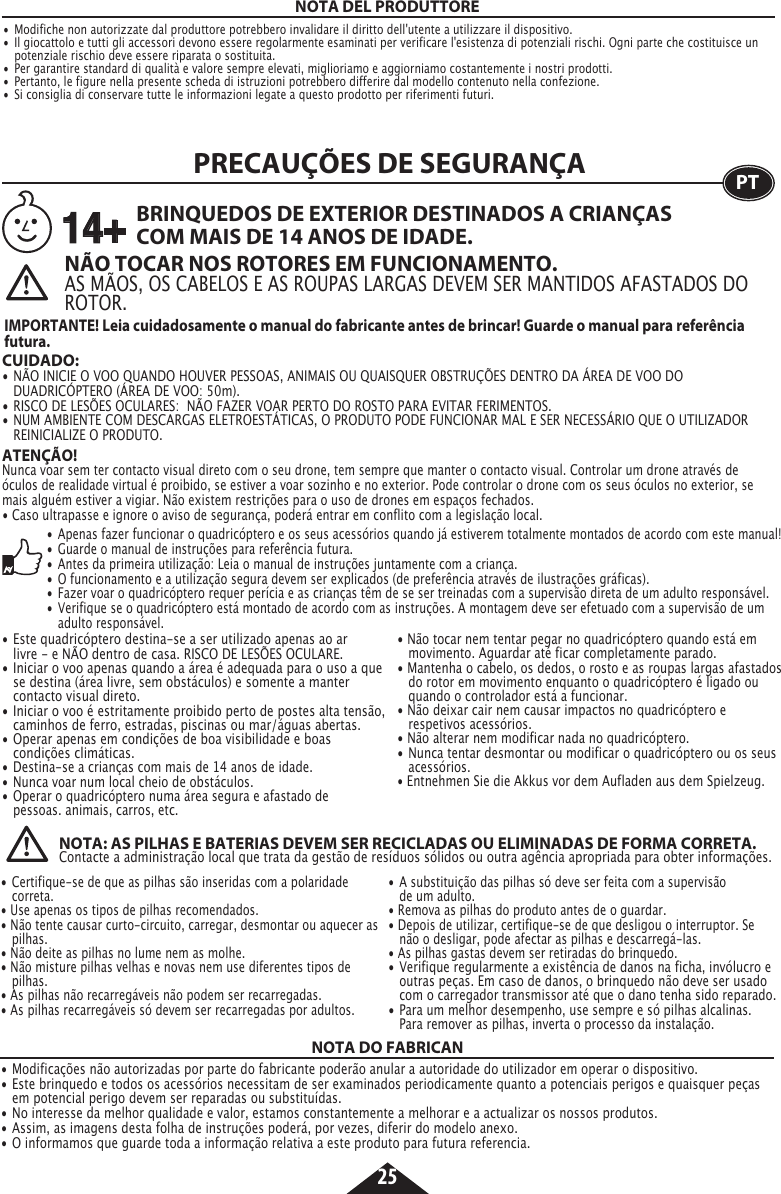 25NOTA DEL PRODUTTORE•  Modifiche non autorizzate dal produttore potrebbero invalidare il diritto dell&apos;utente a utilizzare il dispositivo. •  Il giocattolo e tutti gli accessori devono essere regolarmente esaminati per verificare l&apos;esistenza di potenziali rischi. Ogni parte che costituisce un    potenziale rischio deve essere riparata o sostituita. •  Per garantire standard di qualità e valore sempre elevati, miglioriamo e aggiorniamo costantemente i nostri prodotti.•  Pertanto, le figure nella presente scheda di istruzioni potrebbero differire dal modello contenuto nella confezione.•  Si consiglia di conservare tutte le informazioni legate a questo prodotto per riferimenti futuri.ATENÇÃO!Nunca voar sem ter contacto visual direto com o seu drone, tem sempre que manter o contacto visual. Controlar um drone através de óculos de realidade virtual é proibido, se estiver a voar sozinho e no exterior. Pode controlar o drone com os seus óculos no exterior, se mais alguém estiver a vigiar. Não existem restrições para o uso de drones em espaços fechados. • Caso ultrapasse e ignore o aviso de segurança, poderá entrar em conflito com a legislação local.PRECAUÇÕES DE SEGURANÇA PT• Apenas fazer funcionar o quadricóptero e os seus acessórios quando já estiverem totalmente montados de acordo com este manual! •  Guarde o manual de instruções para referência futura.  •  Antes da primeira utilização: Leia o manual de instruções juntamente com a criança. •  O funcionamento e a utilização segura devem ser explicados (de preferência através de ilustrações gráficas).•  Fazer voar o quadricóptero requer perícia e as crianças têm de se ser treinadas com a supervisão direta de um adulto responsável.•  Verifique se o quadricóptero está montado de acordo com as instruções. A montagem deve ser efetuado com a supervisão de um    adulto responsável. NÃO TOCAR NOS ROTORES EM FUNCIONAMENTO.AS MÃOS, OS CABELOS E AS ROUPAS LARGAS DEVEM SER MANTIDOS AFASTADOS DO ROTOR. CUIDADO: • NÃO INICIE O VOO QUANDO HOUVER PESSOAS, ANIMAIS OU QUAISQUER OBSTRUÇÕES DENTRO DA ÁREA DE VOO DO   DUADRICÓPTERO (ÁREA DE VOO: 50m).•  RISCO DE LESÕES OCULARES:  NÃO FAZER VOAR PERTO DO ROSTO PARA EVITAR FERIMENTOS.•  NUM AMBIENTE COM DESCARGAS ELETROESTÁTICAS, O PRODUTO PODE FUNCIONAR MAL E SER NECESSÁRIO QUE O UTILIZADOR    REINICIALIZE O PRODUTO.BRINQUEDOS DE EXTERIOR DESTINADOS A CRIANÇAS COM MAIS DE 14 ANOS DE IDADE.IMPORTANTE! Leia cuidadosamente o manual do fabricante antes de brincar! Guarde o manual para referência futura.14+• Este quadricóptero destina-se a ser utilizado apenas ao ar   livre - e NÃO dentro de casa. RISCO DE LESÕES OCULARE.•  Iniciar o voo apenas quando a área é adequada para o uso a que    se destina (área livre, sem obstáculos) e somente a manter     contacto visual direto.•  Iniciar o voo é estritamente proibido perto de postes alta tensão,    caminhos de ferro, estradas, piscinas ou mar/águas abertas.•  Operar apenas em condições de boa visibilidade e boas      condições climáticas.•  Destina-se a crianças com mais de 14 anos de idade.•  Nunca voar num local cheio de obstáculos.•  Operar o quadricóptero numa área segura e afastado de      pessoas. animais, carros, etc.• Não tocar nem tentar pegar no quadricóptero quando está em    movimento. Aguardar até ficar completamente parado. • Mantenha o cabelo, os dedos, o rosto e as roupas largas afastados    do rotor em movimento enquanto o quadricóptero é ligado ou    quando o controlador está a funcionar. • Não deixar cair nem causar impactos no quadricóptero e      respetivos acessórios. • Não alterar nem modificar nada no quadricóptero.•  Nunca tentar desmontar ou modificar o quadricóptero ou os seus   acessórios.• Entnehmen Sie die Akkus vor dem Aufladen aus dem Spielzeug. • Certifique-se de que as pilhas são inseridas com a polaridade    correta.• Use apenas os tipos de pilhas recomendados.• Não tente causar curto-circuito, carregar, desmontar ou aquecer as   pilhas. • Não deite as pilhas no lume nem as molhe.                               • Não misture pilhas velhas e novas nem use diferentes tipos de    pilhas.• As pilhas não recarregáveis não podem ser recarregadas. • As pilhas recarregáveis só devem ser recarregadas por adultos. • A substituição das pilhas só deve ser feita com a supervisão      de um adulto. • Remova as pilhas do produto antes de o guardar. • Depois de utilizar, certifique-se de que desligou o interruptor. Se    não o desligar, pode afectar as pilhas e descarregá-las. • As pilhas gastas devem ser retiradas do brinquedo. • Verifique regularmente a existência de danos na ficha, invólucro e    outras peças. Em caso de danos, o brinquedo não deve ser usado    com o carregador transmissor até que o dano tenha sido reparado.•  Para um melhor desempenho, use sempre e só pilhas alcalinas.     Para remover as pilhas, inverta o processo da instalação.NOTA: AS PILHAS E BATERIAS DEVEM SER RECICLADAS OU ELIMINADAS DE FORMA CORRETA.  Contacte a administração local que trata da gestão de resíduos sólidos ou outra agência apropriada para obter informações. NOTA DO FABRICAN• Modificações não autorizadas por parte do fabricante poderão anular a autoridade do utilizador em operar o dispositivo.• Este brinquedo e todos os acessórios necessitam de ser examinados periodicamente quanto a potenciais perigos e quaisquer peças    em potencial perigo devem ser reparadas ou substituídas.• No interesse da melhor qualidade e valor, estamos constantemente a melhorar e a actualizar os nossos produtos.• Assim, as imagens desta folha de instruções poderá, por vezes, diferir do modelo anexo.• O informamos que guarde toda a informação relativa a este produto para futura referencia.  