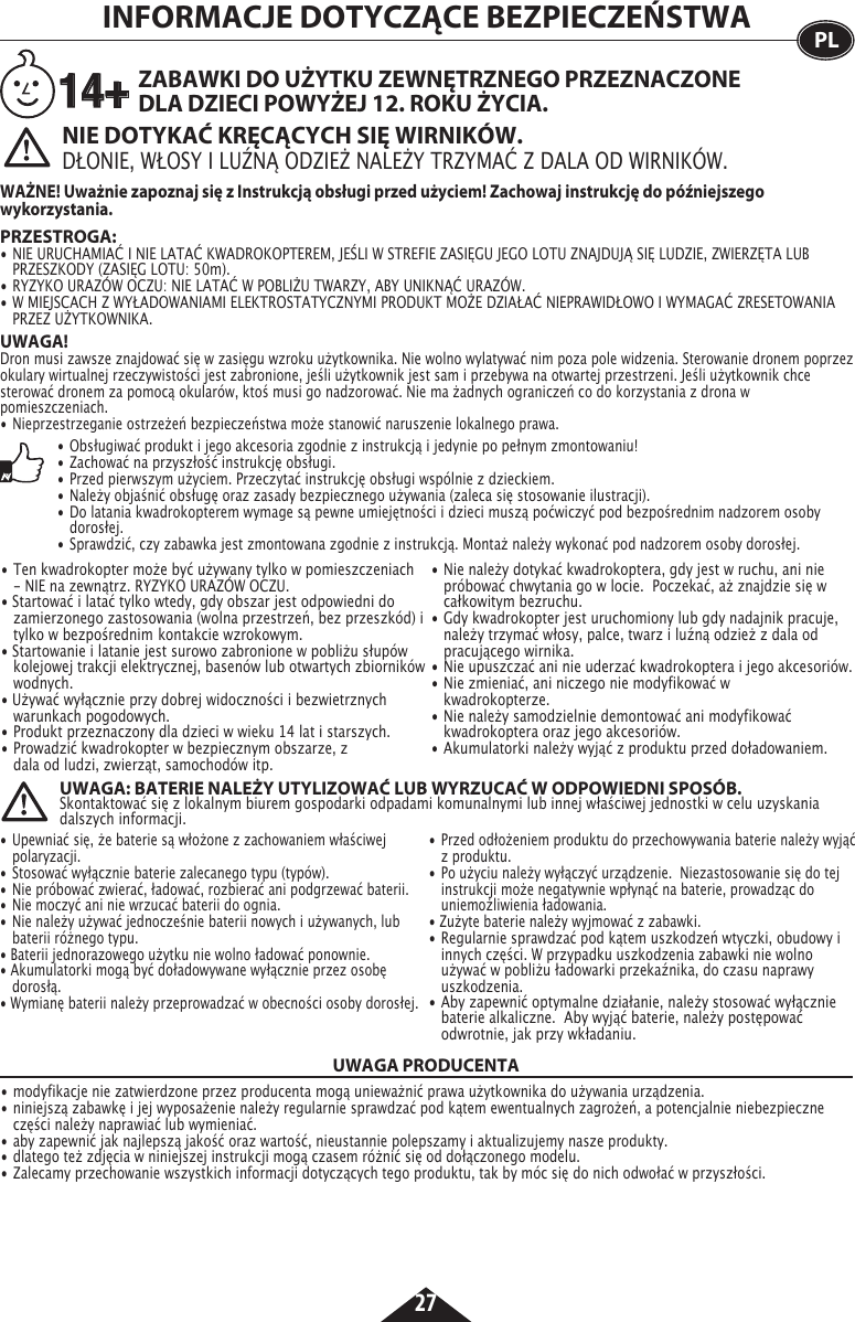 27UWAGA! Dron musi zawsze znajdować się w zasięgu wzroku użytkownika. Nie wolno wylatywać nim poza pole widzenia. Sterowanie dronem poprzez okulary wirtualnej rzeczywistości jest zabronione, jeśli użytkownik jest sam i przebywa na otwartej przestrzeni. Jeśli użytkownik chce sterować dronem za pomocą okularów, ktoś musi go nadzorować. Nie ma żadnych ograniczeń co do korzystania z drona w pomieszczeniach.•  Nieprzestrzeganie ostrzeżeń bezpieczeństwa może stanowić naruszenie lokalnego prawa.INFORMACJE DOTYCZĄCE BEZPIECZEŃSTWA PLNIE DOTYKAĆ KRĘCĄCYCH SIĘ WIRNIKÓW.DŁONIE, WŁOSY I LUŹNĄ ODZIEŻ NALEŻY TRZYMAĆ Z DALA OD WIRNIKÓW. PRZESTROGA: • NIE URUCHAMIAĆ I NIE LATAĆ KWADROKOPTEREM, JEŚLI W STREFIE ZASIĘGU JEGO LOTU ZNAJDUJĄ SIĘ LUDZIE, ZWIERZĘTA LUB    PRZESZKODY (ZASIĘG LOTU: 50m).•  RYZYKO URAZÓW OCZU: NIE LATAĆ W POBLIŻU TWARZY, ABY UNIKNĄĆ URAZÓW.•  W MIEJSCACH Z WYŁADOWANIAMI ELEKTROSTATYCZNYMI PRODUKT MOŻE DZIAŁAĆ NIEPRAWIDŁOWO I WYMAGAĆ ZRESETOWANIA    PRZEZ UŻYTKOWNIKA.ZABAWKI DO UŻYTKU ZEWNĘTRZNEGO PRZEZNACZONE DLA DZIECI POWYŻEJ 12. ROKU ŻYCIA.WAŻNE! Uważnie zapoznaj się z Instrukcją obsługi przed użyciem! Zachowaj instrukcję do późniejszego wykorzystania.14+• Obsługiwać produkt i jego akcesoria zgodnie z instrukcją i jedynie po pełnym zmontowaniu!•  Zachować na przyszłość instrukcję obsługi.•  Przed pierwszym użyciem. Przeczytać instrukcję obsługi wspólnie z dzieckiem.•  Należy objaśnić obsługę oraz zasady bezpiecznego używania (zaleca się stosowanie ilustracji).•  Do latania kwadrokopterem wymage są pewne umiejętności i dzieci muszą poćwiczyć pod bezpośrednim nadzorem osoby      dorosłej.•  Sprawdzić, czy zabawka jest zmontowana zgodnie z instrukcją. Montaż należy wykonać pod nadzorem osoby dorosłej.• Ten kwadrokopter może być używany tylko w pomieszczeniach   - NIE na zewnątrz. RYZYKO URAZÓW OCZU.• Startować i latać tylko wtedy, gdy obszar jest odpowiedni do    zamierzonego zastosowania (wolna przestrzeń, bez przeszkód) i    tylko w bezpośrednim  kontakcie wzrokowym.• Startowanie i latanie jest surowo zabronione w pobliżu słupów    kolejowej trakcji elektrycznej, basenów lub otwartych zbiorników   wodnych.• Używać wyłącznie przy dobrej widoczności i bezwietrznych     warunkach pogodowych.•  Produkt przeznaczony dla dzieci w wieku 14 lat i starszych.•  Prowadzić kwadrokopter w bezpiecznym obszarze, z      dala od ludzi, zwierząt, samochodów itp.•  Nie należy dotykać kwadrokoptera, gdy jest w ruchu, ani nie    próbować chwytania go w locie.  Poczekać, aż znajdzie się w    całkowitym bezruchu.•  Gdy kwadrokopter jest uruchomiony lub gdy nadajnik pracuje,    należy trzymać włosy, palce, twarz i luźną odzież z dala od     pracującego wirnika.•  Nie upuszczać ani nie uderzać kwadrokoptera i jego akcesoriów.•  Nie zmieniać, ani niczego nie modyfikować w       kwadrokopterze.•  Nie należy samodzielnie demontować ani modyfikować      kwadrokoptera oraz jego akcesoriów.• Akumulatorki należy wyjąć z produktu przed doładowaniem. • Upewniać się, że baterie są włożone z zachowaniem właściwej    polaryzacji.•  Stosować wyłącznie baterie zalecanego typu (typów).•  Nie próbować zwierać, ładować, rozbierać ani podgrzewać baterii.•  Nie moczyć ani nie wrzucać baterii do ognia.•  Nie należy używać jednocześnie baterii nowych i używanych, lub    baterii różnego typu.• Baterii jednorazowego użytku nie wolno ładować ponownie.• Akumulatorki mogą być doładowywane wyłącznie przez osobę     dorosłą.• Wymianę baterii należy przeprowadzać w obecności osoby dorosłej.•  Przed odłożeniem produktu do przechowywania baterie należy wyjąć    z produktu.•  Po użyciu należy wyłączyć urządzenie.  Niezastosowanie się do tej    instrukcji może negatywnie wpłynąć na baterie, prowadząc do     uniemożliwienia ładowania.• Zużyte baterie należy wyjmować z zabawki.• Regularnie sprawdzać pod kątem uszkodzeń wtyczki, obudowy i    innych części. W przypadku uszkodzenia zabawki nie wolno     używać w pobliżu ładowarki przekaźnika, do czasu naprawy    uszkodzenia.•  Aby zapewnić optymalne działanie, należy stosować wyłącznie    baterie alkaliczne.  Aby wyjąć baterie, należy postępować      odwrotnie, jak przy wkładaniu. UWAGA: BATERIE NALEŻY UTYLIZOWAĆ LUB WYRZUCAĆ W ODPOWIEDNI SPOSÓB.Skontaktować się z lokalnym biurem gospodarki odpadami komunalnymi lub innej właściwej jednostki w celu uzyskania dalszych informacji.UWAGA PRODUCENTA• modyfikacje nie zatwierdzone przez producenta mogą unieważnić prawa użytkownika do używania urządzenia.• niniejszą zabawkę i jej wyposażenie należy regularnie sprawdzać pod kątem ewentualnych zagrożeń, a potencjalnie niebezpieczne    części należy naprawiać lub wymieniać. • aby zapewnić jak najlepszą jakość oraz wartość, nieustannie polepszamy i aktualizujemy nasze produkty.• dlatego też zdjęcia w niniejszej instrukcji mogą czasem różnić się od dołączonego modelu.• Zalecamy przechowanie wszystkich informacji dotyczących tego produktu, tak by móc się do nich odwołać w przyszłości. 