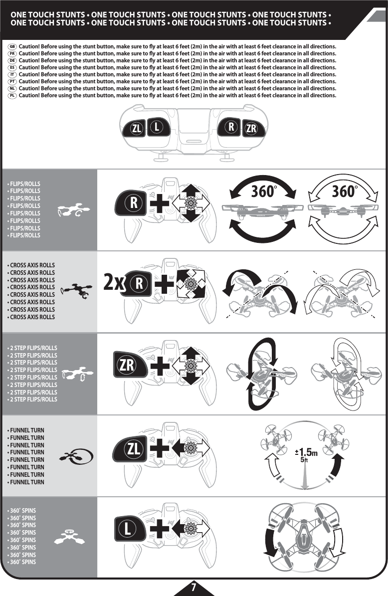 360RZRRZL LRRZL3602x2xZRL7ONE TOUCH STUNTS • ONE TOUCH STUNTS • ONE TOUCH STUNTS • ONE TOUCH STUNTS •ONE TOUCH STUNTS • ONE TOUCH STUNTS • ONE TOUCH STUNTS • ONE TOUCH STUNTS •  GBFRDEESITPTPLNL• FLIPS/ROLLS• FLIPS/ROLLS• FLIPS/ROLLS• FLIPS/ROLLS• FLIPS/ROLLS• FLIPS/ROLLS• FLIPS/ROLLS• FLIPS/ROLLS• CROSS AXIS ROLLS• CROSS AXIS ROLLS• CROSS AXIS ROLLS• CROSS AXIS ROLLS• CROSS AXIS ROLLS• CROSS AXIS ROLLS• CROSS AXIS ROLLS• CROSS AXIS ROLLS• FUNNEL TURN• FUNNEL TURN• FUNNEL TURN• FUNNEL TURN• FUNNEL TURN• FUNNEL TURN• FUNNEL TURN• FUNNEL TURN• 2 STEP FLIPS/ROLLS• 2 STEP FLIPS/ROLLS• 2 STEP FLIPS/ROLLS• 2 STEP FLIPS/ROLLS• 2 STEP FLIPS/ROLLS• 2 STEP FLIPS/ROLLS• 2 STEP FLIPS/ROLLS• 2 STEP FLIPS/ROLLS• 360˚ SPINS• 360˚ SPINS• 360˚ SPINS• 360˚ SPINS• 360˚ SPINS• 360˚ SPINS• 360˚ SPINS• 360˚ SPINSCaution! Before using the stunt button, make sure to y at least 6 feet (2m) in the air with at least 6 feet clearance in all directions.Caution! Before using the stunt button, make sure to y at least 6 feet (2m) in the air with at least 6 feet clearance in all directions.Caution! Before using the stunt button, make sure to y at least 6 feet (2m) in the air with at least 6 feet clearance in all directions.Caution! Before using the stunt button, make sure to y at least 6 feet (2m) in the air with at least 6 feet clearance in all directions.Caution! Before using the stunt button, make sure to y at least 6 feet (2m) in the air with at least 6 feet clearance in all directions.Caution! Before using the stunt button, make sure to y at least 6 feet (2m) in the air with at least 6 feet clearance in all directions.Caution! Before using the stunt button, make sure to y at least 6 feet (2m) in the air with at least 6 feet clearance in all directions.Caution! Before using the stunt button, make sure to y at least 6 feet (2m) in the air with at least 6 feet clearance in all directions.