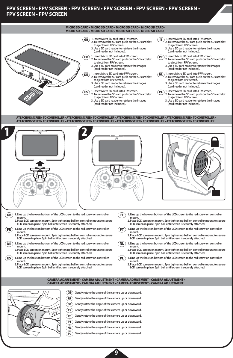 9FPV SCREEN • FPV SCREEN • FPV SCREEN • FPV SCREEN • FPV SCREEN • FPV SCREEN • FPV SCREEN • FPV SCREEN1. Insert Micro SD card into FPV screen.2. To remove the SD card push on the SD card slot    to eject from FPV screen.3. Use a SD card reader to retrieve the images   (card reader not included).Gently rotate the angle of the camera up or downward.Gently rotate the angle of the camera up or downward.Gently rotate the angle of the camera up or downward.Gently rotate the angle of the camera up or downward.Gently rotate the angle of the camera up or downward.Gently rotate the angle of the camera up or downward.Gently rotate the angle of the camera up or downward.Gently rotate the angle of the camera up or downward.1. Insert Micro SD card into FPV screen.2. To remove the SD card push on the SD card slot    to eject from FPV screen.3. Use a SD card reader to retrieve the images   (card reader not included).1. Insert Micro SD card into FPV screen.2. To remove the SD card push on the SD card slot    to eject from FPV screen.3. Use a SD card reader to retrieve the images   (card reader not included).1. Insert Micro SD card into FPV screen.2. To remove the SD card push on the SD card slot    to eject from FPV screen.3. Use a SD card reader to retrieve the images   (card reader not included).1. Insert Micro SD card into FPV screen.2. To remove the SD card push on the SD card slot    to eject from FPV screen.3. Use a SD card reader to retrieve the images   (card reader not included).1. Insert Micro SD card into FPV screen.2. To remove the SD card push on the SD card slot    to eject from FPV screen.3. Use a SD card reader to retrieve the images   (card reader not included).1. Insert Micro SD card into FPV screen.2. To remove the SD card push on the SD card slot    to eject from FPV screen.3. Use a SD card reader to retrieve the images   (card reader not included).1. Insert Micro SD card into FPV screen.2. To remove the SD card push on the SD card slot    to eject from FPV screen.3. Use a SD card reader to retrieve the images   (card reader not included).21GBFRDEESGB1. Line up the hole on bottom of the LCD screen to the red screw on controller   mount.2. Place LCD screen on mount. Spin tightening ball on controller mount to secure    LCD screen in place. Spin ball until screen is securely attached.1. Line up the hole on bottom of the LCD screen to the red screw on controller   mount.2. Place LCD screen on mount. Spin tightening ball on controller mount to secure    LCD screen in place. Spin ball until screen is securely attached.1. Line up the hole on bottom of the LCD screen to the red screw on controller   mount.2. Place LCD screen on mount. Spin tightening ball on controller mount to secure    LCD screen in place. Spin ball until screen is securely attached.1. Line up the hole on bottom of the LCD screen to the red screw on controller   mount.2. Place LCD screen on mount. Spin tightening ball on controller mount to secure    LCD screen in place. Spin ball until screen is securely attached.1. Line up the hole on bottom of the LCD screen to the red screw on controller   mount.2. Place LCD screen on mount. Spin tightening ball on controller mount to secure    LCD screen in place. Spin ball until screen is securely attached.1. Line up the hole on bottom of the LCD screen to the red screw on controller   mount.2. Place LCD screen on mount. Spin tightening ball on controller mount to secure    LCD screen in place. Spin ball until screen is securely attached.1. Line up the hole on bottom of the LCD screen to the red screw on controller   mount.2. Place LCD screen on mount. Spin tightening ball on controller mount to secure    LCD screen in place. Spin ball until screen is securely attached.1. Line up the hole on bottom of the LCD screen to the red screw on controller   mount.2. Place LCD screen on mount. Spin tightening ball on controller mount to secure    LCD screen in place. Spin ball until screen is securely attached.FRDEESITPTPLNLGBFRDEESITPTPLNLMICRO SD CARD • MICRO SD CARD • MICRO SD CARD • MICRO SD CARD • MICRO SD CARD • MICRO SD CARD • MICRO SD CARD • MICRO SD CARD CAMERA ADJUSTMENT • CAMERA ADJUSTMENT • CAMERA ADJUSTMENT • CAMERA ADJUSTMENT • CAMERA ADJUSTMENT • CAMERA ADJUSTMENT • CAMERA ADJUSTMENT • CAMERA ADJUSTMENTATTACHING SCREEN TO CONTROLLER • ATTACHING SCREEN TO CONTROLLER • ATTACHING SCREEN TO CONTROLLER • ATTACHING SCREEN TO CONTROLLER • ATTACHING SCREEN TO CONTROLLER • ATTACHING SCREEN TO CONTROLLER • ATTACHING SCREEN TO CONTROLLER • ATTACHING SCREEN TO CONTROLLER ITPTPLNL