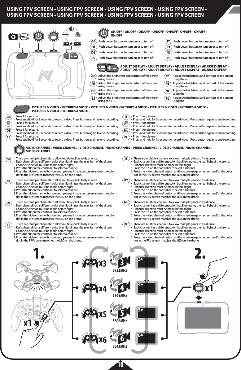 1.5V 1.2V35732MHzx3345769MHzx445806MHz5x555843MHz6x66Bx1x1x1x110USING FPV SCREEN • USING FPV SCREEN • USING FPV SCREEN • USING FPV SCREEN • USING FPV SCREEN • USING FPV SCREEN • USING FPV SCREEN • USING FPV SCREEN•  Press 1 for picture.•  Press and hold for 3 seconds to record video.  Press button again to end recording.•  Press 1 for picture.•  Press and hold for 3 seconds to record video.  Press button again to end recording.•  Press 1 for picture.•  Press and hold for 3 seconds to record video.  Press button again to end recording.•  Press 1 for picture.•  Press and hold for 3 seconds to record video.  Press button again to end recording.•  Press 1 for picture.•  Press and hold for 3 seconds to record video.  Press button again to end recording.•  Press 1 for picture.•  Press and hold for 3 seconds to record video.  Press button again to end recording.•  Press 1 for picture.•  Press and hold for 3 seconds to record video.  Press button again to end recording.•  Press 1 for picture.•  Press and hold for 3 seconds to record video.  Press button again to end recording.•  There are multiple channels to allow multiple pilots to fly at once. •  Each channel has a different color that illuminates the rear light of the drone.•  Channel selection must be made before flight. 1. Press the “B” on the controller to select a channel. 2. Press the  video channel button until you see image on screen and/or the color    dot in the FPV screen matches the LED on the drone.•  There are multiple channels to allow multiple pilots to fly at once. •  Each channel has a different color that illuminates the rear light of the drone.•  Channel selection must be made before flight. 1. Press the “B” on the controller to select a channel. 2. Press the  video channel button until you see image on screen and/or the color    dot in the FPV screen matches the LED on the drone.•  There are multiple channels to allow multiple pilots to fly at once. •  Each channel has a different color that illuminates the rear light of the drone.•  Channel selection must be made before flight. 1. Press the “B” on the controller to select a channel. 2. Press the  video channel button until you see image on screen and/or the color    dot in the FPV screen matches the LED on the drone.•  There are multiple channels to allow multiple pilots to fly at once. •  Each channel has a different color that illuminates the rear light of the drone.•  Channel selection must be made before flight. 1. Press the “B” on the controller to select a channel. 2. Press the  video channel button until you see image on screen and/or the color    dot in the FPV screen matches the LED on the drone.•  There are multiple channels to allow multiple pilots to fly at once. •  Each channel has a different color that illuminates the rear light of the drone.•  Channel selection must be made before flight. 1. Press the “B” on the controller to select a channel. 2. Press the  video channel button until you see image on screen and/or the color    dot in the FPV screen matches the LED on the drone.•  There are multiple channels to allow multiple pilots to fly at once. •  Each channel has a different color that illuminates the rear light of the drone.•  Channel selection must be made before flight. 1. Press the “B” on the controller to select a channel. 2. Press the  video channel button until you see image on screen and/or the color    dot in the FPV screen matches the LED on the drone.•  There are multiple channels to allow multiple pilots to fly at once. •  Each channel has a different color that illuminates the rear light of the drone.•  Channel selection must be made before flight. 1. Press the “B” on the controller to select a channel. 2. Press the  video channel button until you see image on screen and/or the color    dot in the FPV screen matches the LED on the drone.•  There are multiple channels to allow multiple pilots to fly at once. •  Each channel has a different color that illuminates the rear light of the drone.•  Channel selection must be made before flight. 1. Press the “B” on the controller to select a channel. 2. Press the  video channel button until you see image on screen and/or the color    dot in the FPV screen matches the LED on the drone.ON/OFF • ON/OFF • ON/OFF • ON/OFF • ON/OFF • ON/OFF • ON/OFF • ON/OFFPICTURES &amp; VIDEO • PICTURES &amp; VIDEO • PICTURES &amp; VIDEO • PICTURES &amp; VIDEO • PICTURES &amp; VIDEO • PICTURES &amp; VIDEO • PICTURES &amp; VIDEO • PICTURES &amp; VIDEOVIDEO CHANNEL • VIDEO CHANNEL • VIDEO CHANNEL • VIDEO CHANNEL • VIDEO CHANNEL • VIDEO CHANNEL • VIDEO CHANNEL • VIDEO CHANNEL ADJUST DISPLAY • ADJUST DISPLAY • ADJUST DISPLAY • ADJUST DISPLAY • ADJUST DISPLAY • ADJUST DISPLAY • ADJUST DISPLAY • ADJUST DISPLAYPush power button: to turn on or to turn off.Push power button: to turn on or to turn off.Push power button: to turn on or to turn off.Push power button: to turn on or to turn off.Push power button: to turn on or to turn off.Push power button: to turn on or to turn off.Push power button: to turn on or to turn off.Push power button: to turn on or to turn off.GBFRDEESITPTPLNLAdjust the brightness and contrast of the screen using the + -.Adjust the brightness and contrast of the screen using the + -.Adjust the brightness and contrast of the screen using the + -.Adjust the brightness and contrast of the screen using the + -.Adjust the brightness and contrast of the screen using the + -.Adjust the brightness and contrast of the screen using the + -.Adjust the brightness and contrast of the screen using the + -.Adjust the brightness and contrast of the screen using the + -.GBFRDEESITPTPLNLGBFRDEESITPTPLNLGBFRDEESITPTPLNL1. 2.