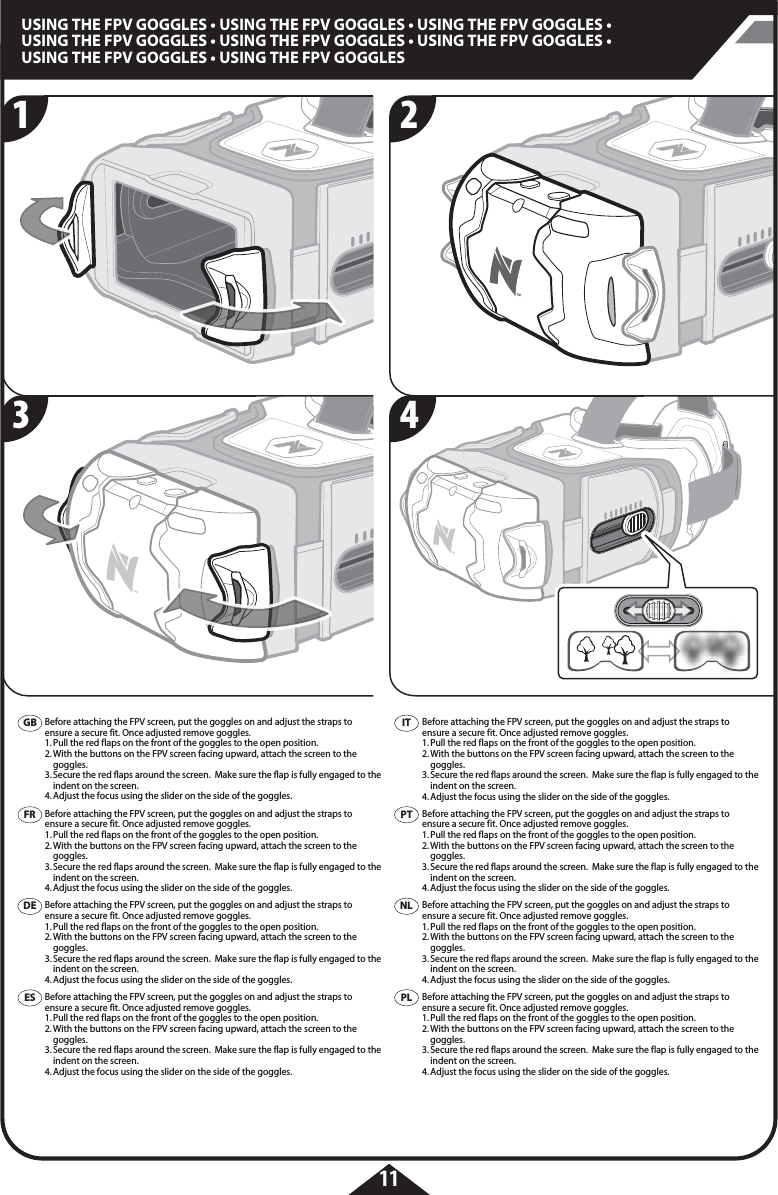 11USING THE FPV GOGGLES • USING THE FPV GOGGLES • USING THE FPV GOGGLES • USING THE FPV GOGGLES • USING THE FPV GOGGLES • USING THE FPV GOGGLES • USING THE FPV GOGGLES • USING THE FPV GOGGLESBefore attaching the FPV screen, put the goggles on and adjust the straps to  ensure a secure fit. Once adjusted remove goggles. 1. Pull the red flaps on the front of the goggles to the open position. 2. With the buttons on the FPV screen facing upward, attach the screen to the   goggles. 3. Secure the red flaps around the screen.  Make sure the flap is fully engaged to the    indent on the screen.4. Adjust the focus using the slider on the side of the goggles.Before attaching the FPV screen, put the goggles on and adjust the straps to  ensure a secure fit. Once adjusted remove goggles. 1. Pull the red flaps on the front of the goggles to the open position. 2. With the buttons on the FPV screen facing upward, attach the screen to the   goggles. 3. Secure the red flaps around the screen.  Make sure the flap is fully engaged to the    indent on the screen.4. Adjust the focus using the slider on the side of the goggles.Before attaching the FPV screen, put the goggles on and adjust the straps to  ensure a secure fit. Once adjusted remove goggles. 1. Pull the red flaps on the front of the goggles to the open position. 2. With the buttons on the FPV screen facing upward, attach the screen to the   goggles. 3. Secure the red flaps around the screen.  Make sure the flap is fully engaged to the    indent on the screen.4. Adjust the focus using the slider on the side of the goggles.Before attaching the FPV screen, put the goggles on and adjust the straps to  ensure a secure fit. Once adjusted remove goggles. 1. Pull the red flaps on the front of the goggles to the open position. 2. With the buttons on the FPV screen facing upward, attach the screen to the   goggles. 3. Secure the red flaps around the screen.  Make sure the flap is fully engaged to the    indent on the screen.4. Adjust the focus using the slider on the side of the goggles.Before attaching the FPV screen, put the goggles on and adjust the straps to  ensure a secure fit. Once adjusted remove goggles. 1. Pull the red flaps on the front of the goggles to the open position. 2. With the buttons on the FPV screen facing upward, attach the screen to the   goggles. 3. Secure the red flaps around the screen.  Make sure the flap is fully engaged to the    indent on the screen.4. Adjust the focus using the slider on the side of the goggles.Before attaching the FPV screen, put the goggles on and adjust the straps to  ensure a secure fit. Once adjusted remove goggles. 1. Pull the red flaps on the front of the goggles to the open position. 2. With the buttons on the FPV screen facing upward, attach the screen to the   goggles. 3. Secure the red flaps around the screen.  Make sure the flap is fully engaged to the    indent on the screen.4. Adjust the focus using the slider on the side of the goggles.Before attaching the FPV screen, put the goggles on and adjust the straps to  ensure a secure fit. Once adjusted remove goggles. 1. Pull the red flaps on the front of the goggles to the open position. 2. With the buttons on the FPV screen facing upward, attach the screen to the   goggles. 3. Secure the red flaps around the screen.  Make sure the flap is fully engaged to the    indent on the screen.4. Adjust the focus using the slider on the side of the goggles.Before attaching the FPV screen, put the goggles on and adjust the straps to  ensure a secure fit. Once adjusted remove goggles. 1. Pull the red flaps on the front of the goggles to the open position. 2. With the buttons on the FPV screen facing upward, attach the screen to the   goggles. 3. Secure the red flaps around the screen.  Make sure the flap is fully engaged to the    indent on the screen.4. Adjust the focus using the slider on the side of the goggles.GBFRDEESITPTPLNL2143