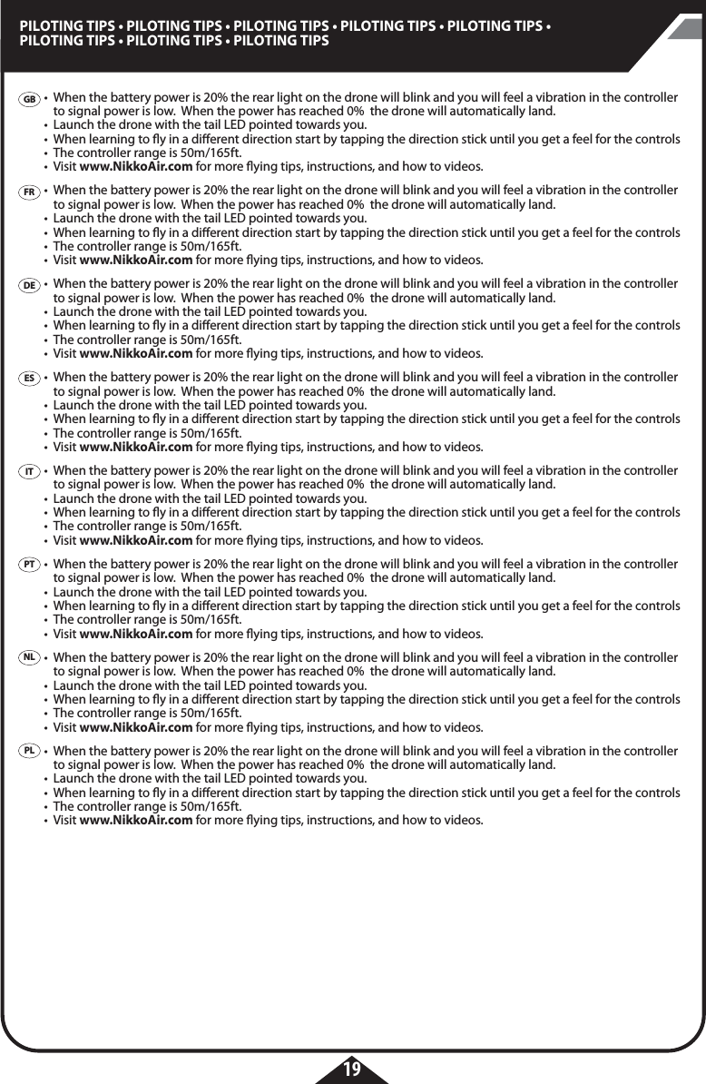 19PILOTING TIPS • PILOTING TIPS • PILOTING TIPS • PILOTING TIPS • PILOTING TIPS • PILOTING TIPS • PILOTING TIPS • PILOTING TIPSGBFRDEESITPTPLNL•  When the battery power is 20% the rear light on the drone will blink and you will feel a vibration in the controller    to signal power is low.  When the power has reached 0%  the drone will automatically land. •  Launch the drone with the tail LED pointed towards you.•  When learning to y in a dierent direction start by tapping the direction stick until you get a feel for the controls •  The controller range is 50m/165ft.• Visit www.NikkoAir.com for more ying tips, instructions, and how to videos. •  When the battery power is 20% the rear light on the drone will blink and you will feel a vibration in the controller    to signal power is low.  When the power has reached 0%  the drone will automatically land. •  Launch the drone with the tail LED pointed towards you.•  When learning to y in a dierent direction start by tapping the direction stick until you get a feel for the controls •  The controller range is 50m/165ft.• Visit www.NikkoAir.com for more ying tips, instructions, and how to videos. •  When the battery power is 20% the rear light on the drone will blink and you will feel a vibration in the controller    to signal power is low.  When the power has reached 0%  the drone will automatically land. •  Launch the drone with the tail LED pointed towards you.•  When learning to y in a dierent direction start by tapping the direction stick until you get a feel for the controls •  The controller range is 50m/165ft.• Visit www.NikkoAir.com for more ying tips, instructions, and how to videos. •  When the battery power is 20% the rear light on the drone will blink and you will feel a vibration in the controller    to signal power is low.  When the power has reached 0%  the drone will automatically land. •  Launch the drone with the tail LED pointed towards you.•  When learning to y in a dierent direction start by tapping the direction stick until you get a feel for the controls •  The controller range is 50m/165ft.• Visit www.NikkoAir.com for more ying tips, instructions, and how to videos. •  When the battery power is 20% the rear light on the drone will blink and you will feel a vibration in the controller    to signal power is low.  When the power has reached 0%  the drone will automatically land. •  Launch the drone with the tail LED pointed towards you.•  When learning to y in a dierent direction start by tapping the direction stick until you get a feel for the controls •  The controller range is 50m/165ft.• Visit www.NikkoAir.com for more ying tips, instructions, and how to videos. •  When the battery power is 20% the rear light on the drone will blink and you will feel a vibration in the controller    to signal power is low.  When the power has reached 0%  the drone will automatically land. •  Launch the drone with the tail LED pointed towards you.•  When learning to y in a dierent direction start by tapping the direction stick until you get a feel for the controls •  The controller range is 50m/165ft.• Visit www.NikkoAir.com for more ying tips, instructions, and how to videos. •  When the battery power is 20% the rear light on the drone will blink and you will feel a vibration in the controller    to signal power is low.  When the power has reached 0%  the drone will automatically land. •  Launch the drone with the tail LED pointed towards you.•  When learning to y in a dierent direction start by tapping the direction stick until you get a feel for the controls •  The controller range is 50m/165ft.• Visit www.NikkoAir.com for more ying tips, instructions, and how to videos. •  When the battery power is 20% the rear light on the drone will blink and you will feel a vibration in the controller    to signal power is low.  When the power has reached 0%  the drone will automatically land. •  Launch the drone with the tail LED pointed towards you.•  When learning to y in a dierent direction start by tapping the direction stick until you get a feel for the controls •  The controller range is 50m/165ft.• Visit www.NikkoAir.com for more ying tips, instructions, and how to videos. 