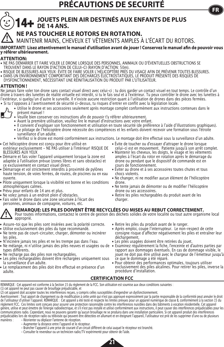 21FRATTENTION ! Ne jamais faire voler ton drone sans contact visuel direct avec celui-ci ; tu dois garder un contact visuel en tout temps. Le contrôle dʼun drone à travers des lunettes de réalité virtuelle est interdit, si tu le fais seul et à l&apos;extérieur. Tu peux contrôler le drone avec tes lunettes à lʼextérieur, si quelquʼun dʼautre le surveille. Il nʼexiste aucune restriction quant à lʼutilisation de drones dans des pièces fermées.•  Si tu tʼopposes à lʼavertissement de sécurité ci-dessus, tu risques dʼentrer en conflit avec la législation locale.ATTENTION: • NE PAS DÉMARRER ET FAIRE VOLER LE DRONE LORSQUE DES PERSONNES, ANIMAUX OU D&apos;ÉVENTUELLES OBSTRUCTIONS SE      TROUVENT DANS LE RAYON D&apos;ACTION DE CELUI-CI (RAYON DʼACTION: 50m).• RISQUE DE BLESSURES AUX YEUX: ÉVITE DE FAIRE VOLER LʼHÉLICOPTÈRE PRÈS DU VISAGE AFIN DE PRÉVENIR TOUTES BLESSURES.• DANS UN ENVIRONNEMENT COMPORTANT DES DÉCHARGES ÉLECTROSTATIQUES, LE PRODUIT PRÉSENTE DES RISQUES DE   DYSFONCTIONNEMENT, NÉCESSITANT UNE RÉINITIALISATION DU PRODUIT PAR L&apos;UTILISATEUR.PRÉCAUTIONS DE SECURITÉNE PAS TOUCHER LE ROTORS EN ROTATION.MAINTENIR MAINS, CHEVEUX ET VÊTEMENTS AMPLES À L&apos;ÉCART DU ROTORS. JOUETS PLEIN AIR DESTINÉS AUX ENFANTS DE PLUS DE 14 ANS.IMPORTANT!  Lisez attentivement le manuel d&apos;utilisation avant de jouer ! Conservez le manuel an de pouvoir vous y référer ultérieurement.14+• Cet hélicoptère drone est conçu pour être utilisé en      extérieur exclusivement - NE PAS utiliser à l&apos;intérieur! RISQUE DE    BLESSURES AUX YEUX• Démarre et fais voler l&apos;appareil uniquement lorsque la zone est    adaptée à l&apos;utilisation prévue (zones libres et sans obstacles) et   ce exclusivement en contact visuel direct.• Démarrage et vol strictement interdits à proximité de pylônes    haute tension, de voies ferrées, de routes, de piscines ou en eau   ouverte.• Pilote uniquement lorsque la visibilité est bonne et les conditions    atmosphériques calmes.• Prévu pour enfants de 14 ans et plus.• Ne volez jamais à un endroit plein dʼobstacles.• Fais voler le drone dans une zone sécurisée à l&apos;écart des      personnes, animaux de compagnie, voitures, etc.• Évite de toucher ou d&apos;essayer d&apos;attraper le drone lorsque      celui-ci est en mouvement.  Patiente jusqu&apos;à son arrêt complet.• Maintenir les cheveux, les doigts, le visage et les vêtements      amples à lʼécart du rotor en rotation après le démarrage du      drone ou pendant que le dispositif de commande est en      cours de fonctionnement.• Éviter au drone et à ses accessoires toutes chutes et tous      chocs violents.• Ne changer, ni ne modifier aucun élément de lʼhélicoptère     drone.• Ne tente jamais de démonter ou de modifier lʼhélicoptère      drone ou ses accessoires.•  Retire les piles rechargeables du produit avant de les     charger.•  Utilise le drone et ses accessoires seulement après montage complet conformément aux instructions contenues dans le      présent manuel!•  Veuille bien conserver ces instructions afin de pouvoir t&apos;y référer ultérieurement.•  Avant la première utilisation, veuillez lire le manuel d&apos;instructions avec votre enfant.•  Il convient dʼexpliquer son fonctionnement et utilisation en toute sécurité (de préférence à lʼaide dʼillustrations graphiques).•  Le pilotage de lʼhélicoptère drone nécessite des compétences et les enfants doivent recevoir une formation sous l&apos;étroite      surveillance dʼun adulte.•  Vérifiez si le drone est monté conformément aux instructions. Le montage doit être effectué sous la surveillance dʼun adulte.REMARQUE: LES PILES DOIVENT ÊTRE RECYCLÉES OU MISES AU REBUT CORRECTEMENT.Pour toutes informations, contactez le centre de gestion des déchets solides de votre localité ou tout autre organisme local approprié.CERTIFICATION FCCREMARQUE : Cet appareil est conforme à la Section 15 du règlement de la FCC. Son utilisation est soumise aux deux conditions suivantes :  (1) cet appareil ne peut pas causer de brouillage préjudiciable, et (2) cet appareil doit accepter toutes les interférences reçues, y compris celles susceptibles d&apos;engendrer un dysfonctionnement. Avertissement : Tout apport de changement ou de modification à cette unité qui n&apos;est pas approuvé expressément par la partie responsable de la conformité peut annuler le droit de lʼutilisateur dʼutiliser lʼappareil. REMARQUE :  Cet appareil a été testé et respecte les limites prévues pour un appareil numérique de classe B, conformément à la section 15 du règlement FCC.  Ces limites sont conçues pour assurer une protection raisonnable contre les interférences nuisibles dans des bâtiments à vocation résidentielle. Cet appareil génère, utilise et peut émettre de l&apos;énergie radioélectrique, et s&apos;il n&apos;est pas installé et utilisé conformément aux instructions, il peut causer des interférences préjudiciables pour les communications radio. Cependant, nous ne pouvons garantir quʼaucun brouillage ne se produira dans une installation particulière. Si cet appareil produit des interférences préjudiciables lors de réception radio ou télévisée qui peuvent être détectées en allumant et en éteignant lʼappareil, lʼutilisateur est prié de les supprimer dʼune ou de plusieurs manières :  - Réorienter ou déplacer l&apos;antenne de réception.      - Augmenter la distance entre lʼappareil et le récepteur.    - Brancher lʼappareil à une prise de courant dʼun circuit différent de celui auquel le récepteur est branché.    - Consulter le revendeur ou un technicien radio/TV expérimenté pour obtenir de l&apos;aide.• Assure-toi que les piles sont insérées avec la polarité correcte.•  Utilise exclusivement des piles du type recommandé.•  Ne tente pas de court-circuiter, charger, démonter ou incinérer    les piles.•  Nʼincinère jamais tes piles et ne les trempe pas dans lʼeau.•  Ne mélange, ni nʼutilise jamais des piles neuves et usagées ou de    types différents.•  Ne recharge pas des piles non rechargeables.• Les piles rechargeables doivent être rechargées uniquement sous    la surveillance d&apos;un adulte.•  Le remplacement des piles doit être effectué en présence dʼun   adulte.•  Retire les piles du produit avant de le ranger.•  Après emploi, coupe lʼinterrupteur.  Le non-respect de cette     consigne risque dʼaffecter négativement les piles et entraîner leur   déchargement.• Les piles usagées doivent être retirées du jouet.• Examinez régulièrement la fiche, l&apos;enceinte et d&apos;autres parties par    rapport aux dommages éventuels. En cas de dommage visible, le    jouet ne doit pas être utilisé avec le chargeur de lʼémetteur jusqu&apos;à    ce que le dommage a été réparé.• Pour obtenir des performances optimales, toujours utiliser      exclusivement des piles alcalines. Pour retirer les piles, inverse la    procédure dʼinstallation.
