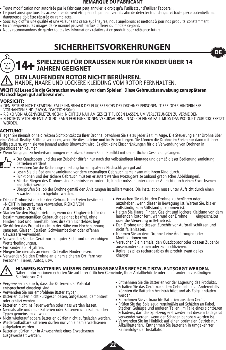 22SICHERHEITSVORKEHRUNGEN DEDEN LAUFENDEN ROTOR NICHT BERÜHREN.HÄNDE, HAARE UND LOCKERE KLEIDUNG VOM ROTOR FERNHALTEN.VORSICHT:    •  DEN BETRIEB NICHT STARTEN, FALLS INNERHALB DES FLUGBEREICHS DES DROHNES PERSONEN, TIERE ODER HINDERNISSE      VORHANDEN SIND (RAYON DʼACTION:50m).•  RISIKO VON AUGENVERLETZUNGEN::  NICHT ZU NAH AM GESICHT FLIEGEN LASSEN, UM VERLETZUNGEN ZU VERMEIDEN.•  ELEKTROSTATISCHE ENTLADUNG KANN FEHLFUNKTIONEN VERURSACHEN; IN SOLCH EINEM FALL MUSS DAS PRODUKT ZURÜCKGESETZT   WERDEN.SPIELZEUG FÜR DRAUSSEN NUR FÜR KINDER ÜBER 14 JAHREN GEEIGNETWICHTIG! Lesen Sie die Gebrauchsanweisung vor dem Spielen!  Diese Gebrauchsanweisung zum späteren Nachschlagen gut aufbewahren.14+ACHTUNG!Fliegen Sie niemals ohne direktem Sichtkontakt zu Ihrer Drohne, bewahren Sie sie zu jeder Zeit im Auge. Die Steuerung einer Drohne über eine Virtual-Reality-Brille ist verboten, wenn Sie diese alleine und im Freien fliegen. Sie können die Drohne im Freien nur dann mit Ihrer Brille steuern, wenn sie von jemand anders überwacht wird. Es gibt keine Einschränkungen für die Verwendung von Drohnen in geschlossenen Räumen.•  Wenn Sie gegen Sicherheitswarnungen verstoßen, können Sie in Konflikt mit den örtlichen Gesetzen gelangen.•  Dieser Drohne ist nur für den Gebrauch im Freien bestimmt    –NICHT in Innenräumen verwenden. RISIKO VON  AUGENVERLETZUNGEN:•  Starten Sie den Flugbetrieb nur, wenn der Flugbereich für den    bestimmungsgemäßen Gebrauch geeignet ist (frei, ohne      Hindernisse) und innerhalb Ihres direkten Sichtfeldes liegt.•  Sie dürfen das Produkt nicht in der Nähe von Hochspannung   smasten, Gleisen, Straßen, Schwimmbecken oder offenen      Gewässern verwenden.•  Verwenden Sie das Gerät nur bei guter Sicht und unter ruhigen   Wetterbedingungen.•  Für Kinder ab 14 Jahren.•  Fliegen Sie niemals an einem Ort voller Hindernissen.•  Verwenden Sie den Drohne an einem sicheren Ort, fern von     Personen, Tieren, Autos, usw.• Versuchen Sie nicht, den Drohne zu berühren oder      anzuheben, wenn dieser in Bewegung ist. Warten Sie, bis er     vollständig zum Stillstand gekommen ist.•  Halten Sie Haare, Finger, Gesicht und lockere Kleidung von dem    laufenden Rotor fern, während der Drohne   eingeschaltet    oder die Steuerung in Betrieb ist.•  Den Drohne und dessen Zubehör vor Aufprall schützen und    nicht fallenlassen.•  Nehmen Sie an dem Drohne keine Änderungen oder      Modifikationen vor.•  Versuchen Sie niemals, den Quadcoptor oder dessen Zubehör   auseinanderzubauen oder zu modifizieren.•  Retire les piles rechargeables du produit avant de les     charger.•  Der Quadcoptor und dessen Zubehör dürfen nur nach der vollständigen Montage und gemäß dieser Bedienung sanleitung      betrieben werden!•  Bewahren Sie die Bedienungsanleitung für ein späteres Nachschlagen gut auf.•  Lesen Sie die Bedienungsanleitung vor dem erstmaligen Gebrauch gemeinsam mit Ihrem Kind durch.•  Funktionen und der sichere Gebrauch müssen erläutert werden (vorzugsweise anhand graphischer Abbildungen).•  Für das Fliegen des Drohnes sind Kenntnisse erforderlich; Kinder müssen unter direkter Aufsicht durch einen Erwachsenen      angeleitet werden.•  Überprüfen Sie, ob der Drohne gemäß den Anleitungen installiert wurde. Die Installation muss unter Aufsicht durch einen      Erwachsenen durchgeführt werden.•  Vergewissern Sie sich, dass die Batterien der Polarität      entsprechend eingelegt sind.•  Verwenden Sie nur empfohlene Batterietypen.•  Batterien dürfen nicht kurzgeschlossen, aufgeladen, demontiert    oder erhitzt werden.•  Batterien nicht ins Feuer werfen oder nass werden lassen.•  Niemals alte und neue Batterien oder Batterien unterschiedlicher    Typen gemeinsam verwenden.•  Nicht wiederaufladbare Batterien dürfen nicht aufgeladen werden.•  Wiederaufladbare Batterien dürfen nur von einem Erwachsenen    aufgeladen werden.•  Batterien dürfen nur in Anwesenheit eines Erwachsenen      ausgewechselt werden.•  Entnehmen Sie die Batterien vor der Lagerung des Produkts.•  Schalten Sie das Gerät nach dem Gebrauch aus.  Anderenfalls    könnten die Batterien beeinträchtigt und als Folge entladen     werden.•  Entnehmen Sie verbrauchte Batterien aus dem Gerät.• Prüfen Sie das Spielzeug regelmäßig auf Schäden an Kabel,      Stecker, Gehäuse und anderen Teilen. Im Falle eines sichtbaren    Schadens, darf das Spielzeug erst wieder mit diesem Ladegerät    verwendet werden, wenn der Schaden behoben worden ist.•  Verwenden Sie im Hinblick auf einen optimalen Betrieb nur     Alkalibatterien.  Entnehmen Sie Batterien in umgekehrter      Reihenfolge der Installation.HINWEIS: BATTERIEN MÜSSEN ORDNUNGSGEMÄSS RECYCELT BZW. ENTSORGT WERDEN.Nähere Informationen erhalten Sie auf Ihrer örtlichen Gemeinde, Ihrer Abfallbehörde oder einer anderen zuständigen Behörde vor Ort.REMARQUE DU FABRICANT• Toute modification non autorisée par le fabricant peut annuler le droit quʼa lʼutilisateur dʼutiliser l&apos;appareil.• Ce jouet ainsi que tous les accessoires doivent être périodiquement vérifiés afin de détecter tout danger et toute pièce potentiellement    dangereuse doit être réparée ou remplacée. • Soucieux d&apos;offrir une qualité et une valeur sans cesse supérieures, nous améliorons et mettons à jour nos produits  constamment.• En conséquence, les images de ce manuel peuvent parfois différer du modèle ci-joint. • Nous recommandons de garder toutes les informations relatives à ce produit pour référence future.