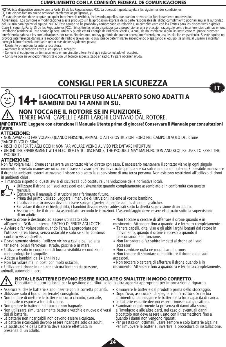 24CUMPLIMIENTO CON LA COMISIÓN FEDERAL DE COMUNICACIONESNOTA: Este dispositivo cumple con la Parte 15 de las Regulaciones FCC. La operación queda sujeta a las siguientes dos condiciones:  (1) este dispositivo no puede provocar interferencias peligrosas, y (2) este dispositivo debe aceptar cualquier interferencia recibida, incluyendo aquellas que puedan provocar un funcionamiento no deseado. Advertencia:  Los cambios o modificaciones a este producto sin la aprobación expresa de la parte responsable del dicho cumplimiento podrían anular la autoridad del usuario para operar el equipo. NOTA:  Este equipo se ha probado y comprobado en relación a su cumplimiento con los límites para los dispositivos digitales Clase B, según la Parte 15 de las Regulaciones FCC.  Estos límites están diseñados para proporcionar una protección razonable contra interferencias dañinas en una instalación residencial. Este equipo genera, utiliza y puede emitir energía de radiofrecuencias, la cual, de no instalarse según las instrucciones, puede provocar interferencia dañina a las comunicaciones por radio. No obstante, no hay garantía de que no ocurra interferencia en una instalación en particular. Si este equipo no provoca interferencia dañina a la recepción de radio o televisión, lo cual puede determinarse encendiendo o apagando el equipo, se anima al usuario a intentar corregir la interferencia mediante uno o más de los siguientes pasos:  - Reoriente o reubique la antena receptora. - Aumente la separación entre el equipo y el receptor. - Conecte el equipo en un tomacorriente en un circuito diferente al que está conectado el receptor. - Consulte con su vendedor minorista o con un técnico especializado en radio/TV para obtener ayuda.ATTENZIONE! Non far volare mai il drone senza avere un contatto visivo diretto con esso. È necessario mantenere il contatto visivo in ogni singolo momento. È vietato manovrare un drone attraverso visori per realtà virtuale quando si è da soli e in ambienti esterni. È possibile manovrare il drone in ambienti esterni attraverso il visore solo sotto la supervisione di una terza persona. Non esistono restrizioni all&apos;utilizzo di droni in ambienti chiusi.•  Il mancato rispetto di questi avvisi di sicurezza può costituire una violazione delle normative locali.CONSIGLI PER LA SICUREZZAITNON TOCCARE IL ROTORE SE IN FUNZIONE.TENERE MANI, CAPELLI E ABITI LARGHI LONTANO DAL ROTORE.ATTENZIONE:  •  NON AVVIARE O FAR VOLARE QUANDO PERSONE, ANIMALI O ALTRE OSTRUZIONI SONO NEL CAMPO DI VOLO DEL drone     (RANGE DI VOLO: 50m).•  RISCHIO DI FERITE AGLI OCCHI: NON FAR VOLARE VICINO AL VISO PER EVITARE INFORTUNI•  UNDER THE ENVIRONMENT WITH ELECTROSTATIC DISCHARGE, THE PRODUCT MAY MALFUNCTION AND REQUIRE USER TO RESET THE   PRODUCT.I GIOCATTOLI PER USO ALL&apos;APERTO SONO ADATTI A BAMBINI DAI 14 ANNI IN SU.IMPORTANTE! Leggere con attenzione il Manuale Utente prima di giocare! Conservare il Manuale per consultazioni future.14+• Utilizzare il drone ed i suoi accessori esclusivamente quando completamente assemblato e in conformità con questo     manuale! •  Conservare il manuale d&apos;istruzioni per riferimento futuro.•  Prima del primo utilizzo. Leggere il manuale di istruzioni insieme al vostro bambino.•  Lʼutilizzo e la sicurezza devono essere spiegati (preferibilmente con illustrazioni grafiche).•  Far volare il drone richiede abilità, i bambini devono essere addestrati sotto la diretta supervisione di un adulto.•  Assicurarsi che il drone sia assemblato secondo le istruzioni. Lʼassemblaggio deve essere effettuato sotto la supervisione      di un adulto.• Questo drone è destinato ad essere utilizzato solo      all&apos;aperto - NON allʼinterno. RISCHIO DI FERITE AGLI OCCHI.•  Avviare e far volare solo quando l&apos;area è appropriata per   l&apos;utilizzo (area libera, senza ostacoli) e solo se si ha continuo    contatto visivo diretto.•  È severamente vietato lʼutilizzo vicino a cavi e pali ad alta      tensione, binari ferroviari, strade, piscine o in mare.•  Utilizzare solo in condizioni di buona visibilità e condizioni     meteorologiche tranquille.•  Adatto a bambini da 14 anni in su.•  Non far volare mai in posti con molti ostacoli.•  Utilizzare il drone in una zona sicura lontano da persone,    animali, automobili, ecc.•  Non toccare o cercare di afferrare il drone quando è in    movimento. Attendere fino a quando si è fermato completamente.•  Tenere capelli, dita, viso e gli abiti larghi lontani dal rotore in    movimento, quando il drone è acceso o quando il      telecomando è in funzione.•  Non far cadere o far subire impatti al drone ed i suoi     accessori.•  Non cambiare nulla né modificare il drone.•  Non tentare di smontare o modificare il drone o dei suoi    accessori.• Non toccare o cercare di afferrare il drone quando è in    movimento. Attendere fino a quando si è fermato completamente. NOTA: LE BATTERIE DEVONO ESSERE RICICLATE O SMALTITE IN MODO CORRETTO.Contattare le autorità locali per la gestione dei rifiuti solidi o altra agenzia appropriata per informazioni a riguardo. •  Assicurarsi che le batterie siano inserite con la corretta polarità.•  Utilizzare solo il tipo di batteria(e) consigliato.•  Non tentare di mettere le batterie in corto circuito, caricarle,     smontarle o esporle a fonti di calore.•  Non gettare le batterie nel fuoco e non bagnarle.•  Non utilizzare simultaneamente batterie vecchie e nuove o diversi    tipi di batterie.•  Le batterie non ricaricabili non devono essere ricaricate.•  Le batterie ricaricabili devono essere ricaricate solo da adulti.•  La sostituzione della batteria deve essere effettuata in      presenza di un adulto.•  Rimuovere le batterie dal prodotto prima dello stoccaggio.•  Dopo l&apos;uso, assicurarsi di spegnere l&apos;interruttore. Si rischia      altrimenti di danneggiare le batterie e la loro capacità di carica.•  Le batterie esaurite devono essere rimosse dal giocattolo. • Esaminare regolarmente la presenza di danni alla spina,      all&apos;involucro e alle altre parti, nel caso di eventuali danni, il      giocattolo non deve essere usato con il trasmettitore fino a      quando i danni non vengono riparati.•  Per prestazioni ottimali, usare sempre e solo batterie alcaline.    Per rimuovere le batterie, invertire la procedura di installazione.