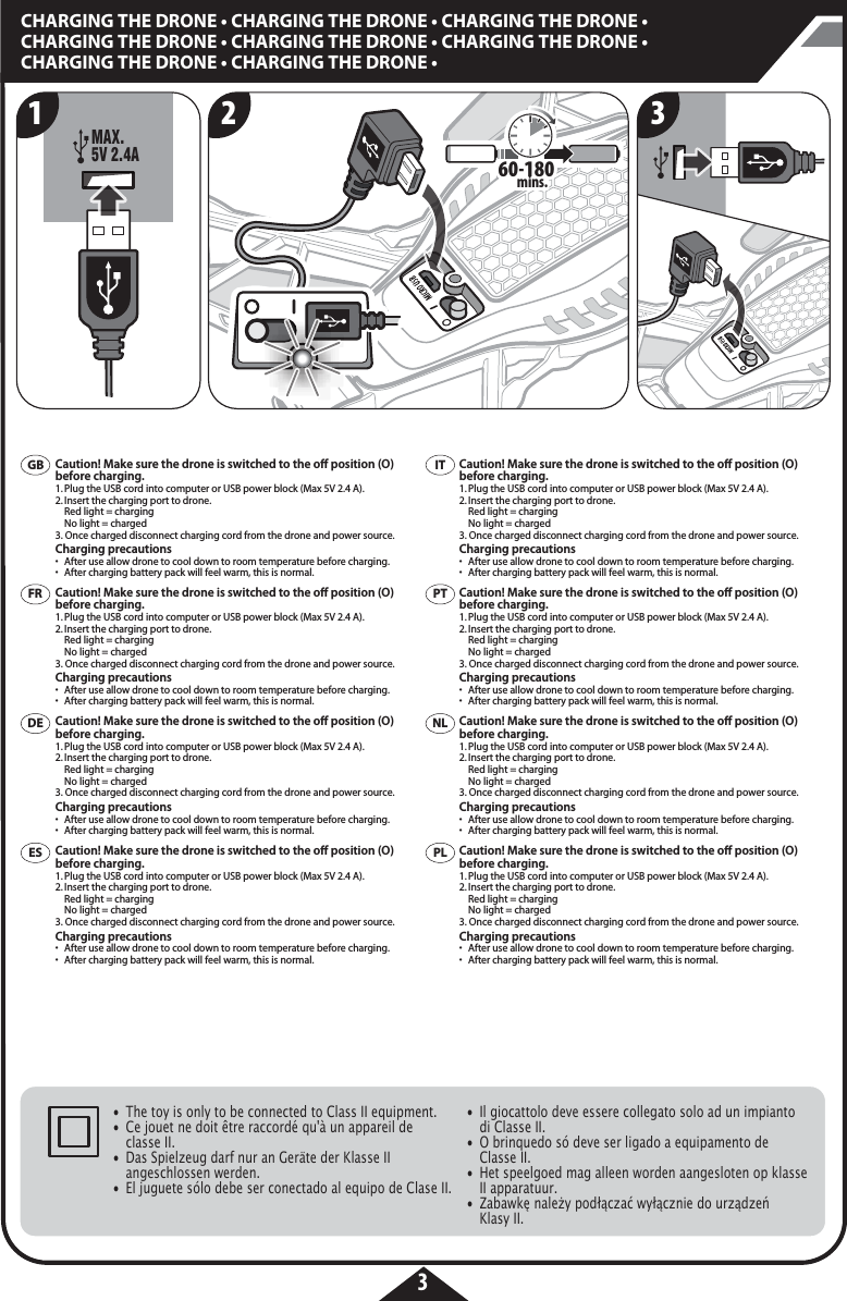 MAX. 5V 2.4A60-180 60-180mins.3CHARGING THE DRONE • CHARGING THE DRONE • CHARGING THE DRONE • CHARGING THE DRONE • CHARGING THE DRONE • CHARGING THE DRONE • CHARGING THE DRONE • CHARGING THE DRONE • ITPTPLNLFRDEESGBCaution! Make sure the drone is switched to the o position (O) before charging.1. Plug the USB cord into computer or USB power block (Max 5V 2.4 A).2. Insert the charging port to drone.   Red light = charging  No light = charged3. Once charged disconnect charging cord from the drone and power source.Charging precautions•  After use allow drone to cool down to room temperature before charging.•  After charging battery pack will feel warm, this is normal.Caution! Make sure the drone is switched to the o position (O) before charging.1. Plug the USB cord into computer or USB power block (Max 5V 2.4 A).2. Insert the charging port to drone.   Red light = charging  No light = charged3. Once charged disconnect charging cord from the drone and power source.Charging precautions•  After use allow drone to cool down to room temperature before charging.•  After charging battery pack will feel warm, this is normal.Caution! Make sure the drone is switched to the o position (O) before charging.1. Plug the USB cord into computer or USB power block (Max 5V 2.4 A).2. Insert the charging port to drone.   Red light = charging  No light = charged3. Once charged disconnect charging cord from the drone and power source.Charging precautions•  After use allow drone to cool down to room temperature before charging.•  After charging battery pack will feel warm, this is normal.Caution! Make sure the drone is switched to the o position (O) before charging.1. Plug the USB cord into computer or USB power block (Max 5V 2.4 A).2. Insert the charging port to drone.   Red light = charging  No light = charged3. Once charged disconnect charging cord from the drone and power source.Charging precautions•  After use allow drone to cool down to room temperature before charging.•  After charging battery pack will feel warm, this is normal.Caution! Make sure the drone is switched to the o position (O) before charging.1. Plug the USB cord into computer or USB power block (Max 5V 2.4 A).2. Insert the charging port to drone.   Red light = charging  No light = charged3. Once charged disconnect charging cord from the drone and power source.Charging precautions•  After use allow drone to cool down to room temperature before charging.•  After charging battery pack will feel warm, this is normal.Caution! Make sure the drone is switched to the o position (O) before charging.1. Plug the USB cord into computer or USB power block (Max 5V 2.4 A).2. Insert the charging port to drone.   Red light = charging  No light = charged3. Once charged disconnect charging cord from the drone and power source.Charging precautions•  After use allow drone to cool down to room temperature before charging.•  After charging battery pack will feel warm, this is normal.Caution! Make sure the drone is switched to the o position (O) before charging.1. Plug the USB cord into computer or USB power block (Max 5V 2.4 A).2. Insert the charging port to drone.   Red light = charging  No light = charged3. Once charged disconnect charging cord from the drone and power source.Charging precautions•  After use allow drone to cool down to room temperature before charging.•  After charging battery pack will feel warm, this is normal.Caution! Make sure the drone is switched to the o position (O) before charging.1. Plug the USB cord into computer or USB power block (Max 5V 2.4 A).2. Insert the charging port to drone.   Red light = charging  No light = charged3. Once charged disconnect charging cord from the drone and power source.Charging precautions•  After use allow drone to cool down to room temperature before charging.•  After charging battery pack will feel warm, this is normal.1 2 3•  The toy is only to be connected to Class II equipment.•  Ce jouet ne doit être raccordé qu&apos;à un appareil de      classe II.•  Das Spielzeug darf nur an Geräte der Klasse II      angeschlossen werden.•  El juguete sólo debe ser conectado al equipo de Clase II.•  Il giocattolo deve essere collegato solo ad un impianto     di Classe II.•  O brinquedo só deve ser ligado a equipamento de      Classe II.•  Het speelgoed mag alleen worden aangesloten op klasse    II apparatuur.•  Zabawkę należy podłączać wyłącznie do urządzeń   Klasy II.