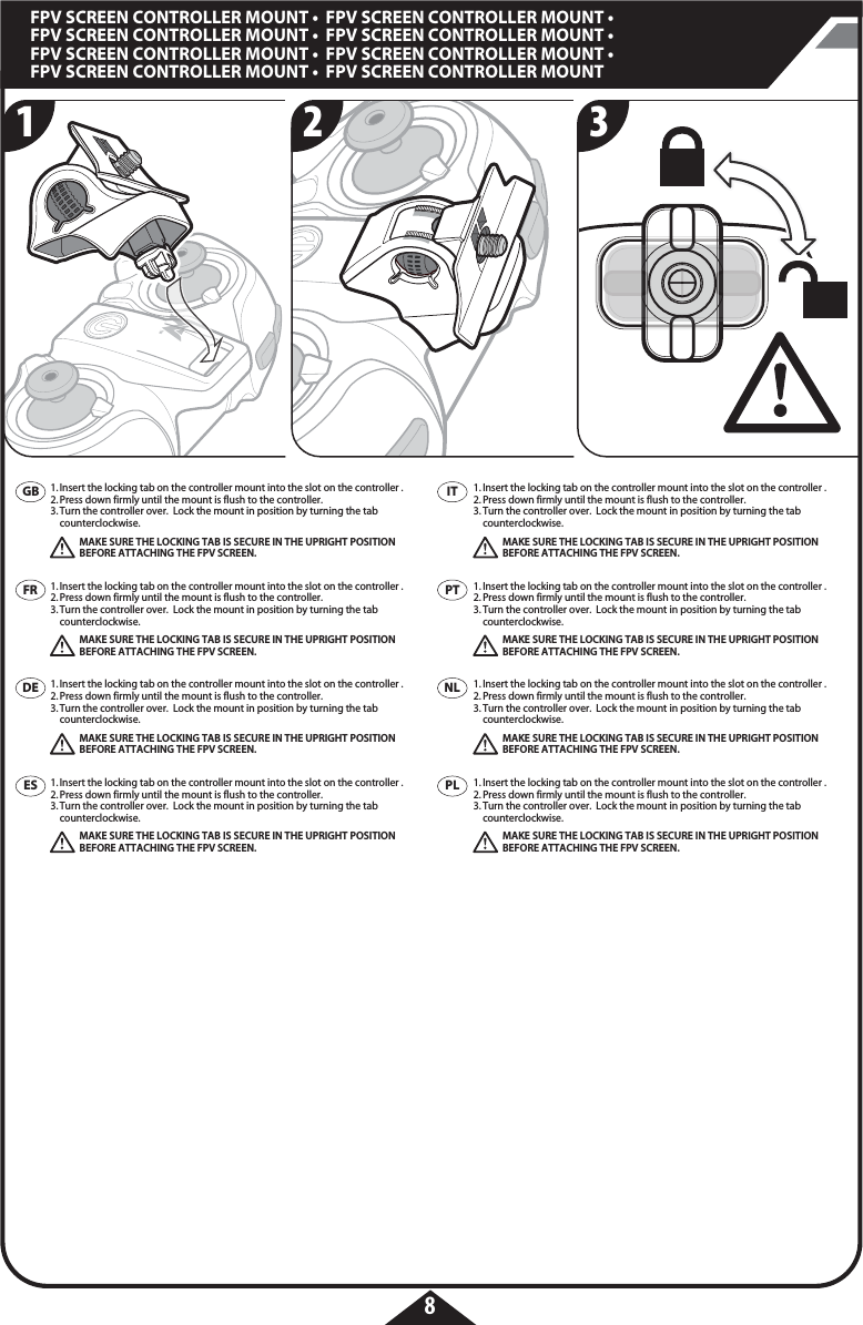 8FPV SCREEN CONTROLLER MOUNT •  FPV SCREEN CONTROLLER MOUNT • FPV SCREEN CONTROLLER MOUNT •  FPV SCREEN CONTROLLER MOUNT • FPV SCREEN CONTROLLER MOUNT •  FPV SCREEN CONTROLLER MOUNT • FPV SCREEN CONTROLLER MOUNT •  FPV SCREEN CONTROLLER MOUNT1. Insert the locking tab on the controller mount into the slot on the controller .2. Press down firmly until the mount is flush to the controller. 3. Turn the controller over.  Lock the mount in position by turning the tab   counterclockwise. MAKE SURE THE LOCKING TAB IS SECURE IN THE UPRIGHT POSITION    BEFORE ATTACHING THE FPV SCREEN.1. Insert the locking tab on the controller mount into the slot on the controller .2. Press down firmly until the mount is flush to the controller. 3. Turn the controller over.  Lock the mount in position by turning the tab   counterclockwise. MAKE SURE THE LOCKING TAB IS SECURE IN THE UPRIGHT POSITION    BEFORE ATTACHING THE FPV SCREEN.1. Insert the locking tab on the controller mount into the slot on the controller .2. Press down firmly until the mount is flush to the controller. 3. Turn the controller over.  Lock the mount in position by turning the tab   counterclockwise. MAKE SURE THE LOCKING TAB IS SECURE IN THE UPRIGHT POSITION    BEFORE ATTACHING THE FPV SCREEN.1. Insert the locking tab on the controller mount into the slot on the controller .2. Press down firmly until the mount is flush to the controller. 3. Turn the controller over.  Lock the mount in position by turning the tab   counterclockwise. MAKE SURE THE LOCKING TAB IS SECURE IN THE UPRIGHT POSITION    BEFORE ATTACHING THE FPV SCREEN.1. Insert the locking tab on the controller mount into the slot on the controller .2. Press down firmly until the mount is flush to the controller. 3. Turn the controller over.  Lock the mount in position by turning the tab   counterclockwise. MAKE SURE THE LOCKING TAB IS SECURE IN THE UPRIGHT POSITION    BEFORE ATTACHING THE FPV SCREEN.1. Insert the locking tab on the controller mount into the slot on the controller .2. Press down firmly until the mount is flush to the controller. 3. Turn the controller over.  Lock the mount in position by turning the tab   counterclockwise. MAKE SURE THE LOCKING TAB IS SECURE IN THE UPRIGHT POSITION    BEFORE ATTACHING THE FPV SCREEN.1. Insert the locking tab on the controller mount into the slot on the controller .2. Press down firmly until the mount is flush to the controller. 3. Turn the controller over.  Lock the mount in position by turning the tab   counterclockwise. MAKE SURE THE LOCKING TAB IS SECURE IN THE UPRIGHT POSITION    BEFORE ATTACHING THE FPV SCREEN.1. Insert the locking tab on the controller mount into the slot on the controller .2. Press down firmly until the mount is flush to the controller. 3. Turn the controller over.  Lock the mount in position by turning the tab   counterclockwise. MAKE SURE THE LOCKING TAB IS SECURE IN THE UPRIGHT POSITION    BEFORE ATTACHING THE FPV SCREEN.321GBFRDEESITPTPLNL