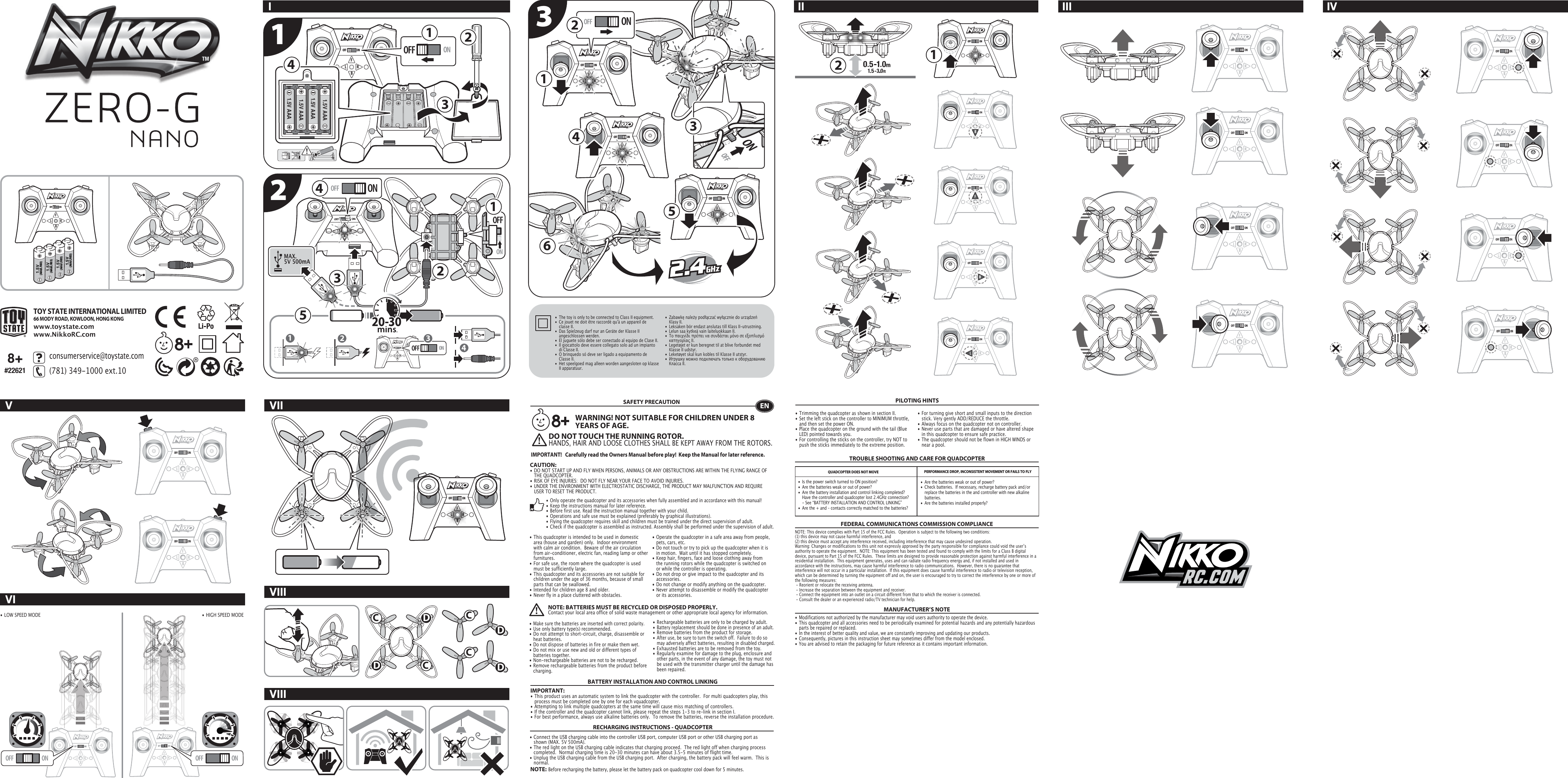 OFFFL RBONOFFFL RBONOFF ON1.5V (AAA/LR03)1.5V (AAA/LR03)1.5V (AAA/LR03)1.5V (AAA/LR03)OFFFL RBONOFFFL RBON331.5V AAA1.5V AAA1.5V AAA1.5V AAAMAX. 5V 500mAOFFONOFF ONOFF ON111222445 12 34OFF ONOFFFL RBONOFFFL RBONOFFFL RBON2CCDDCCDD3456OFF ONOFF ONOFFFL RBON1TOY STATE INTERNATIONAL LIMITED66 MODY ROAD, KOWLOON, HONG KONGwww.toystate.comwww.NikkoRC.comIVVI VIIIVIIVIIIII III IV8+#22621132consumerservice@toystate.com(781) 349-1000 ext.10  •  The toy is only to be connected to Class II equipment.•  Ce jouet ne doit être raccordé qu&apos;à un appareil de      classe II.•  Das Spielzeug darf nur an Geräte der Klasse II      angeschlossen werden.•  El juguete sólo debe ser conectado al equipo de Clase II.•  Il giocattolo deve essere collegato solo ad un impianto     di Classe II.•  O brinquedo só deve ser ligado a equipamento de      Classe II.•  Het speelgoed mag alleen worden aangesloten op klasse    II apparatuur.•  Zabawkę należy podłączać wyłącznie do urządzeń   Klasy II.•  Leksaken bör endast anslutas till Klass II-utrustning.•  Lelun saa kytkeä vain laiteluokkaan II.•  Το παιχνίδι πρέπει να συνδέεται μόνο σε εξοπλισμό     κατηγορίας ΙΙ.•  Legetøjet er kun beregnet til at blive forbundet med      Klasse II udstyr.•  Leketøyet skal kun kobles til Klasse II utstyr.•  Игрушку можно подключать только к оборудованию    Класса II.• LOW SPEED MODE• HIGH SPEED MODENOTE:  Before recharging the battery, please let the battery pack on quadcopter cool down for 5 minutes.• Connect the USB charging cable into the controller USB port, computer USB port or other USB charging port as    shown (MAX. 5V 500mA).• The red light on the USB charging cable indicates that charging proceed.  The red light off when charging process    completed.  Normal charging time is 20-30 minutes can have about 3.5-5 minutes of flight time.• Unplug the USB charging cable from the USB charging port.  After charging, the battery pack will feel warm.  This is   normal.TROUBLE SHOOTING AND CARE FOR QUADCOPTERSAFETY PRECAUTION• This quadcopter is intended to be used in domestic    area (house and garden) only.  Indoor environment    with calm air condition.  Beware of the air circulation    from air-conditioner, electric fan, reading lamp or other   furnitures.• For safe use, the room where the quadcopter is used    must be sufficiently large.  • This quadcopter and its accessories are not suitable for    children under the age of 36 months, because of small    parts that can be swallowed.• Intended for children age 8 and older.• Never fly in a place cluttered with obstacles.• Trimming the quadcopter as shown in section II.• Set the left stick on the controller to MINIMUM throttle,    and then set the power ON. • Place the quadcopter on the ground with the tail (Blue    LED) pointed towards you.• For controlling the sticks on the controller, try NOT to    push the sticks immediately to the extreme position. • Operate the quadcopter in a safe area away from people,    pets, cars, etc.  • Do not touch or try to pick up the quadcopter when it is    in motion.  Wait until it has stopped completely.• Keep hair, fingers, face and loose clothing away from    the running rotors while the quadcopter is switched on    or while the controller is operating.• Do not drop or give impact to the quadcopter and its   accessories.• Do not change or modify anything on the quadcopter.• Never attempt to disassemble or modify the quadcopter    or its accessories.BATTERY INSTALLATION AND CONTROL LINKINGIMPORTANT:• This product uses an automatic system to link the quadcopter with the controller.  For multi quadcopters play, this    process must be completed one by one for each vquadcopter. • Attempting to link multiple quadcopters at the same time will cause miss matching of controllers. • If the controller and the quadcopter cannot link, please repeat the steps 1-3 to re-link in section I.• For best performance, always use alkaline batteries only.  To remove the batteries, reverse the installation procedure.QUADCOPTER DOES NOT MOVE  PERFORMANCE DROP, INCONSISTENT MOVEMENT OR FAILS TO FLYFEDERAL COMMUNICATIONS COMMISSION COMPLIANCEMANUFACTURER’S NOTENOTE: This device complies with Part 15 of the FCC Rules.  Operation is subject to the following two conditions:(1) this device may not cause harmful interference, and(2) this device must accept any interference received, including interference that may cause undesired operation. Warning: Changes or modifications to this unit not expressly approved by the party responsible for compliance could void the userʼs authority to operate the equipment.  NOTE: This equipment has been tested and found to comply with the limits for a Class B digital device, pursuant to Part 15 of the FCC Rules.  These limits are designed to provide reasonable protection against harmful interference in a residential installation.  This equipment generates, uses and can radiate radio frequency energy and, if not installed and used in accordance with the instructions, may cause harmful interference to radio communications.  However, there is no guarantee that interference will not occur in a particular installation.  If this equipment does cause harmful interference to radio or television reception, which can be determined by turning the equipment off and on, the user is encouraged to try to correct the interference by one or more of the following measures: - Reorient or relocate the receiving antenna. - Increase the separation between the equipment and receiver. - Connect the equipment into an outlet on a circuit different from that to which the receiver is connected.  - Consult the dealer or an experienced radio/TV technician for help.•  Are the batteries weak or out of power?•  Check batteries.  If necessary, recharge battery pack and/or    replace the batteries in the and controller with new alkaline   batteries.•  Are the batteries installed properly?•  Is the power switch turned to ON position?•  Are the batteries weak or out of power?•  Are the battery installation and control linking completed?  Have the controller and quadcopter lost 2.4GHz connection?     - See “BATTERY INSTALLATION AND CONTROL LINKING” •  Are the + and – contacts correctly matched to the batteries?EN• Only operate the quadcopter and its accessories when fully assembled and in accordance with this manual!• Keep the instructions manual for later reference.• Before first use. Read the instruction manual together with your child.• Operations and safe use must be explained (preferably by graphical illustrations).• Flying the quadcopter requires skill and children must be trained under the direct supervision of adult.• Check if the quadcopter is assembled as instructed. Assembly shall be performed under the supervision of adult.• Make sure the batteries are inserted with correct polarity.• Use only battery type(s) recommended.• Do not attempt to short-circuit, charge, disassemble or    heat batteries.• Do not dispose of batteries in fire or make them wet.• Do not mix or use new and old or different types of    batteries together.• Non-rechargeable batteries are not to be recharged.• Remove rechargeable batteries from the product before   charging.• Rechargeable batteries are only to be charged by adult.• Battery replacement should be done in presence of an adult.• Remove batteries from the product for storage.• After use, be sure to turn the switch off.  Failure to do so    may adversely affect batteries, resulting in disabled charged.• Exhausted batteries are to be removed from the toy.• Regularly examine for damage to the plug, enclosure and    other parts, in the event of any damage, the toy must not    be used with the transmitter charger until the damage has    been repaired.RECHARGING INSTRUCTIONS - QUADCOPTERNOTE: BATTERIES MUST BE RECYCLED OR DISPOSED PROPERLY.Contact your local area office of solid waste management or other appropriate local agency for information.PILOTING HINTSDO NOT TOUCH THE RUNNING ROTOR.HANDS, HAIR AND LOOSE CLOTHES SHALL BE KEPT AWAY FROM THE ROTORS. • Modifications not authorized by the manufacturer may void users authority to operate the device.• This quadcopter and all accessories need to be periodically examined for potential hazards and any potentially hazardous    parts be repaired or replaced.• In the interest of better quality and value, we are constantly improving and updating our products.• Consequently, pictures in this instruction sheet may sometimes differ from the model enclosed.• You are advised to retain the packaging for future reference as it contains important information.• For turning give short and small inputs to the direction    stick. Very gently ADD/REDUCE the throttle.• Always focus on the quadcopter not on controller.• Never use parts that are damaged or have altered shape    in this quadcopter to ensure safe practice.• The quadcopter should not be flown in HIGH WINDS or    near a pool.CAUTION:  • DO NOT START UP AND FLY WHEN PERSONS, ANIMALS OR ANY OBSTRUCTIONS ARE WITHIN THE FLYING RANGE OF    THE QUADCOPTER.• RISK OF EYE INJURIES:  DO NOT FLY NEAR YOUR FACE TO AVOID INJURIES.• UNDER THE ENVIRONMENT WITH ELECTROSTATIC DISCHARGE, THE PRODUCT MAY MALFUNCTION AND REQUIRE    USER TO RESET THE PRODUCT.WARNING! NOT SUITABLE FOR CHILDREN UNDER 8 YEARS OF AGE.IMPORTANT!   Carefully read the Owners Manual before play!  Keep the Manual for later reference.