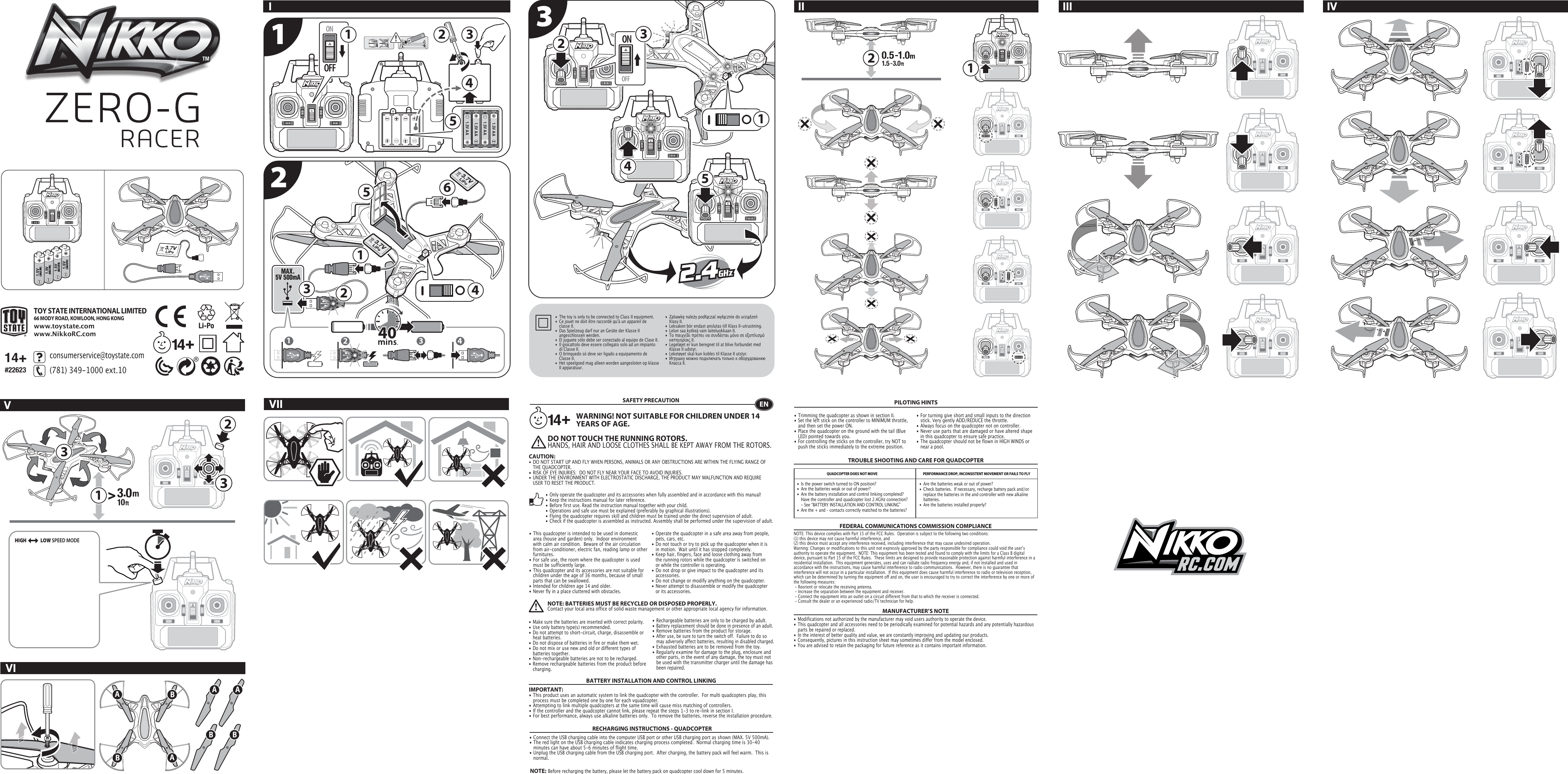 MAX. 5V 500mA1.5V (AA/LR6)1.5V (AA/LR6)1.5V (AA/LR6)1.5V (AA/LR6)12 3 4OFFON1.5V AA1.5V AA1.5V AA1.5V AA431OFFON1223524651534 12331A AAABBB B2TOY STATE INTERNATIONAL LIMITED66 MODY ROAD, KOWLOON, HONG KONGwww.toystate.comwww.NikkoRC.comIVIVIIII III IVV14+#22623132consumerservice@toystate.com(781) 349-1000 ext.10  •  The toy is only to be connected to Class II equipment.•  Ce jouet ne doit être raccordé qu&apos;à un appareil de      classe II.•  Das Spielzeug darf nur an Geräte der Klasse II      angeschlossen werden.•  El juguete sólo debe ser conectado al equipo de Clase II.•  Il giocattolo deve essere collegato solo ad un impianto     di Classe II.•  O brinquedo só deve ser ligado a equipamento de      Classe II.•  Het speelgoed mag alleen worden aangesloten op klasse    II apparatuur.•  Zabawkę należy podłączać wyłącznie do urządzeń   Klasy II.•  Leksaken bör endast anslutas till Klass II-utrustning.•  Lelun saa kytkeä vain laiteluokkaan II.•  Το παιχνίδι πρέπει να συνδέεται μόνο σε εξοπλισμό     κατηγορίας ΙΙ.•  Legetøjet er kun beregnet til at blive forbundet med      Klasse II udstyr.•  Leketøyet skal kun kobles til Klasse II utstyr.•  Игрушку можно подключать только к оборудованию    Класса II.TROUBLE SHOOTING AND CARE FOR QUADCOPTERSAFETY PRECAUTION• This quadcopter is intended to be used in domestic    area (house and garden) only.  Indoor environment    with calm air condition.  Beware of the air circulation    from air-conditioner, electric fan, reading lamp or other   furnitures.• For safe use, the room where the quadcopter is used    must be sufficiently large.  • This quadcopter and its accessories are not suitable for    children under the age of 36 months, because of small    parts that can be swallowed.• Intended for children age 14 and older.• Never fly in a place cluttered with obstacles.• Trimming the quadcopter as shown in section II.• Set the left stick on the controller to MINIMUM throttle,    and then set the power ON. • Place the quadcopter on the ground with the tail (Blue    LED) pointed towards you.• For controlling the sticks on the controller, try NOT to    push the sticks immediately to the extreme position. • Operate the quadcopter in a safe area away from people,    pets, cars, etc.  • Do not touch or try to pick up the quadcopter when it is    in motion.  Wait until it has stopped completely.• Keep hair, fingers, face and loose clothing away from    the running rotors while the quadcopter is switched on    or while the controller is operating.• Do not drop or give impact to the quadcopter and its   accessories.• Do not change or modify anything on the quadcopter.• Never attempt to disassemble or modify the quadcopter    or its accessories.BATTERY INSTALLATION AND CONTROL LINKINGIMPORTANT:• This product uses an automatic system to link the quadcopter with the controller.  For multi quadcopters play, this    process must be completed one by one for each vquadcopter. • Attempting to link multiple quadcopters at the same time will cause miss matching of controllers. • If the controller and the quadcopter cannot link, please repeat the steps 1-3 to re-link in section I.• For best performance, always use alkaline batteries only.  To remove the batteries, reverse the installation procedure.QUADCOPTER DOES NOT MOVE  PERFORMANCE DROP, INCONSISTENT MOVEMENT OR FAILS TO FLYFEDERAL COMMUNICATIONS COMMISSION COMPLIANCEMANUFACTURER’S NOTENOTE: This device complies with Part 15 of the FCC Rules.  Operation is subject to the following two conditions:(1) this device may not cause harmful interference, and(2) this device must accept any interference received, including interference that may cause undesired operation. Warning: Changes or modifications to this unit not expressly approved by the party responsible for compliance could void the userʼs authority to operate the equipment.  NOTE: This equipment has been tested and found to comply with the limits for a Class B digital device, pursuant to Part 15 of the FCC Rules.  These limits are designed to provide reasonable protection against harmful interference in a residential installation.  This equipment generates, uses and can radiate radio frequency energy and, if not installed and used in accordance with the instructions, may cause harmful interference to radio communications.  However, there is no guarantee that interference will not occur in a particular installation.  If this equipment does cause harmful interference to radio or television reception, which can be determined by turning the equipment off and on, the user is encouraged to try to correct the interference by one or more of the following measures: - Reorient or relocate the receiving antenna. - Increase the separation between the equipment and receiver. - Connect the equipment into an outlet on a circuit different from that to which the receiver is connected.  - Consult the dealer or an experienced radio/TV technician for help.WARNING! NOT SUITABLE FOR CHILDREN UNDER 14 YEARS OF AGE.•  Are the batteries weak or out of power?•  Check batteries.  If necessary, recharge battery pack and/or    replace the batteries in the and controller with new alkaline   batteries.•  Are the batteries installed properly?•  Is the power switch turned to ON position?•  Are the batteries weak or out of power?•  Are the battery installation and control linking completed?  Have the controller and quadcopter lost 2.4GHz connection?     - See “BATTERY INSTALLATION AND CONTROL LINKING” •  Are the + and – contacts correctly matched to the batteries?EN• Only operate the quadcopter and its accessories when fully assembled and in accordance with this manual!• Keep the instructions manual for later reference.• Before first use. Read the instruction manual together with your child.• Operations and safe use must be explained (preferably by graphical illustrations).• Flying the quadcopter requires skill and children must be trained under the direct supervision of adult.• Check if the quadcopter is assembled as instructed. Assembly shall be performed under the supervision of adult.NOTE:  Before recharging the battery, please let the battery pack on quadcopter cool down for 5 minutes.• Make sure the batteries are inserted with correct polarity.• Use only battery type(s) recommended.• Do not attempt to short-circuit, charge, disassemble or    heat batteries.• Do not dispose of batteries in fire or make them wet.• Do not mix or use new and old or different types of    batteries together.• Non-rechargeable batteries are not to be recharged.• Remove rechargeable batteries from the product before   charging.• Rechargeable batteries are only to be charged by adult.• Battery replacement should be done in presence of an adult.• Remove batteries from the product for storage.• After use, be sure to turn the switch off.  Failure to do so    may adversely affect batteries, resulting in disabled charged.• Exhausted batteries are to be removed from the toy.• Regularly examine for damage to the plug, enclosure and    other parts, in the event of any damage, the toy must not    be used with the transmitter charger until the damage has    been repaired.RECHARGING INSTRUCTIONS - QUADCOPTER• Connect the USB charging cable into the computer USB port or other USB charging port as shown (MAX. 5V 500mA).• The red light on the USB charging cable indicates charging process completed.  Normal charging time is 30-40    minutes can have about 5-6 minutes of flight time.• Unplug the USB charging cable from the USB charging port.  After charging, the battery pack will feel warm.  This is   normal.NOTE: BATTERIES MUST BE RECYCLED OR DISPOSED PROPERLY.Contact your local area office of solid waste management or other appropriate local agency for information.PILOTING HINTSDO NOT TOUCH THE RUNNING ROTORS.HANDS, HAIR AND LOOSE CLOTHES SHALL BE KEPT AWAY FROM THE ROTORS. • Modifications not authorized by the manufacturer may void users authority to operate the device.• This quadcopter and all accessories need to be periodically examined for potential hazards and any potentially hazardous    parts be repaired or replaced.• In the interest of better quality and value, we are constantly improving and updating our products.• Consequently, pictures in this instruction sheet may sometimes differ from the model enclosed.• You are advised to retain the packaging for future reference as it contains important information.• For turning give short and small inputs to the direction    stick. Very gently ADD/REDUCE the throttle.• Always focus on the quadcopter not on controller.• Never use parts that are damaged or have altered shape    in this quadcopter to ensure safe practice.• The quadcopter should not be flown in HIGH WINDS or    near a pool.CAUTION:  • DO NOT START UP AND FLY WHEN PERSONS, ANIMALS OR ANY OBSTRUCTIONS ARE WITHIN THE FLYING RANGE OF    THE QUADCOPTER.• RISK OF EYE INJURIES:  DO NOT FLY NEAR YOUR FACE TO AVOID INJURIES.• UNDER THE ENVIRONMENT WITH ELECTROSTATIC DISCHARGE, THE PRODUCT MAY MALFUNCTION AND REQUIRE    USER TO RESET THE PRODUCT.HIGH              LOW SPEED MODE