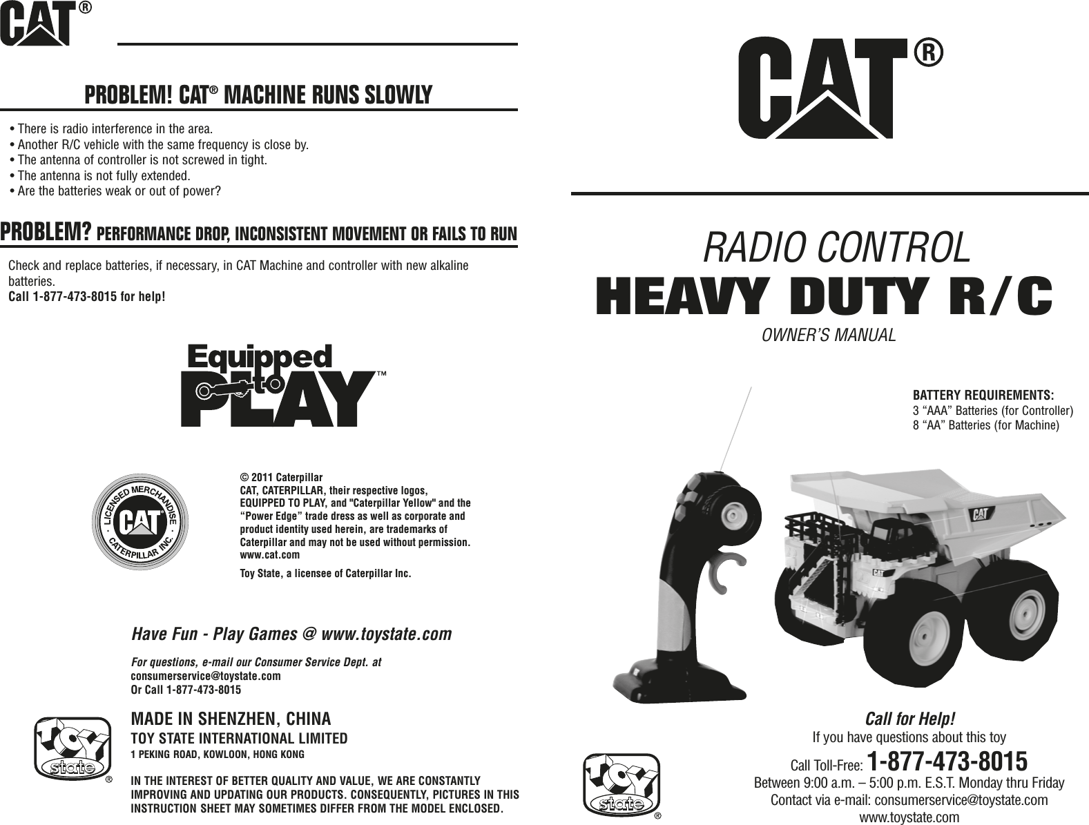 RADIO CONTROLOWNER’S MANUALBATTERY REQUIREMENTS:3 “AAA” Batteries (for Controller)8 “AA” Batteries (for Machine)PROBLEM! CAT®MACHINE RUNS SLOWLY• There is radio interference in the area.• Another R/C vehicle with the same frequency is close by.• The antenna of controller is not screwed in tight.• The antenna is not fully extended.• Are the batteries weak or out of power?PROBLEM? PERFORMANCE DROP, INCONSISTENT MOVEMENT OR FAILS TO RUNCheck and replace batteries, if necessary, in CAT Machine and controller with new alkalinebatteries.Call 1-877-473-8015 for help!MADE IN SHENZHEN, CHINATOY STATE INTERNATIONAL LIMITED1 PEKING ROAD, KOWLOON, HONG KONGIN THE INTEREST OF BETTER QUALITY AND VALUE, WE ARE CONSTANTLYIMPROVING AND UPDATING OUR PRODUCTS. CONSEQUENTLY, PICTURES IN THISINSTRUCTION SHEET MAY SOMETIMES DIFFER FROM THE MODEL ENCLOSED.For questions, e-mail our Consumer Service Dept. atconsumerservice@toystate.comOr Call 1-877-473-8015Have Fun - Play Games @ www.toystate.comHEAVY DUTY R/CCall for Help!If you have questions about this toyCall Toll-Free: 1-877-473-8015Between 9:00 a.m. – 5:00 p.m. E.S.T. Monday thru FridayContact via e-mail: consumerservice@toystate.comwww.toystate.com© 2011 CaterpillarCAT, CATERPILLAR, their respective logos, EQUIPPED TO PLAY, and &quot;Caterpillar Yellow&quot; and the “Power Edge” trade dress as well as corporate and product identity used herein, are trademarks of Caterpillar and may not be used without permission.www.cat.comToy State, a licensee of Caterpillar Inc.