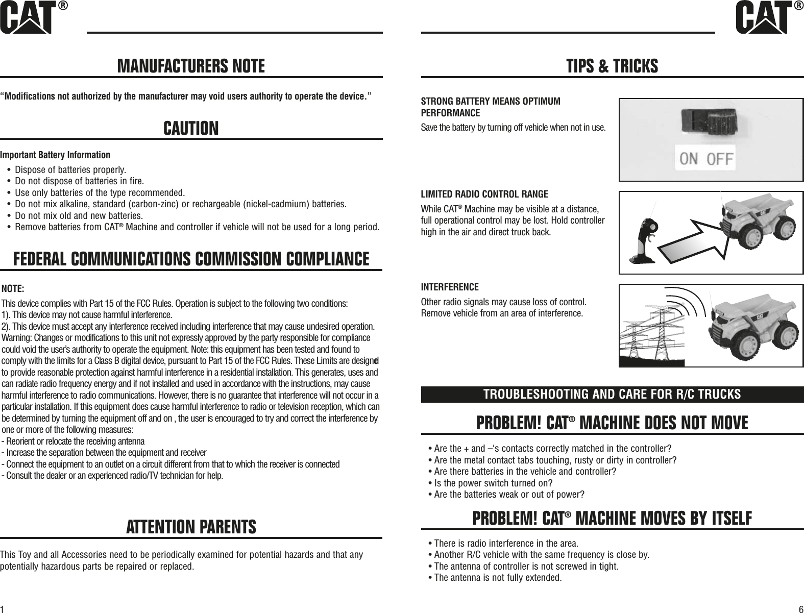 61FEDERAL COMMUNICATIONS COMMISSION COMPLIANCE“Modifications not authorized by the manufacturer may void users authority to operate the device.”CAUTIONImportant Battery Information•Dispose of batteries properly.•Do not dispose of batteries in fire.•Use only batteries of the type recommended.•Do not mix alkaline, standard (carbon-zinc) or rechargeable (nickel-cadmium) batteries.•Do not mix old and new batteries.•Remove batteries from CAT®Machine and controller if vehicle will not be used for a long period.PROBLEM! CAT®MACHINE DOES NOT MOVEPROBLEM! CAT®MACHINE MOVES BY ITSELFTROUBLESHOOTING AND CARE FOR R/C TRUCKS• Are the + and –‘s contacts correctly matched in the controller?• Are the metal contact tabs touching, rusty or dirty in controller?• Are there batteries in the vehicle and controller?• Is the power switch turned on?• Are the batteries weak or out of power?• There is radio interference in the area.• Another R/C vehicle with the same frequency is close by.• The antenna of controller is not screwed in tight.• The antenna is not fully extended.ATTENTION PARENTSThis Toy and all Accessories need to be periodically examined for potential hazards and that anypotentially hazardous parts be repaired or replaced.MANUFACTURERS NOTE TIPS &amp; TRICKSSTRONG BATTERY MEANS OPTIMUMPERFORMANCESave the battery by turning off vehicle when not in use.LIMITED RADIO CONTROL RANGEWhile CAT®Machine may be visible at a distance,full operational control may be lost. Hold controllerhigh in the air and direct truck back.INTERFERENCEOther radio signals may cause loss of control.Remove vehicle from an area of interference. NOTE:This device complies with Part 15 of the FCC Rules. Operation is subject to the following two conditions:1). This device may not cause harmful interference.2). This device must accept any interference received including interference that may cause undesired operation.Warning: Changes or modifications to this unit not expressly approved by the party responsible for compliancecould void the user’s authority to operate the equipment. Note: this equipment has been tested and found tocomply with the limits for a Class B digital device, pursuant to Part 15 of the FCC Rules. These Limits are designedto provide reasonable protection against harmful interference in a residential installation. This generates, uses andcan radiate radio frequency energy and if not installed and used in accordance with the instructions, may causeharmful interference to radio communications. However, there is no guarantee that interference will not occur in aparticular installation. If this equipment does cause harmful interference to radio or television reception, which canbe determined by turning the equipment off and on , the user is encouraged to try and correct the interference byone or more of the following measures:- Reorient or relocate the receiving antenna- Increase the separation between the equipment and receiver- Connect the equipment to an outlet on a circuit different from that to which the receiver is connected- Consult the dealer or an experienced radio/TV technician for help.