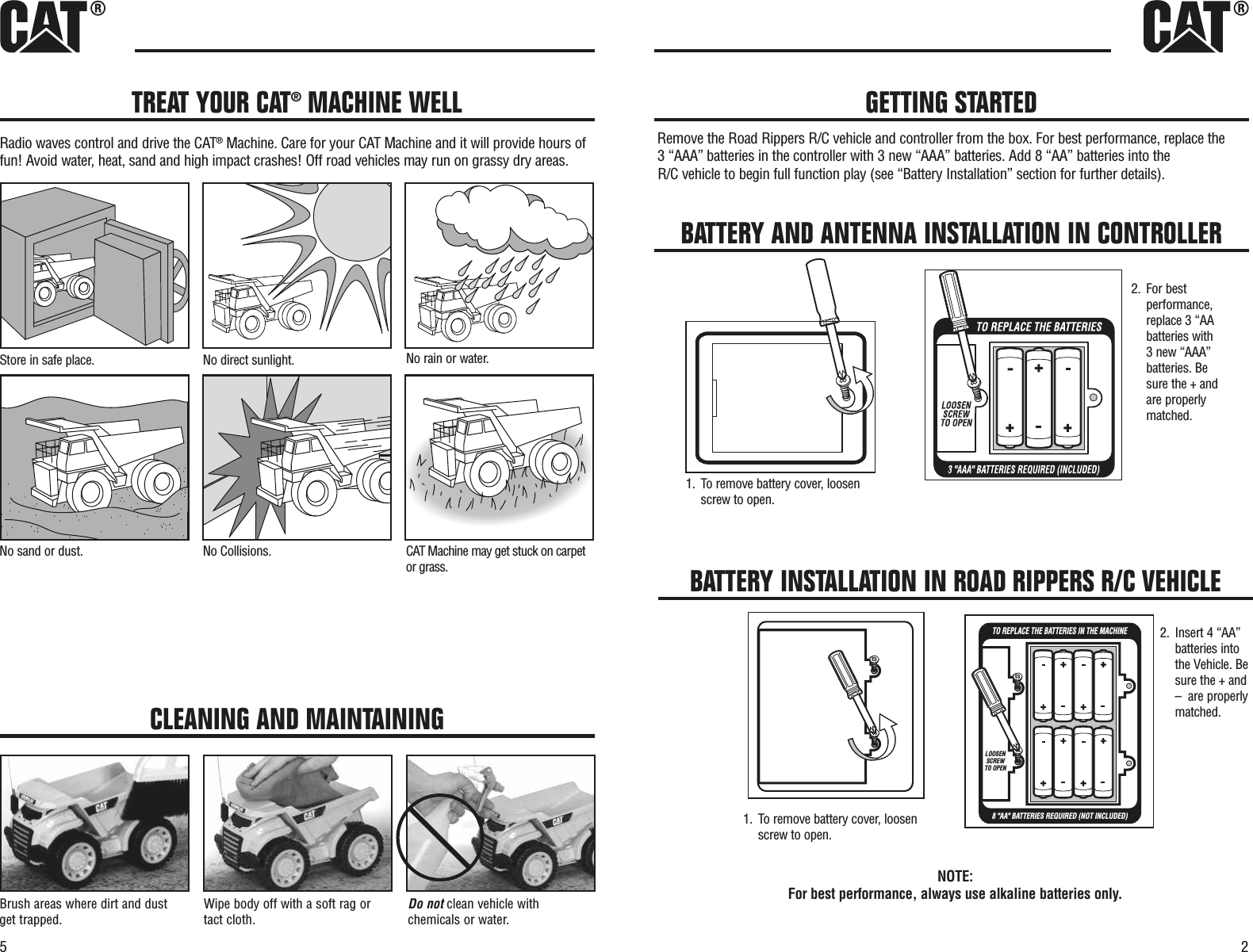 25TREAT YOUR CAT®MACHINE WELLRadio waves control and drive the CAT®Machine. Care for your CAT Machine and it will provide hours offun! Avoid water, heat, sand and high impact crashes! Off road vehicles may run on grassy dry areas.Store in safe place.No direct sunlight.No rain or water.teprac no kcuts teg yam enihcaMTAC.snoisilloC oN.tsud ro dnas oNor grass.CLEANING AND MAINTAININGBrush areas where dirt and dustget trapped.Wipe body off with a soft rag ortact cloth.Do not clean vehicle withchemicals or water.GETTING STARTEDBATTERY AND ANTENNA INSTALLATION IN CONTROLLER2. For bestperformance,replace 3 “AAbatteries with3 new “AAA”batteries. Besure the + andare properlymatched.1. To remove battery cover, loosenscrew to open.NOTE: For best performance, always use alkaline batteries only.BATTERY INSTALLATION IN ROAD RIPPERS R/C VEHICLETO REPLACE THE BATTERIES2. Insert 4 “AA”batteries intothe Vehicle. Besure the + and–  are properlymatched.1. To remove battery cover, loosenscrew to open.Remove the Road Rippers R/C vehicle and controller from the box. For best performance, replace the 3 “AAA” batteries in the controller with 3 new “AAA” batteries. Add 8 “AA” batteries into the R/C vehicle to begin full function play (see “Battery Installation” section for further details).TO REPLACE THE BATTERIES IN THE MACHINE8 &quot;AA&quot; BATTERIES REQUIRED (NOT INCLUDED)LOOSENSCREWTO OPEN