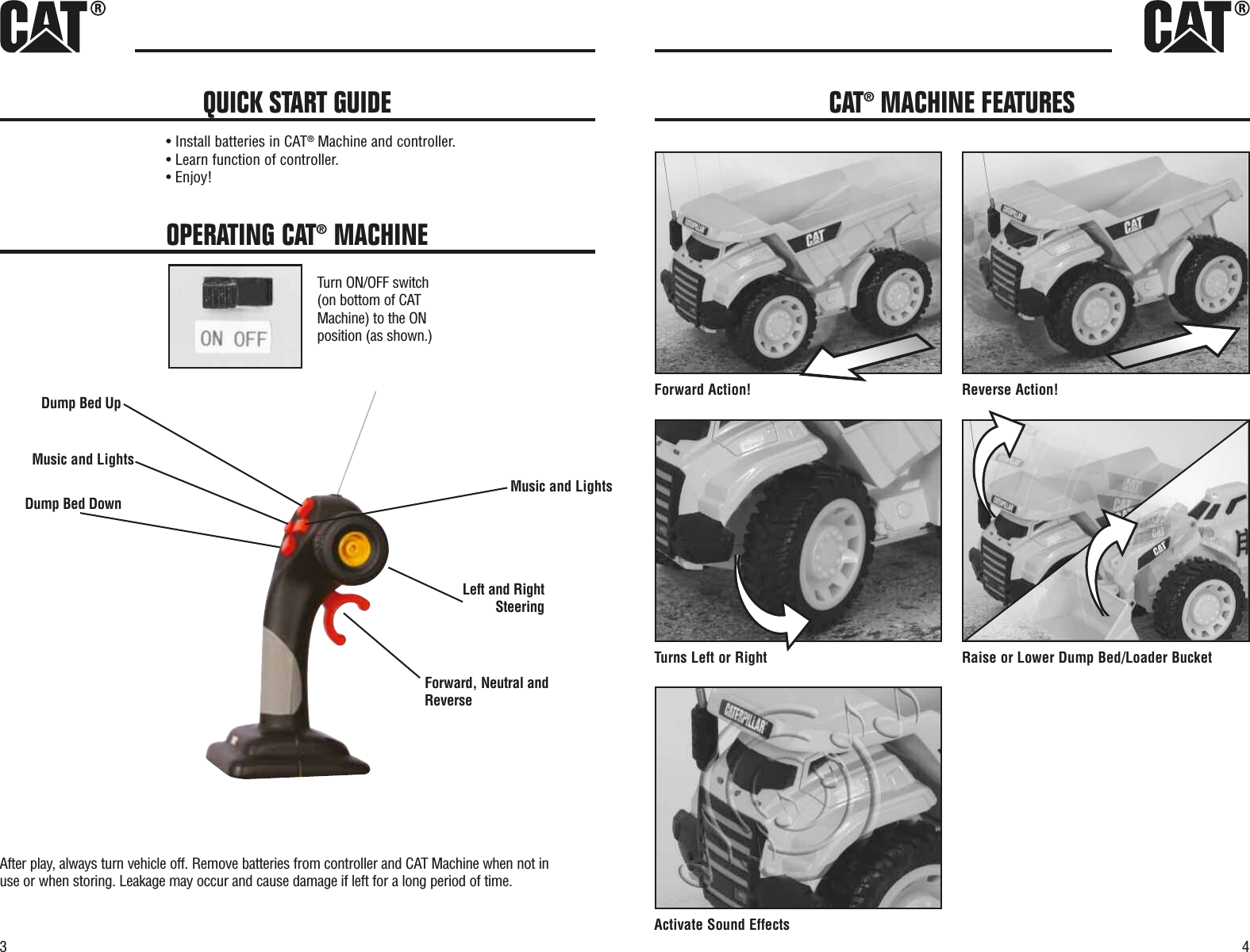 3OPERATING CAT®MACHINETurn ON/OFF switch(on bottom of CATMachine) to the ONposition (as shown.)Forward, Neutral andReverseDump Bed UpDump Bed DownLeft and RightSteeringMusic and LightsMusic and LightsAfter play, always turn vehicle off. Remove batteries from controller and CAT Machine when not inuse or when storing. Leakage may occur and cause damage if left for a long period of time.• Install batteries in CAT®Machine and controller.• Learn function of controller.• Enjoy!QUICK START GUIDE4!noitcA esreveR!noitcA drawroFTur tekcuB redaoL/deB pmuD rewoL ro esiaRthgiR ro tfeL snActivate Sound EffectsCAT®MACHINE FEATURES