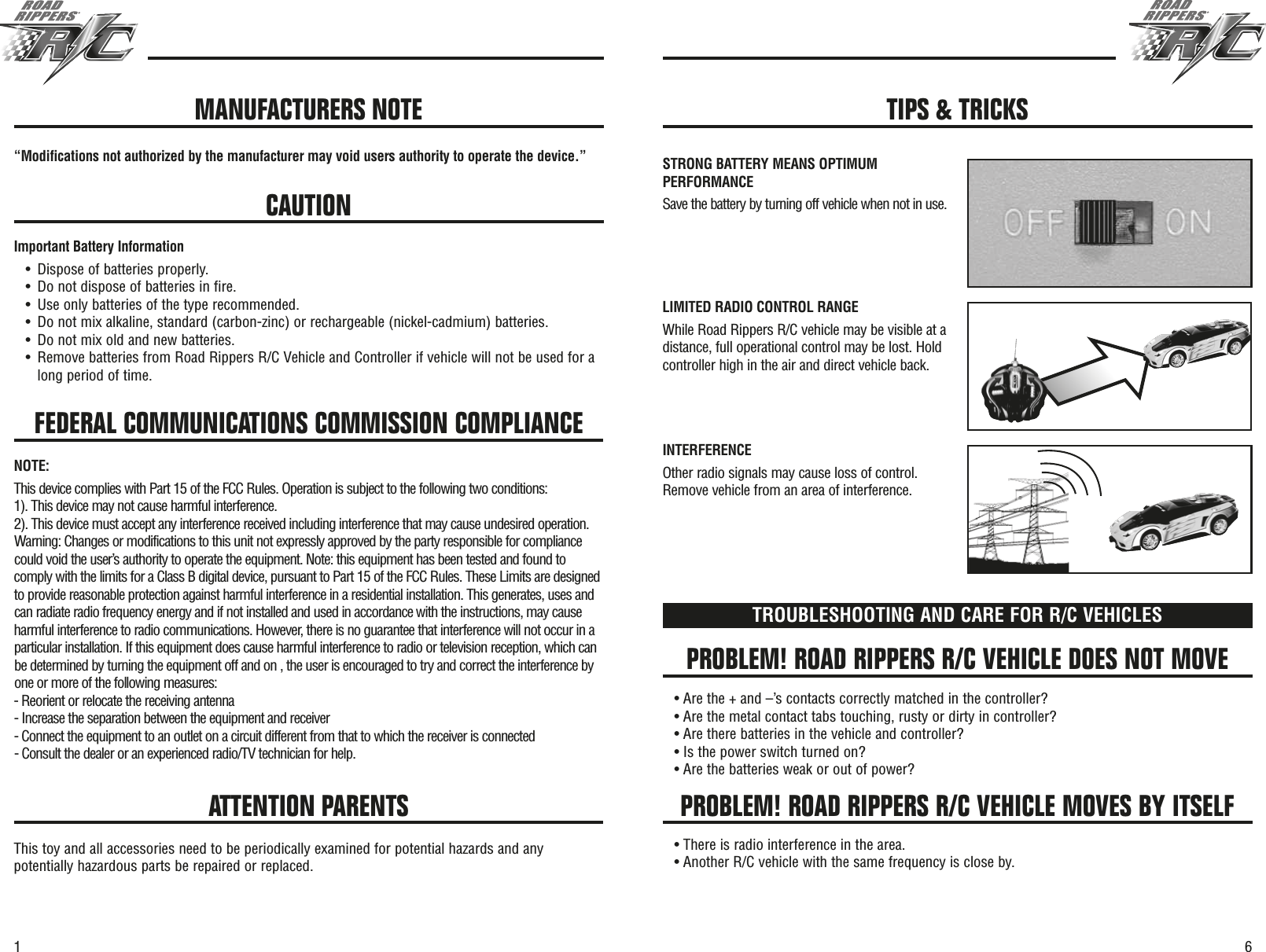 61FEDERAL COMMUNICATIONS COMMISSION COMPLIANCE“Modifications not authorized by the manufacturer may void users authority to operate the device.”CAUTIONImportant Battery Information•Dispose of batteries properly.•Do not dispose of batteries in fire.•Use only batteries of the type recommended.•Do not mix alkaline, standard (carbon-zinc) or rechargeable (nickel-cadmium) batteries.•Do not mix old and new batteries.•Remove batteries from Road Rippers R/C Vehicle and Controller if vehicle will not be used for along period of time.PROBLEM! ROAD RIPPERS R/C VEHICLE DOES NOT MOVEPROBLEM! ROAD RIPPERS R/C VEHICLE MOVES BY ITSELFTROUBLESHOOTING AND CARE FOR R/C VEHICLES• Are the + and –’s contacts correctly matched in the controller?• Are the metal contact tabs touching, rusty or dirty in controller?• Are there batteries in the vehicle and controller?• Is the power switch turned on?• Are the batteries weak or out of power?• There is radio interference in the area.• Another R/C vehicle with the same frequency is close by.ATTENTION PARENTSThis toy and all accessories need to be periodically examined for potential hazards and anypotentially hazardous parts be repaired or replaced.MANUFACTURERS NOTE TIPS &amp; TRICKSSTRONG BATTERY MEANS OPTIMUMPERFORMANCESave the battery by turning off vehicle when not in use.LIMITED RADIO CONTROL RANGEWhile Road Rippers R/C vehicle may be visible at adistance, full operational control may be lost. Holdcontroller high in the air and direct vehicle back.INTERFERENCEOther radio signals may cause loss of control.Remove vehicle from an area of interference.NOTE:This device complies with Part 15 of the FCC Rules. Operation is subject to the following two conditions:1). This device may not cause harmful interference.2). This device must accept any interference received including interference that may cause undesired operation.Warning: Changes or modifications to this unit not expressly approved by the party responsible for compliancecould void the user’s authority to operate the equipment. Note: this equipment has been tested and found tocomply with the limits for a Class B digital device, pursuant to Part 15 of the FCC Rules. These Limits are designedto provide reasonable protection against harmful interference in a residential installation. This generates, uses andcan radiate radio frequency energy and if not installed and used in accordance with the instructions, may causeharmful interference to radio communications. However, there is no guarantee that interference will not occur in aparticular installation. If this equipment does cause harmful interference to radio or television reception, which canbe determined by turning the equipment off and on , the user is encouraged to try and correct the interference byone or more of the following measures:- Reorient or relocate the receiving antenna- Increase the separation between the equipment and receiver- Connect the equipment to an outlet on a circuit different from that to which the receiver is connected- Consult the dealer or an experienced radio/TV technician for help.