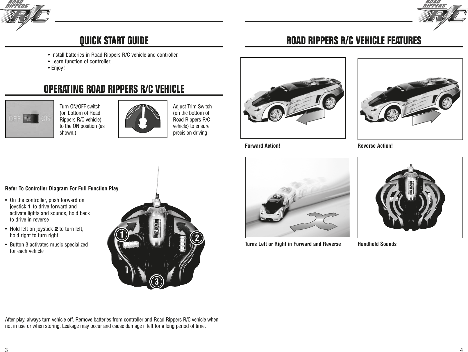 43OPERATING ROAD RIPPERS R/C VEHICLETurn ON/OFF switch(on bottom of RoadRippers R/C vehicle)to the ON position (asshown.)Adjust Trim Switch(on the bottom ofRoad Rippers R/Cvehicle) to ensureprecision drivingAfter play, always turn vehicle off. Remove batteries from controller and Road Rippers R/C vehicle whennot in use or when storing. Leakage may occur and cause damage if left for a long period of time.• Install batteries in Road Rippers R/C vehicle and controller.• Learn function of controller.• Enjoy!QUICK START GUIDEForward Action! Reverse Action!Turns Left or Right in Forward and Reverse Handheld SoundsROAD RIPPERS R/C VEHICLE FEATURES•On the controller, push forward onjoystick 1to drive forward andactivate lights and sounds, hold backto drive in reverse •Hold left on joystick 2to turn left,hold right to turn right•Button 3 activates music specializedfor each vehicleRefer To Controller Diagram For Full Function Play