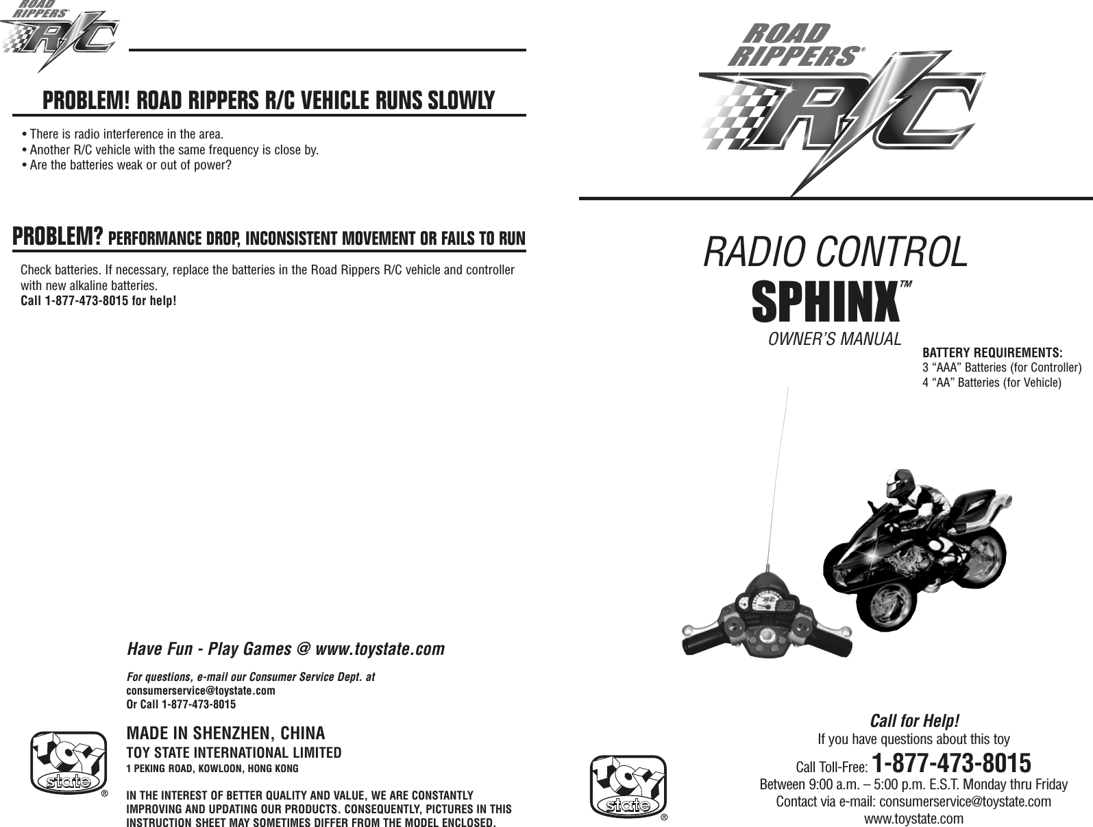 RADIO CONTROL OWNER’S MANUALMADE IN SHENZHEN, CHINATOY STATE INTERNATIONAL LIMITED1 PEKING ROAD, KOWLOON, HONG KONGIN THE INTEREST OF BETTER QUALITY AND VALUE, WE ARE CONSTANTLYIMPROVING AND UPDATING OUR PRODUCTS. CONSEQUENTLY, PICTURES IN THISINSTRUCTION SHEET MAY SOMETIMES DIFFER FROM THE MODEL ENCLOSED.Call for Help!If you have questions about this toyCall Toll-Free: 1-877-473-8015Between 9:00 a.m. – 5:00 p.m. E.S.T. Monday thru FridayContact via e-mail: consumerservice@toystate.comwww.toystate.comFor questions, e-mail our Consumer Service Dept. atconsumerservice@toystate.comOr Call 1-877-473-8015PROBLEM! ROAD RIPPERS R/C VEHICLE RUNS SLOWLY• There is radio interference in the area.• Another R/C vehicle with the same frequency is close by.• Are the batteries weak or out of power?PROBLEM? PERFORMANCE DROP, INCONSISTENT MOVEMENT OR FAILS TO RUNCheck batteries. If necessary, replace the batteries in the Road Rippers R/C vehicle and controllerwith new alkaline batteries.Call 1-877-473-8015 for help!Have Fun - Play Games @ www.toystate.comBATTERY REQUIREMENTS:3 “AAA” Batteries (for Controller)4 “AA” Batteries (for Vehicle)SPHINX™