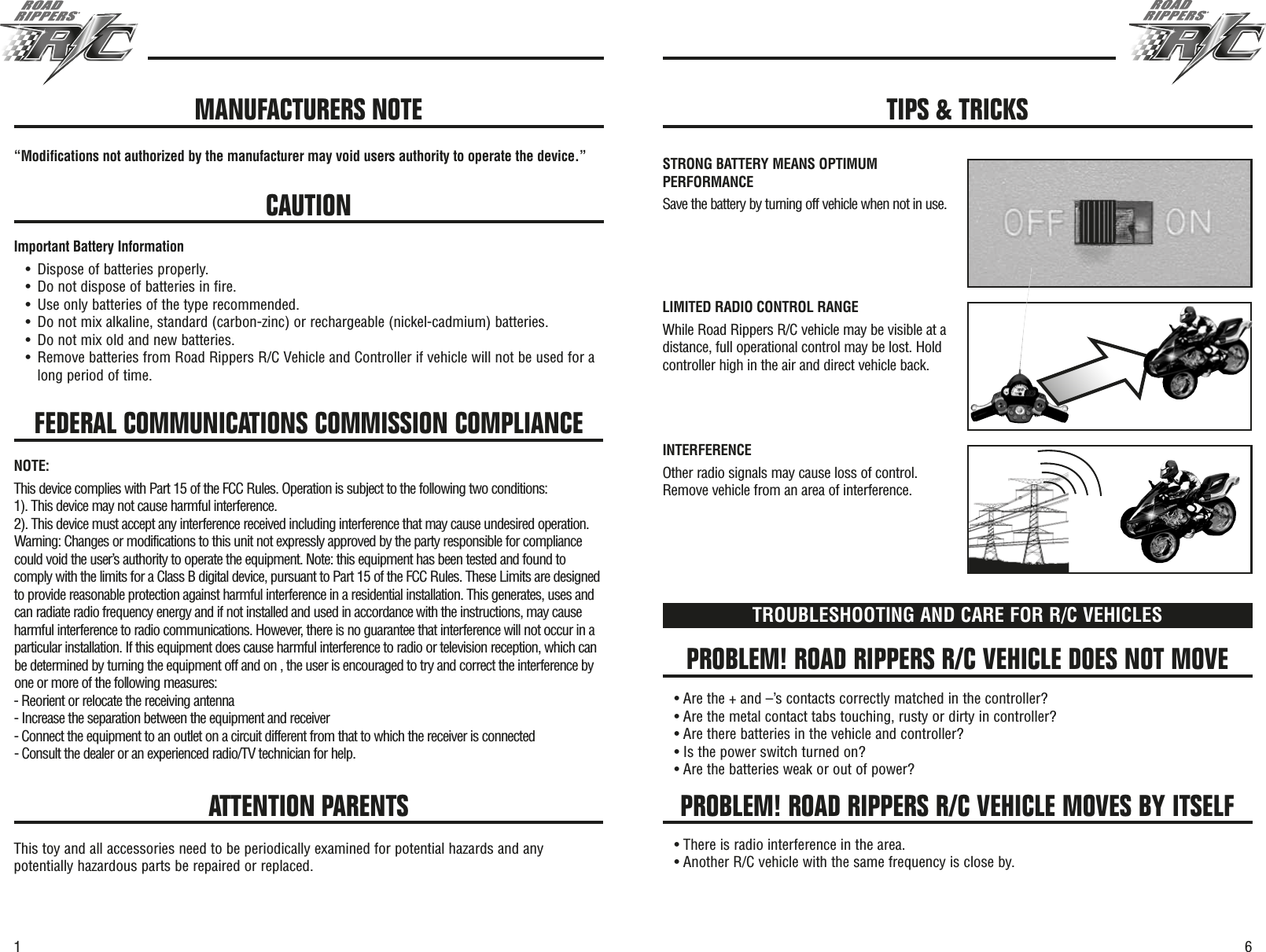 61FEDERAL COMMUNICATIONS COMMISSION COMPLIANCE“Modifications not authorized by the manufacturer may void users authority to operate the device.”CAUTIONImportant Battery Information•Dispose of batteries properly.•Do not dispose of batteries in fire.•Use only batteries of the type recommended.•Do not mix alkaline, standard (carbon-zinc) or rechargeable (nickel-cadmium) batteries.•Do not mix old and new batteries.•Remove batteries from Road Rippers R/C Vehicle and Controller if vehicle will not be used for along period of time.PROBLEM! ROAD RIPPERS R/C VEHICLE DOES NOT MOVEPROBLEM! ROAD RIPPERS R/C VEHICLE MOVES BY ITSELFTROUBLESHOOTING AND CARE FOR R/C VEHICLES• Are the + and –’s contacts correctly matched in the controller?• Are the metal contact tabs touching, rusty or dirty in controller?• Are there batteries in the vehicle and controller?• Is the power switch turned on?• Are the batteries weak or out of power?• There is radio interference in the area.• Another R/C vehicle with the same frequency is close by.ATTENTION PARENTSThis toy and all accessories need to be periodically examined for potential hazards and anypotentially hazardous parts be repaired or replaced.MANUFACTURERS NOTE TIPS &amp; TRICKSSTRONG BATTERY MEANS OPTIMUMPERFORMANCESave the battery by turning off vehicle when not in use.LIMITED RADIO CONTROL RANGEWhile Road Rippers R/C vehicle may be visible at adistance, full operational control may be lost. Holdcontroller high in the air and direct vehicle back.INTERFERENCEOther radio signals may cause loss of control.Remove vehicle from an area of interference.NOTE:This device complies with Part 15 of the FCC Rules. Operation is subject to the following two conditions:1). This device may not cause harmful interference.2). This device must accept any interference received including interference that may cause undesired operation.Warning: Changes or modifications to this unit not expressly approved by the party responsible for compliancecould void the user’s authority to operate the equipment. Note: this equipment has been tested and found tocomply with the limits for a Class B digital device, pursuant to Part 15 of the FCC Rules. These Limits are designedto provide reasonable protection against harmful interference in a residential installation. This generates, uses andcan radiate radio frequency energy and if not installed and used in accordance with the instructions, may causeharmful interference to radio communications. However, there is no guarantee that interference will not occur in aparticular installation. If this equipment does cause harmful interference to radio or television reception, which canbe determined by turning the equipment off and on , the user is encouraged to try and correct the interference byone or more of the following measures:- Reorient or relocate the receiving antenna- Increase the separation between the equipment and receiver- Connect the equipment to an outlet on a circuit different from that to which the receiver is connected- Consult the dealer or an experienced radio/TV technician for help.