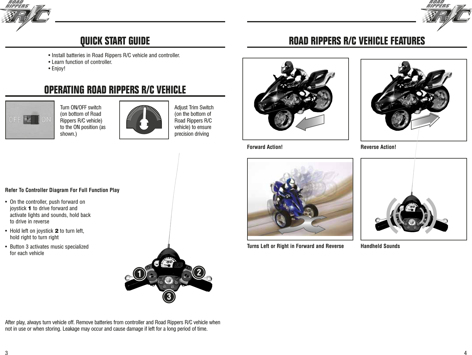 43OPERATING ROAD RIPPERS R/C VEHICLETurn ON/OFF switch(on bottom of RoadRippers R/C vehicle)to the ON position (asshown.)Adjust Trim Switch(on the bottom ofRoad Rippers R/Cvehicle) to ensureprecision drivingAfter play, always turn vehicle off. Remove batteries from controller and Road Rippers R/C vehicle whennot in use or when storing. Leakage may occur and cause damage if left for a long period of time.• Install batteries in Road Rippers R/C vehicle and controller.• Learn function of controller.• Enjoy!QUICK START GUIDEForward Action! Reverse Action!Turns Left or Right in Forward and Reverse Handheld SoundsROAD RIPPERS R/C VEHICLE FEATURES•On the controller, push forward onjoystick 1to drive forward andactivate lights and sounds, hold backto drive in reverse •Hold left on joystick 2to turn left,hold right to turn right•Button 3 activates music specializedfor each vehicleRefer To Controller Diagram For Full Function Play