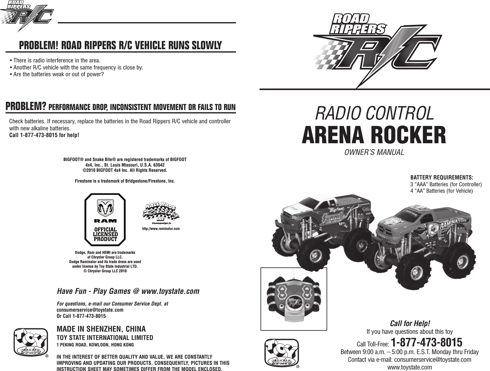 RADIO CONTROLARENA ROCKEROWNER’S MANUALMADE IN SHENZHEN, CHINATOY STATE INTERNATIONAL LIMITED1 PEKING ROAD, KOWLOON, HONG KONGIN THE INTEREST OF BETTER QUALITY AND VALUE, WE ARE CONSTANTLYIMPROVING AND UPDATING OUR PRODUCTS. CONSEQUENTLY, PICTURES IN THISINSTRUCTION SHEET MAY SOMETIMES DIFFER FROM THE MODEL ENCLOSED.Call for Help!If you have questions about this toyCall Toll-Free: 1-877-473-8015Between 9:00 a.m. – 5:00 p.m. E.S.T. Monday thru FridayContact via e-mail: consumerservice@toystate.comwww.toystate.comBIGFOOT® and Snake Bite® are registered trademarks of BIGFOOT4x4, Inc., St. Louis Missouri, U.S.A. 63042 ©2010 BIGFOOT 4x4 Inc. All Rights Reserved.Firestone is a trademark of Bridgestone/Firestone, Inc.http://www.raminator.comFor questions, e-mail our Consumer Service Dept. atconsumerservice@toystate.comOr Call 1-877-473-8015PROBLEM! ROAD RIPPERS R/C VEHICLE RUNS SLOWLY• There is radio interference in the area.• Another R/C vehicle with the same frequency is close by.• Are the batteries weak or out of power?PROBLEM? PERFORMANCE DROP, INCONSISTENT MOVEMENT OR FAILS TO RUNCheck batteries. If necessary, replace the batteries in the Road Rippers R/C vehicle and controllerwith new alkaline batteries.Call 1-877-473-8015 for help!Have Fun - Play Games @ www.toystate.comBATTERY REQUIREMENTS:3 “AAA” Batteries (for Controller)4 “AA” Batteries (for Vehicle)Dodge, Ram and HEMI are trademarksof Chrysler Group LLC.Dodge Raminator and its trade dress are used under license by Toy State Industrial LTD.© Chrysler Group LLC 2010