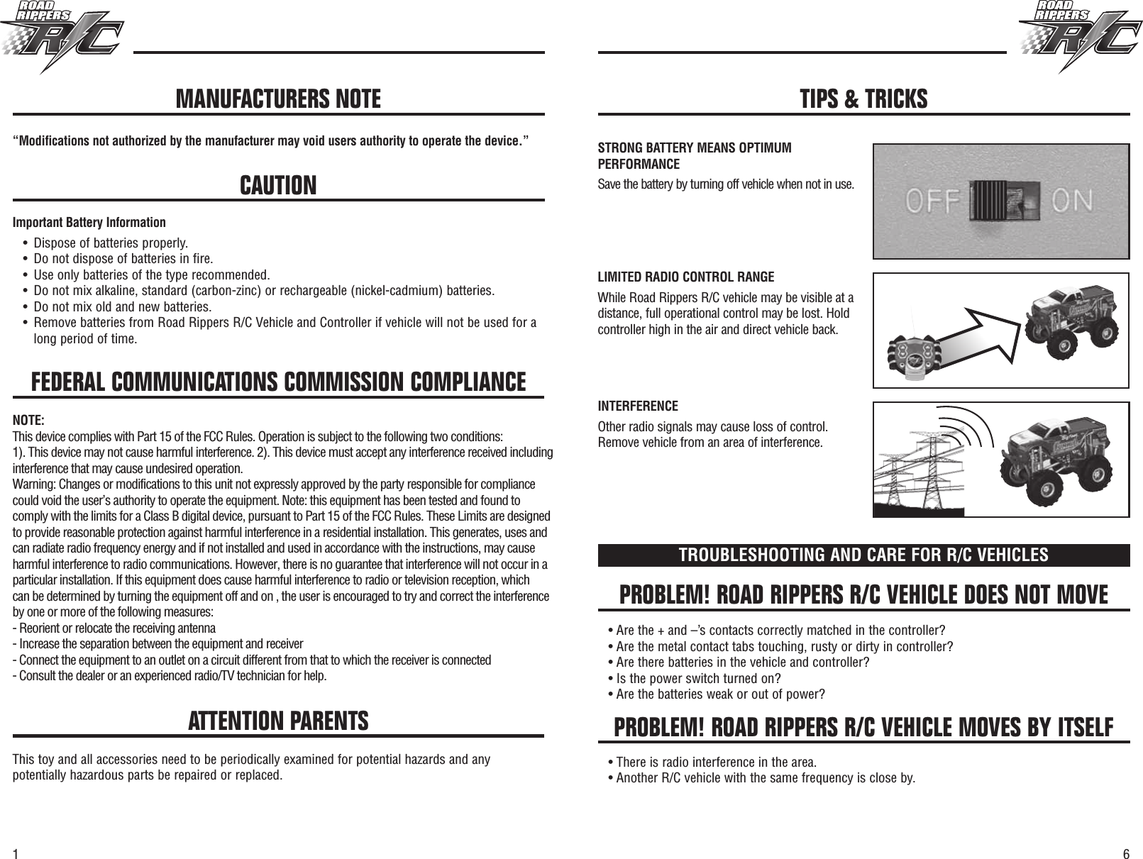 61FEDERAL COMMUNICATIONS COMMISSION COMPLIANCE“Modifications not authorized by the manufacturer may void users authority to operate the device.”CAUTIONImportant Battery Information•Dispose of batteries properly.•Do not dispose of batteries in fire.•Use only batteries of the type recommended.•Do not mix alkaline, standard (carbon-zinc) or rechargeable (nickel-cadmium) batteries.•Do not mix old and new batteries.•Remove batteries from Road Rippers R/C Vehicle and Controller if vehicle will not be used for along period of time.PROBLEM! ROAD RIPPERS R/C VEHICLE DOES NOT MOVEPROBLEM! ROAD RIPPERS R/C VEHICLE MOVES BY ITSELFTROUBLESHOOTING AND CARE FOR R/C VEHICLES• Are the + and –’s contacts correctly matched in the controller?• Are the metal contact tabs touching, rusty or dirty in controller?• Are there batteries in the vehicle and controller?• Is the power switch turned on?• Are the batteries weak or out of power?• There is radio interference in the area.• Another R/C vehicle with the same frequency is close by.ATTENTION PARENTSThis toy and all accessories need to be periodically examined for potential hazards and anypotentially hazardous parts be repaired or replaced.MANUFACTURERS NOTE TIPS &amp; TRICKSSTRONG BATTERY MEANS OPTIMUMPERFORMANCESave the battery by turning off vehicle when not in use.LIMITED RADIO CONTROL RANGEWhile Road Rippers R/C vehicle may be visible at adistance, full operational control may be lost. Holdcontroller high in the air and direct vehicle back.INTERFERENCEOther radio signals may cause loss of control.Remove vehicle from an area of interference.NOTE: This device complies with Part 15 of the FCC Rules. Operation is subject to the following two conditions:1). This device may not cause harmful interference. 2). This device must accept any interference received including interference that may cause undesired operation.Warning: Changes or modifications to this unit not expressly approved by the party responsible for compliance  could void the user’s authority to operate the equipment. Note: this equipment has been tested and found to comply with the limits for a Class B digital device, pursuant to Part 15 of the FCC Rules. These Limits are designed to provide reasonable protection against harmful interference in a residential installation. This generates, uses and can radiate radio frequency energy and if not installed and used in accordance with the instructions, may cause harmful interference to radio communications. However, there is no guarantee that interference will not occur in a particular installation. If this equipment does cause harmful interference to radio or television reception, which can be determined by turning the equipment off and on , the user is encouraged to try and correct the interference by one or more of the following measures:- Reorient or relocate the receiving antenna - Increase the separation between the equipment and receiver - Connect the equipment to an outlet on a circuit different from that to which the receiver is connected - Consult the dealer or an experienced radio/TV technician for help.