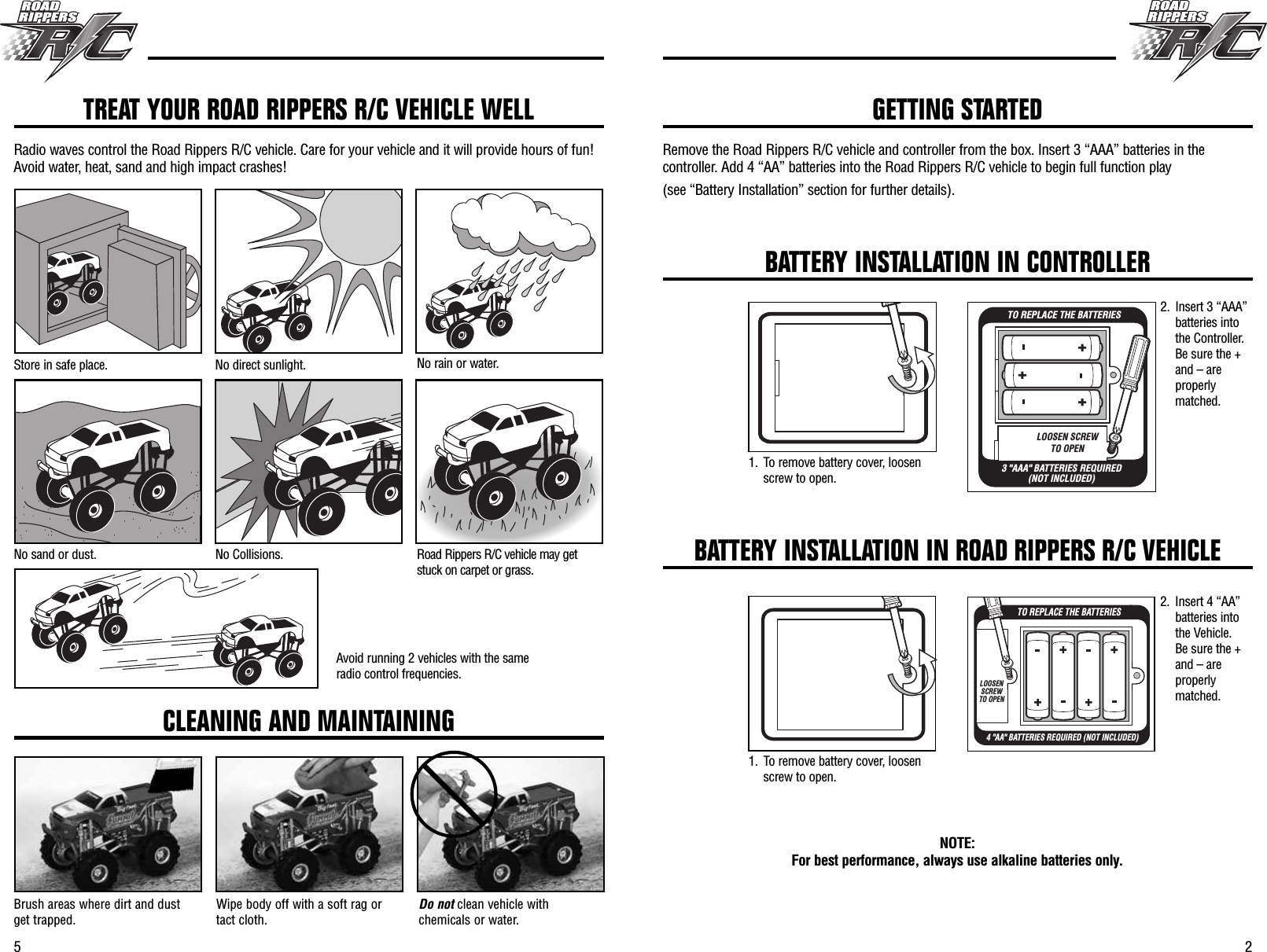 5 2Remove the Road Rippers R/C vehicle and controller from the box. Insert 3 “AAA” batteries in thecontroller. Add 4 “AA” batteries into the Road Rippers R/C vehicle to begin full function play(see “Battery Installation” section for further details).TREAT YOUR ROAD RIPPERS R/C VEHICLE WELLRadio waves control the Road Rippers R/C vehicle. Care for your vehicle and it will provide hours of fun!Avoid water, heat, sand and high impact crashes!Store in safe place. No direct sunlight. No rain or water.No sand or dust. No Collisions. Road Rippers R/C vehicle may getstuck on carpet or grass.Avoid running 2 vehicles with the sameradio control frequencies.CLEANING AND MAINTAININGBrush areas where dirt and dustget trapped. Wipe body off with a soft rag ortact cloth. Do not clean vehicle withchemicals or water.GETTING STARTEDBATTERY INSTALLATION IN CONTROLLERLOOSEN SCREWTO OPEN3 &quot;AAA&quot; BATTERIES REQUIRED(NOT INCLUDED)TO REPLACE THE BATTERIESNOTE: For best performance, always use alkaline batteries only.BATTERY INSTALLATION IN ROAD RIPPERS R/C VEHICLE4 &quot;AA&quot; BATTERIES REQUIRED (NOT INCLUDED)TO REPLACE THE BATTERIESLOOSEN SCREW TO OPEN2. Insert 3 “AAA”batteries intothe Controller.Be sure the +and – areproperlymatched.2. Insert 4 “AA”batteries intothe Vehicle.Be sure the +and – areproperlymatched.1. To remove battery cover, loosenscrew to open.1. To remove battery cover, loosenscrew to open.