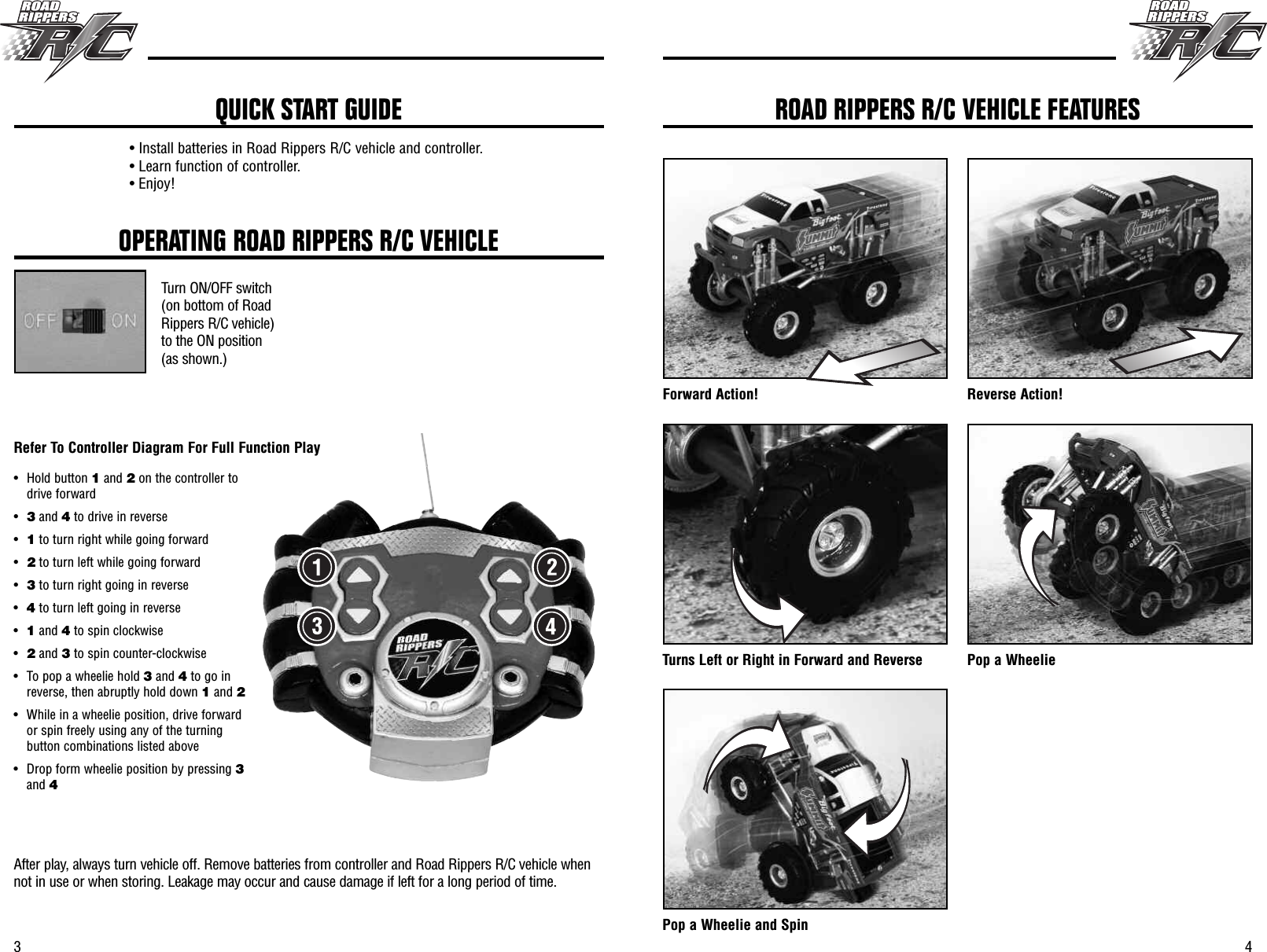 43OPERATING ROAD RIPPERS R/C VEHICLETurn ON/OFF switch(on bottom of RoadRippers R/C vehicle)to the ON position(as shown.)After play, always turn vehicle off. Remove batteries from controller and Road Rippers R/C vehicle whennot in use or when storing. Leakage may occur and cause damage if left for a long period of time.• Install batteries in Road Rippers R/C vehicle and controller.• Learn function of controller.• Enjoy!QUICK START GUIDEForward Action! Reverse Action!Turns Left or Right in Forward and Reverse Pop a WheeliePop a Wheelie and SpinROAD RIPPERS R/C VEHICLE FEATURES• Hold button 1and 2on the controller todrive forward•3and 4to drive in reverse•1to turn right while going forward•2to turn left while going forward•3to turn right going in reverse•4to turn left going in reverse•1and 4to spin clockwise•2and 3to spin counter-clockwise• To pop a wheelie hold 3and 4to go inreverse, then abruptly hold down 1and 2• While in a wheelie position, drive forwardor spin freely using any of the turningbutton combinations listed above• Drop form wheelie position by pressing 3and 4Refer To Controller Diagram For Full Function Play