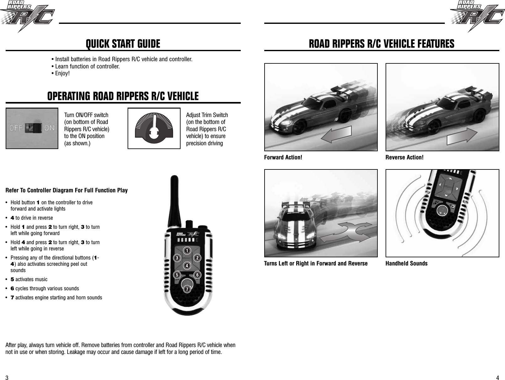 43OPERATING ROAD RIPPERS R/C VEHICLETurn ON/OFF switch(on bottom of RoadRippers R/C vehicle)to the ON position(as shown.)Adjust Trim Switch(on the bottom ofRoad Rippers R/Cvehicle) to ensureprecision drivingAfter play, always turn vehicle off. Remove batteries from controller and Road Rippers R/C vehicle whennot in use or when storing. Leakage may occur and cause damage if left for a long period of time.• Install batteries in Road Rippers R/C vehicle and controller.• Learn function of controller.• Enjoy!QUICK START GUIDEForward Action! Reverse Action!Turns Left or Right in Forward and Reverse Handheld SoundsROAD RIPPERS R/C VEHICLE FEATURES• Hold button 1on the controller to driveforward and activate lights•4to drive in reverse• Hold 1and press 2to turn right, 3to turnleft while going forward• Hold 4and press 2to turn right, 3to turnleft while going in reverse• Pressing any of the directional buttons (1-4) also activates screeching peel outsounds•5activates music•6cycles through various sounds•7activates engine starting and horn soundsRefer To Controller Diagram For Full Function Play