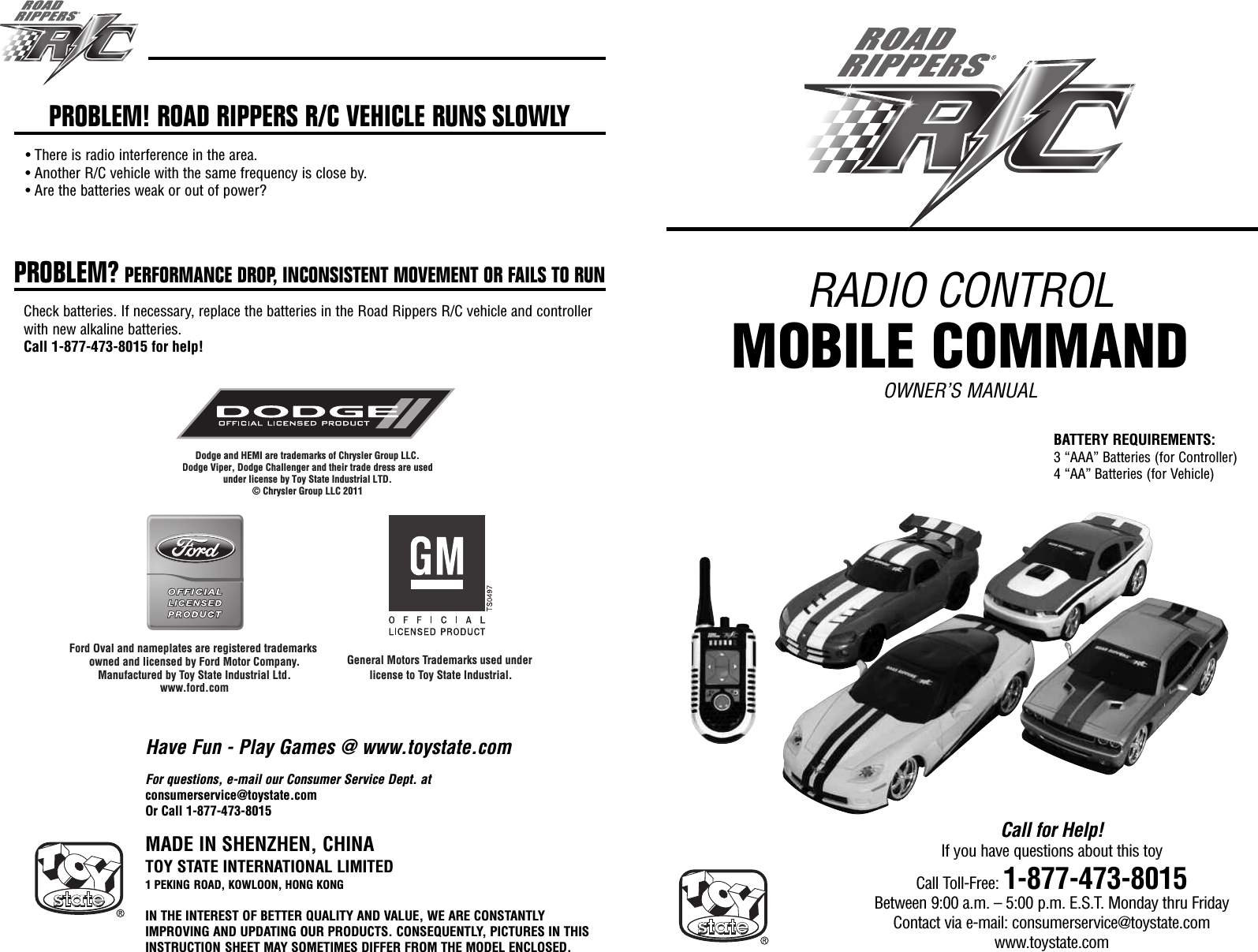 RADIO CONTROLMOBILE COMMANDOWNER’S MANUALMADE IN SHENZHEN, CHINATOY STATE INTERNATIONAL LIMITED1 PEKING ROAD, KOWLOON, HONG KONGIN THE INTEREST OF BETTER QUALITY AND VALUE, WE ARE CONSTANTLYIMPROVING AND UPDATING OUR PRODUCTS. CONSEQUENTLY, PICTURES IN THISINSTRUCTION SHEET MAY SOMETIMES DIFFER FROM THE MODEL ENCLOSED.Call for Help!If you have questions about this toyCall Toll-Free: 1-877-473-8015Between 9:00 a.m. – 5:00 p.m. E.S.T. Monday thru FridayContact via e-mail: consumerservice@toystate.comwww.toystate.comDodge and HEMI are trademarks of Chrysler Group LLC. Dodge Viper, Dodge Challenger and their trade dress are usedunder license by Toy State Industrial LTD.© Chrysler Group LLC 2011Ford Oval and nameplates are registered trademarks owned and licensed by Ford Motor Company.Manufactured by Toy State Industrial Ltd.www.ford.comDodge and HEMI aretrade og  o Gawww ford comDodge Viper, Dodge Challengunder license by To© Chrysler G Oval and nameplates are registered trademaowned and licensed by Ford Motor Company.Manufactured by Toy State Industrial Ltd.fdGeneral Motors Trademarks used under license to Toy State Industrial.For questions, e-mail our Consumer Service Dept. atconsumerservice@toystate.comOr Call 1-877-473-8015PROBLEM! ROAD RIPPERS R/C VEHICLE RUNS SLOWLY• There is radio interference in the area.• Another R/C vehicle with the same frequency is close by.• Are the batteries weak or out of power?PROBLEM? PERFORMANCE DROP, INCONSISTENT MOVEMENT OR FAILS TO RUNCheck batteries. If necessary, replace the batteries in the Road Rippers R/C vehicle and controllerwith new alkaline batteries.Call 1-877-473-8015 for help!Have Fun - Play Games @ www.toystate.comBATTERY REQUIREMENTS:3 “AAA” Batteries (for Controller)4 “AA” Batteries (for Vehicle)