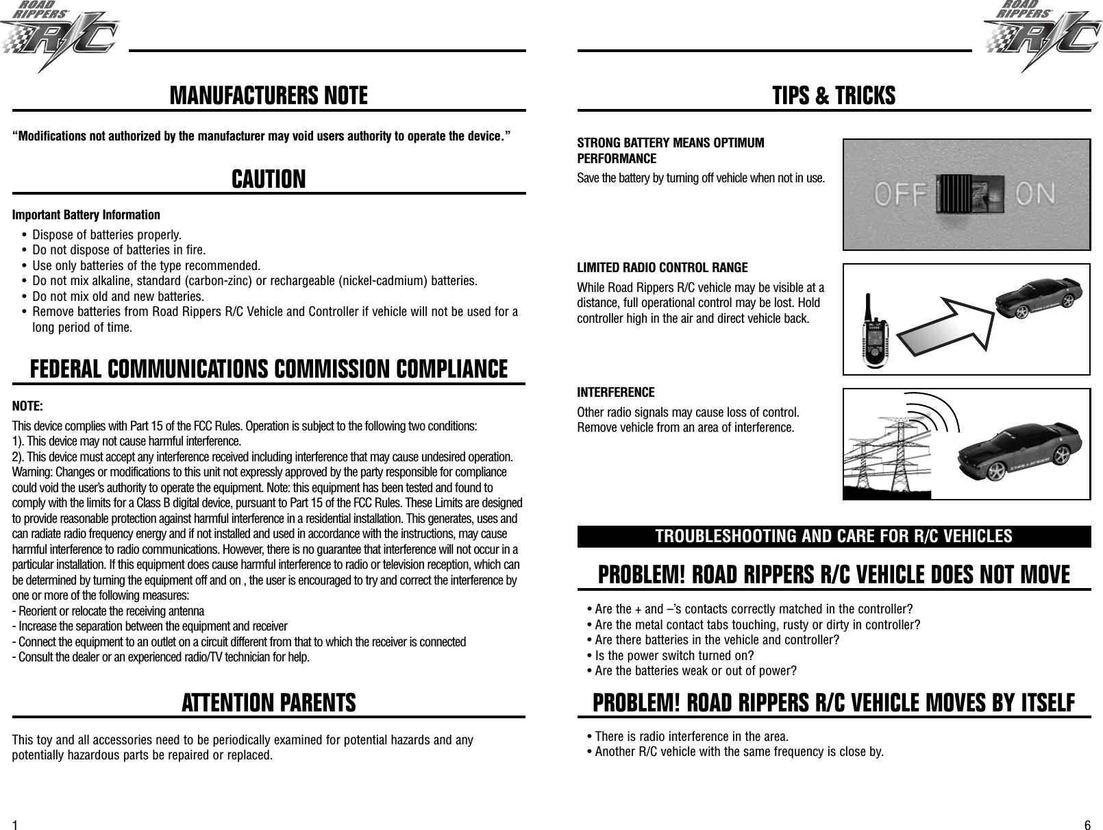 61FEDERAL COMMUNICATIONS COMMISSION COMPLIANCE“Modifications not authorized by the manufacturer may void users authority to operate the device.”CAUTIONImportant Battery Information• Dispose of batteries properly.• Do not dispose of batteries in fire.• Use only batteries of the type recommended.• Do not mix alkaline, standard (carbon-zinc) or rechargeable (nickel-cadmium) batteries.• Do not mix old and new batteries.• Remove batteries from Road Rippers R/C Vehicle and Controller if vehicle will not be used for along period of time.PROBLEM! ROAD RIPPERS R/C VEHICLE DOES NOT MOVEPROBLEM! ROAD RIPPERS R/C VEHICLE MOVES BY ITSELFTROUBLESHOOTING AND CARE FOR R/C VEHICLES• Are the + and –’s contacts correctly matched in the controller?• Are the metal contact tabs touching, rusty or dirty in controller?• Are there batteries in the vehicle and controller?• Is the power switch turned on?• Are the batteries weak or out of power?• There is radio interference in the area.• Another R/C vehicle with the same frequency is close by.ATTENTION PARENTSThis toy and all accessories need to be periodically examined for potential hazards and anypotentially hazardous parts be repaired or replaced.MANUFACTURERS NOTE TIPS &amp; TRICKSSTRONG BATTERY MEANS OPTIMUMPERFORMANCESave the battery by turning off vehicle when not in use.LIMITED RADIO CONTROL RANGEWhile Road Rippers R/C vehicle may be visible at adistance, full operational control may be lost. Holdcontroller high in the air and direct vehicle back.INTERFERENCEOther radio signals may cause loss of control.Remove vehicle from an area of interference.NOTE:This device complies with Part 15 of the FCC Rules. Operation is subject to the following two conditions:1). This device may not cause harmful interference.2). This device must accept any interference received including interference that may cause undesired operation.Warning: Changes or modifications to this unit not expressly approved by the party responsible for compliancecould void the user’s authority to operate the equipment. Note: this equipment has been tested and found tocomply with the limits for a Class B digital device, pursuant to Part 15 of the FCC Rules. These Limits are designedto provide reasonable protection against harmful interference in a residential installation. This generates, uses andcan radiate radio frequency energy and if not installed and used in accordance with the instructions, may causeharmful interference to radio communications. However, there is no guarantee that interference will not occur in aparticular installation. If this equipment does cause harmful interference to radio or television reception, which canbe determined by turning the equipment off and on , the user is encouraged to try and correct the interference byone or more of the following measures:- Reorient or relocate the receiving antenna- Increase the separation between the equipment and receiver- Connect the equipment to an outlet on a circuit different from that to which the receiver is connected- Consult the dealer or an experienced radio/TV technician for help.