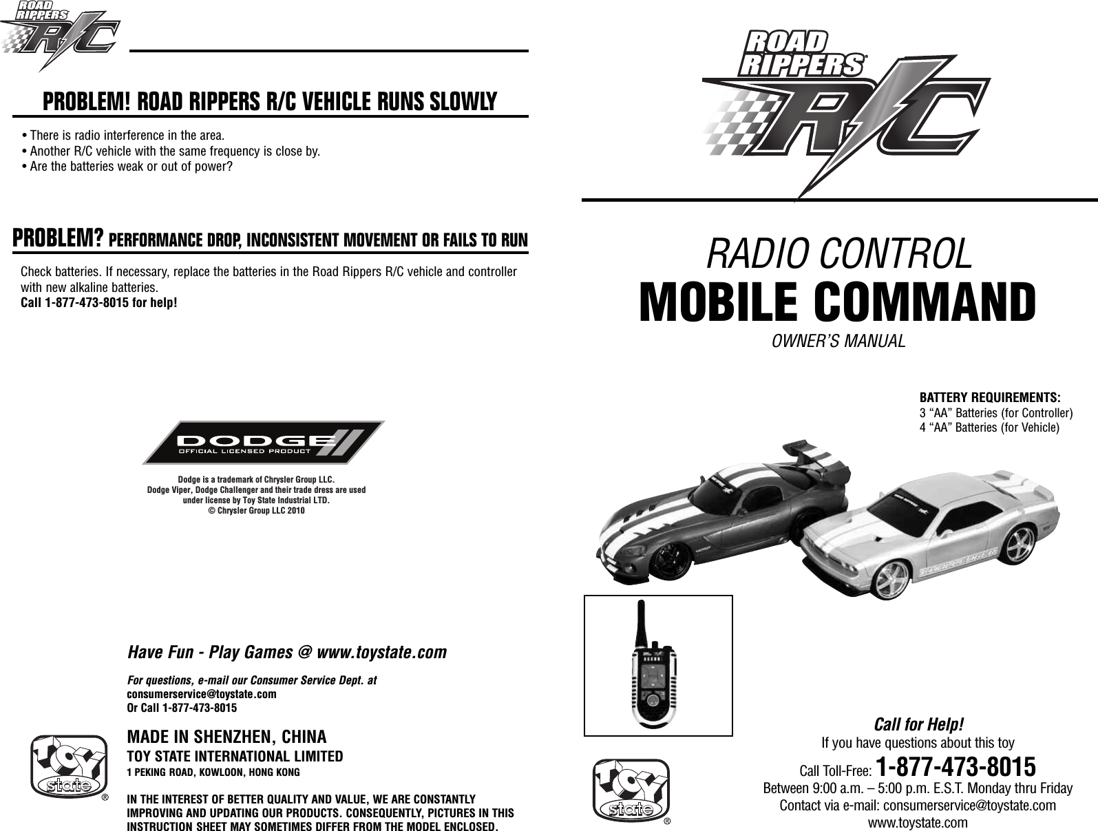 RADIO CONTROLMOBILE COMMANDOWNER’S MANUALMADE IN SHENZHEN, CHINATOY STATE INTERNATIONAL LIMITED1 PEKING ROAD, KOWLOON, HONG KONGIN THE INTEREST OF BETTER QUALITY AND VALUE, WE ARE CONSTANTLYIMPROVING AND UPDATING OUR PRODUCTS. CONSEQUENTLY, PICTURES IN THISINSTRUCTION SHEET MAY SOMETIMES DIFFER FROM THE MODEL ENCLOSED.Call for Help!If you have questions about this toyCall Toll-Free: 1-877-473-8015Between 9:00 a.m. – 5:00 p.m. E.S.T. Monday thru FridayContact via e-mail: consumerservice@toystate.comwww.toystate.comDodge is a trademark of Chrysler Group LLC. Dodge Viper, Dodge Challenger and their trade dress are usedunder license by Toy State Industrial LTD.© Chrysler Group LLC 2010For questions, e-mail our Consumer Service Dept. atconsumerservice@toystate.comOr Call 1-877-473-8015PROBLEM! ROAD RIPPERS R/C VEHICLE RUNS SLOWLY• There is radio interference in the area.• Another R/C vehicle with the same frequency is close by.• Are the batteries weak or out of power?PROBLEM? PERFORMANCE DROP, INCONSISTENT MOVEMENT OR FAILS TO RUNCheck batteries. If necessary, replace the batteries in the Road Rippers R/C vehicle and controllerwith new alkaline batteries.Call 1-877-473-8015 for help!Have Fun - Play Games @ www.toystate.comBATTERY REQUIREMENTS:3 “AA” Batteries (for Controller)4 “AA” Batteries (for Vehicle)