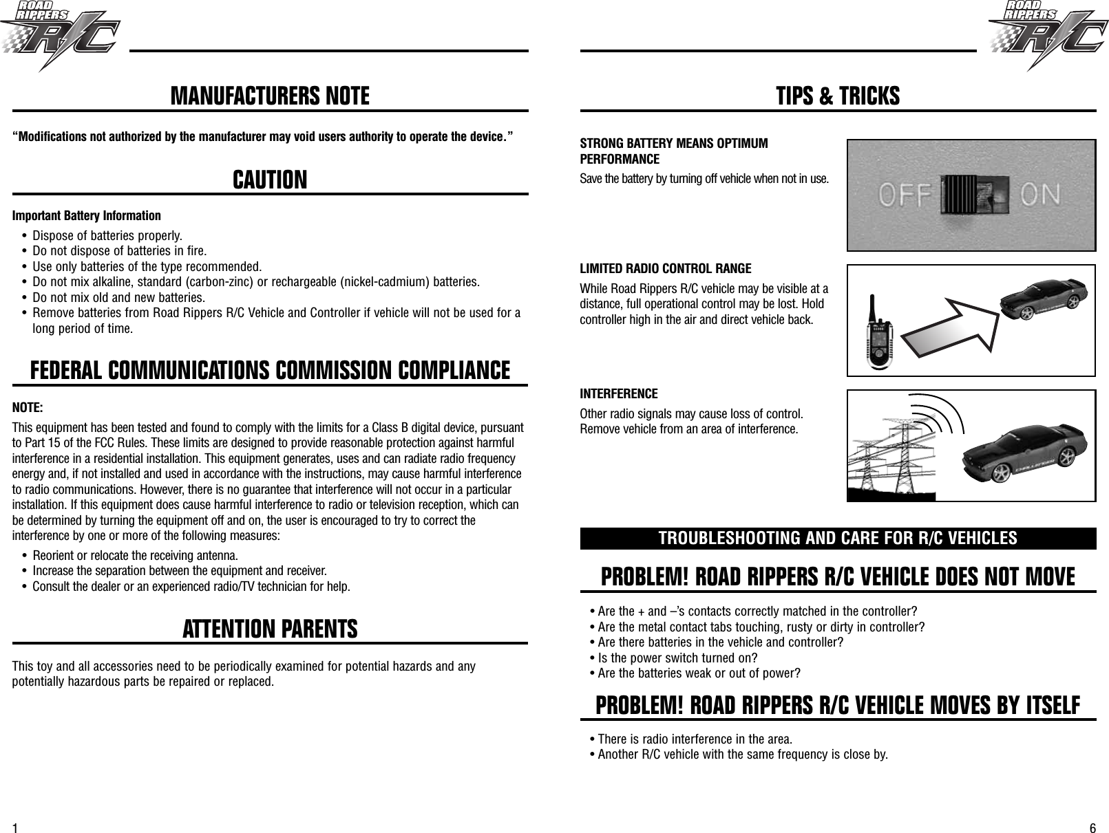 61FEDERAL COMMUNICATIONS COMMISSION COMPLIANCE“Modifications not authorized by the manufacturer may void users authority to operate the device.”CAUTIONImportant Battery Information• Dispose of batteries properly.• Do not dispose of batteries in fire.• Use only batteries of the type recommended.• Do not mix alkaline, standard (carbon-zinc) or rechargeable (nickel-cadmium) batteries.• Do not mix old and new batteries.• Remove batteries from Road Rippers R/C Vehicle and Controller if vehicle will not be used for along period of time.NOTE:This equipment has been tested and found to comply with the limits for a Class B digital device, pursuantto Part 15 of the FCC Rules. These limits are designed to provide reasonable protection against harmfulinterference in a residential installation. This equipment generates, uses and can radiate radio frequencyenergy and, if not installed and used in accordance with the instructions, may cause harmful interferenceto radio communications. However, there is no guarantee that interference will not occur in a particularinstallation. If this equipment does cause harmful interference to radio or television reception, which canbe determined by turning the equipment off and on, the user is encouraged to try to correct theinterference by one or more of the following measures:• Reorient or relocate the receiving antenna.• Increase the separation between the equipment and receiver.• Consult the dealer or an experienced radio/TV technician for help. PROBLEM! ROAD RIPPERS R/C VEHICLE DOES NOT MOVEPROBLEM! ROAD RIPPERS R/C VEHICLE MOVES BY ITSELFTROUBLESHOOTING AND CARE FOR R/C VEHICLES• Are the + and –’s contacts correctly matched in the controller?• Are the metal contact tabs touching, rusty or dirty in controller?• Are there batteries in the vehicle and controller?• Is the power switch turned on?• Are the batteries weak or out of power?• There is radio interference in the area.• Another R/C vehicle with the same frequency is close by.ATTENTION PARENTSThis toy and all accessories need to be periodically examined for potential hazards and anypotentially hazardous parts be repaired or replaced.MANUFACTURERS NOTE TIPS &amp; TRICKSSTRONG BATTERY MEANS OPTIMUMPERFORMANCESave the battery by turning off vehicle when not in use.LIMITED RADIO CONTROL RANGEWhile Road Rippers R/C vehicle may be visible at adistance, full operational control may be lost. Holdcontroller high in the air and direct vehicle back.INTERFERENCEOther radio signals may cause loss of control.Remove vehicle from an area of interference.