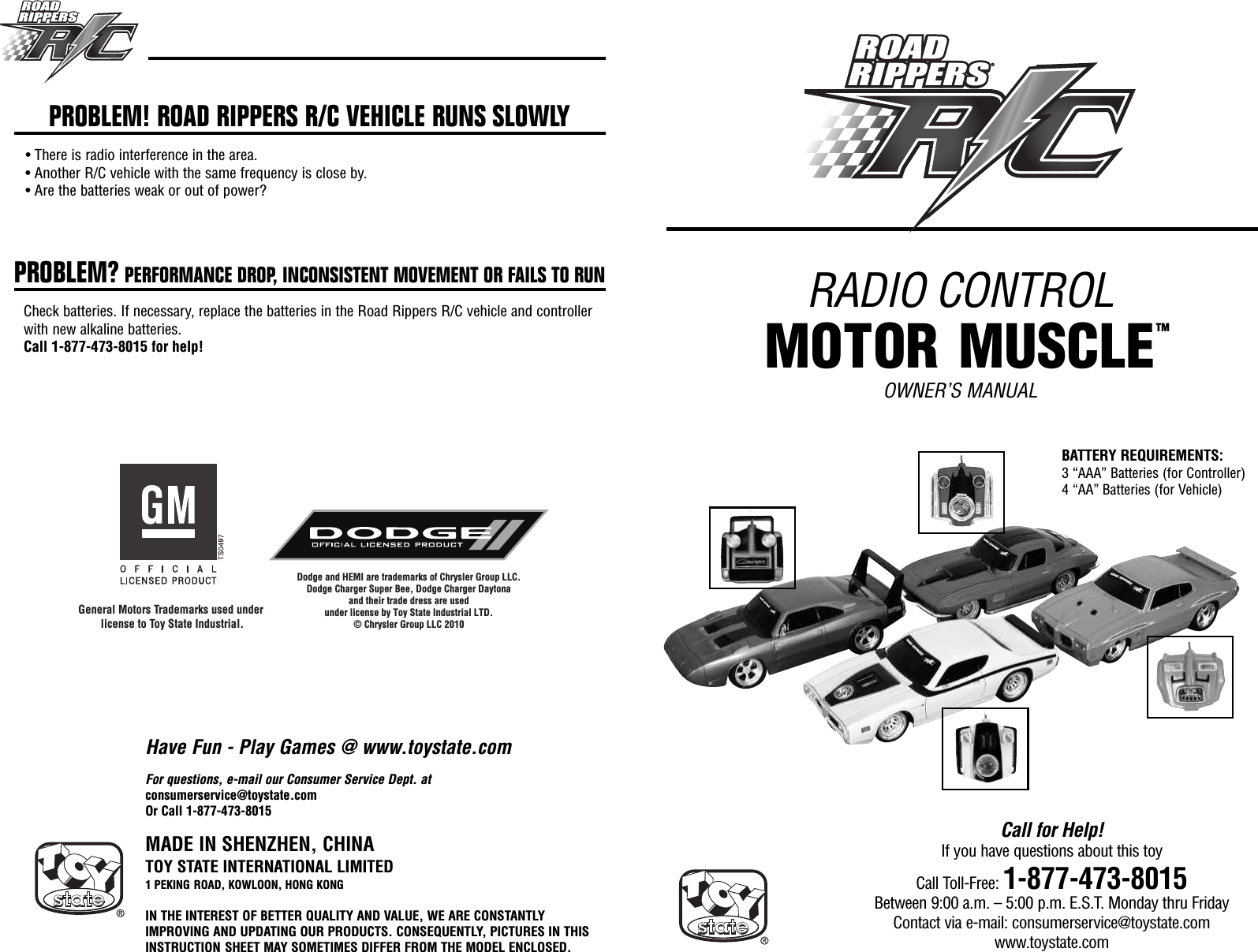 RADIO CONTROLMOTOR MUSCLEOWNER’S MANUALMADE IN SHENZHEN, CHINATOY STATE INTERNATIONAL LIMITED1 PEKING ROAD, KOWLOON, HONG KONGIN THE INTEREST OF BETTER QUALITY AND VALUE, WE ARE CONSTANTLYIMPROVING AND UPDATING OUR PRODUCTS. CONSEQUENTLY, PICTURES IN THISINSTRUCTION SHEET MAY SOMETIMES DIFFER FROM THE MODEL ENCLOSED.Call for Help!If you have questions about this toyCall Toll-Free: 1-877-473-8015Between 9:00 a.m. – 5:00 p.m. E.S.T. Monday thru FridayContact via e-mail: consumerservice@toystate.comwww.toystate.comGeneral Motors Trademarks used under license to Toy State Industrial.Dodge and HEMI are trademarks of Chrysler Group LLC.Dodge Charger Super Bee, Dodge Charger Daytonaand their trade dress are usedunder license by Toy State Industrial LTD.© Chrysler Group LLC 2010For questions, e-mail our Consumer Service Dept. atconsumerservice@toystate.comOr Call 1-877-473-8015PROBLEM! ROAD RIPPERS R/C VEHICLE RUNS SLOWLY• There is radio interference in the area.• Another R/C vehicle with the same frequency is close by.• Are the batteries weak or out of power?PROBLEM? PERFORMANCE DROP, INCONSISTENT MOVEMENT OR FAILS TO RUNCheck batteries. If necessary, replace the batteries in the Road Rippers R/C vehicle and controllerwith new alkaline batteries.Call 1-877-473-8015 for help!Have Fun - Play Games @ www.toystate.comBATTERY REQUIREMENTS:3 “AAA” Batteries (for Controller)4 “AA” Batteries (for Vehicle)TM