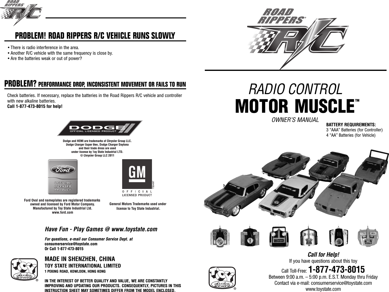 RADIO CONTROLMOTOR MUSCLEOWNER’S MANUALMADE IN SHENZHEN, CHINATOY STATE INTERNATIONAL LIMITED1 PEKING ROAD, KOWLOON, HONG KONGIN THE INTEREST OF BETTER QUALITY AND VALUE, WE ARE CONSTANTLYIMPROVING AND UPDATING OUR PRODUCTS. CONSEQUENTLY, PICTURES IN THISINSTRUCTION SHEET MAY SOMETIMES DIFFER FROM THE MODEL ENCLOSED.Call for Help!If you have questions about this toyCall Toll-Free: 1-877-473-8015Between 9:00 a.m. – 5:00 p.m. E.S.T. Monday thru FridayContact via e-mail: consumerservice@toystate.comwww.toystate.comDodge and HEMI are trademarks of Chrysler Group LLC. Dodge Charger Super Bee, Dodge Charger Daytonaand their trade dress are usedunder license by Toy State Industrial LTD.© Chrysler Group LLC 2011Ford Oval and nameplates are registered trademarks owned and licensed by Ford Motor Company.Manufactured by Toy State Industrial Ltd.www.ford.comDodge and HEMI aretraded oed    o Gawww ford comDodge Charger Super Beandtheir trad  under license by To© Chrysler G Oval and nameplates are registered trademaowned and licensed by Ford Motor Company.Manufactured by Toy State Industrial Ltd.fdGeneral Motors Trademarks used under license to Toy State Industrial.For questions, e-mail our Consumer Service Dept. atconsumerservice@toystate.comOr Call 1-877-473-8015PROBLEM! ROAD RIPPERS R/C VEHICLE RUNS SLOWLY• There is radio interference in the area.• Another R/C vehicle with the same frequency is close by.• Are the batteries weak or out of power?PROBLEM? PERFORMANCE DROP, INCONSISTENT MOVEMENT OR FAILS TO RUNCheck batteries. If necessary, replace the batteries in the Road Rippers R/C vehicle and controllerwith new alkaline batteries.Call 1-877-473-8015 for help!Have Fun - Play Games @ www.toystate.comBATTERY REQUIREMENTS:3 “AAA” Batteries (for Controller)4 “AA” Batteries (for Vehicle)TM