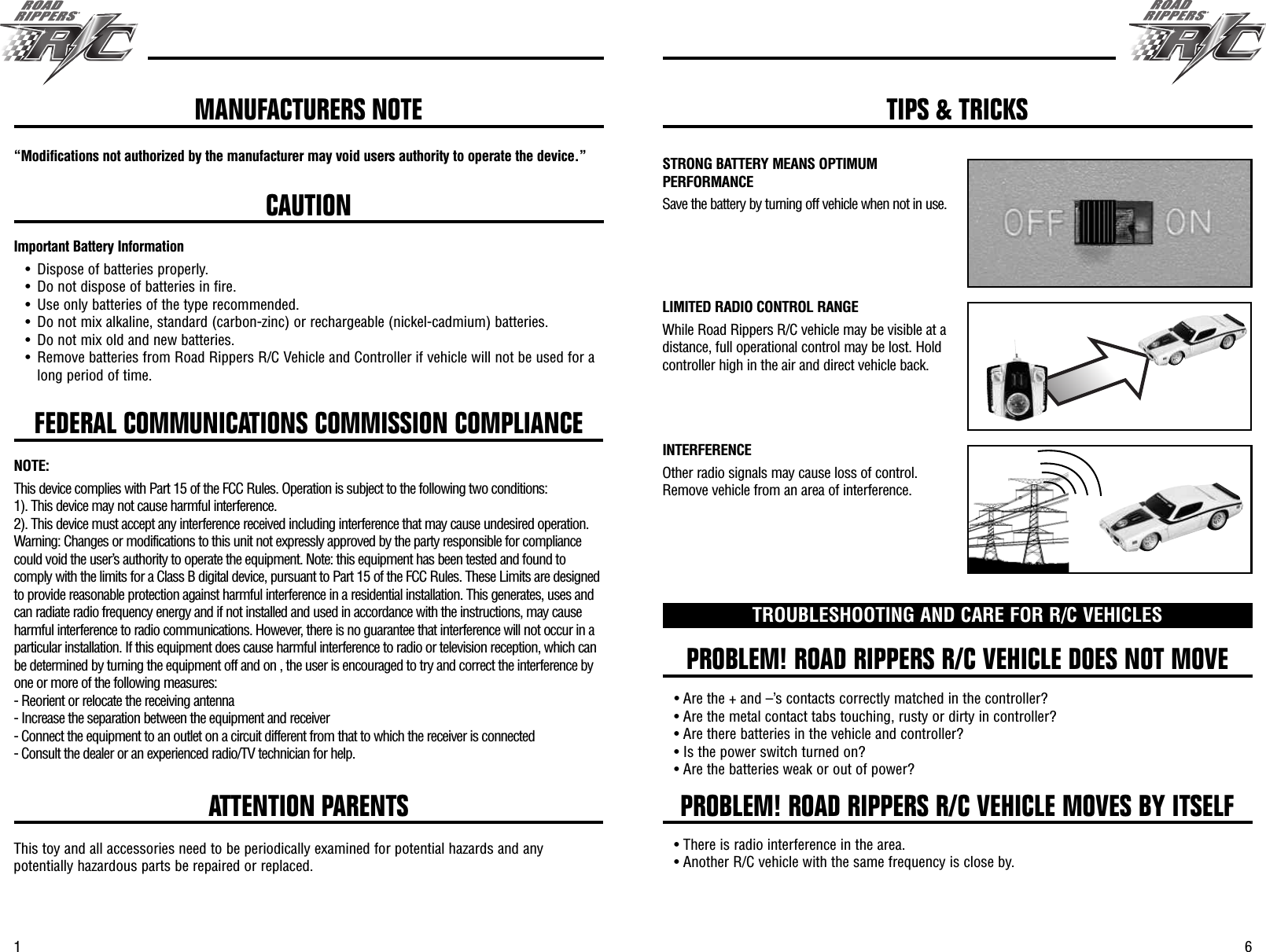 61FEDERAL COMMUNICATIONS COMMISSION COMPLIANCE“Modifications not authorized by the manufacturer may void users authority to operate the device.”CAUTIONImportant Battery Information• Dispose of batteries properly.• Do not dispose of batteries in fire.• Use only batteries of the type recommended.• Do not mix alkaline, standard (carbon-zinc) or rechargeable (nickel-cadmium) batteries.• Do not mix old and new batteries.• Remove batteries from Road Rippers R/C Vehicle and Controller if vehicle will not be used for along period of time.PROBLEM! ROAD RIPPERS R/C VEHICLE DOES NOT MOVEPROBLEM! ROAD RIPPERS R/C VEHICLE MOVES BY ITSELFTROUBLESHOOTING AND CARE FOR R/C VEHICLES• Are the + and –’s contacts correctly matched in the controller?• Are the metal contact tabs touching, rusty or dirty in controller?• Are there batteries in the vehicle and controller?• Is the power switch turned on?• Are the batteries weak or out of power?• There is radio interference in the area.• Another R/C vehicle with the same frequency is close by.ATTENTION PARENTSThis toy and all accessories need to be periodically examined for potential hazards and anypotentially hazardous parts be repaired or replaced.MANUFACTURERS NOTE TIPS &amp; TRICKSSTRONG BATTERY MEANS OPTIMUMPERFORMANCESave the battery by turning off vehicle when not in use.LIMITED RADIO CONTROL RANGEWhile Road Rippers R/C vehicle may be visible at adistance, full operational control may be lost. Holdcontroller high in the air and direct vehicle back.INTERFERENCEOther radio signals may cause loss of control.Remove vehicle from an area of interference.NOTE:This device complies with Part 15 of the FCC Rules. Operation is subject to the following two conditions:1). This device may not cause harmful interference.2). This device must accept any interference received including interference that may cause undesired operation.Warning: Changes or modifications to this unit not expressly approved by the party responsible for compliancecould void the user’s authority to operate the equipment. Note: this equipment has been tested and found tocomply with the limits for a Class B digital device, pursuant to Part 15 of the FCC Rules. These Limits are designedto provide reasonable protection against harmful interference in a residential installation. This generates, uses andcan radiate radio frequency energy and if not installed and used in accordance with the instructions, may causeharmful interference to radio communications. However, there is no guarantee that interference will not occur in aparticular installation. If this equipment does cause harmful interference to radio or television reception, which canbe determined by turning the equipment off and on , the user is encouraged to try and correct the interference byone or more of the following measures:- Reorient or relocate the receiving antenna- Increase the separation between the equipment and receiver- Connect the equipment to an outlet on a circuit different from that to which the receiver is connected- Consult the dealer or an experienced radio/TV technician for help.