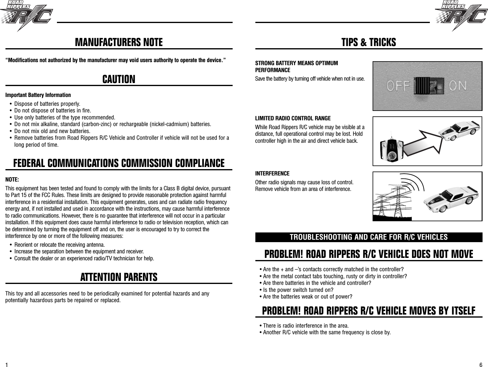 61FEDERAL COMMUNICATIONS COMMISSION COMPLIANCE“Modifications not authorized by the manufacturer may void users authority to operate the device.”CAUTIONImportant Battery Information• Dispose of batteries properly.• Do not dispose of batteries in fire.• Use only batteries of the type recommended.• Do not mix alkaline, standard (carbon-zinc) or rechargeable (nickel-cadmium) batteries.• Do not mix old and new batteries.• Remove batteries from Road Rippers R/C Vehicle and Controller if vehicle will not be used for along period of time.NOTE:This equipment has been tested and found to comply with the limits for a Class B digital device, pursuantto Part 15 of the FCC Rules. These limits are designed to provide reasonable protection against harmfulinterference in a residential installation. This equipment generates, uses and can radiate radio frequencyenergy and, if not installed and used in accordance with the instructions, may cause harmful interferenceto radio communications. However, there is no guarantee that interference will not occur in a particularinstallation. If this equipment does cause harmful interference to radio or television reception, which canbe determined by turning the equipment off and on, the user is encouraged to try to correct theinterference by one or more of the following measures:• Reorient or relocate the receiving antenna.• Increase the separation between the equipment and receiver.• Consult the dealer or an experienced radio/TV technician for help. PROBLEM! ROAD RIPPERS R/C VEHICLE DOES NOT MOVEPROBLEM! ROAD RIPPERS R/C VEHICLE MOVES BY ITSELFTROUBLESHOOTING AND CARE FOR R/C VEHICLES• Are the + and –’s contacts correctly matched in the controller?• Are the metal contact tabs touching, rusty or dirty in controller?• Are there batteries in the vehicle and controller?• Is the power switch turned on?• Are the batteries weak or out of power?• There is radio interference in the area.• Another R/C vehicle with the same frequency is close by.ATTENTION PARENTSThis toy and all accessories need to be periodically examined for potential hazards and anypotentially hazardous parts be repaired or replaced.MANUFACTURERS NOTE TIPS &amp; TRICKSSTRONG BATTERY MEANS OPTIMUMPERFORMANCESave the battery by turning off vehicle when not in use.LIMITED RADIO CONTROL RANGEWhile Road Rippers R/C vehicle may be visible at adistance, full operational control may be lost. Holdcontroller high in the air and direct vehicle back.INTERFERENCEOther radio signals may cause loss of control.Remove vehicle from an area of interference.