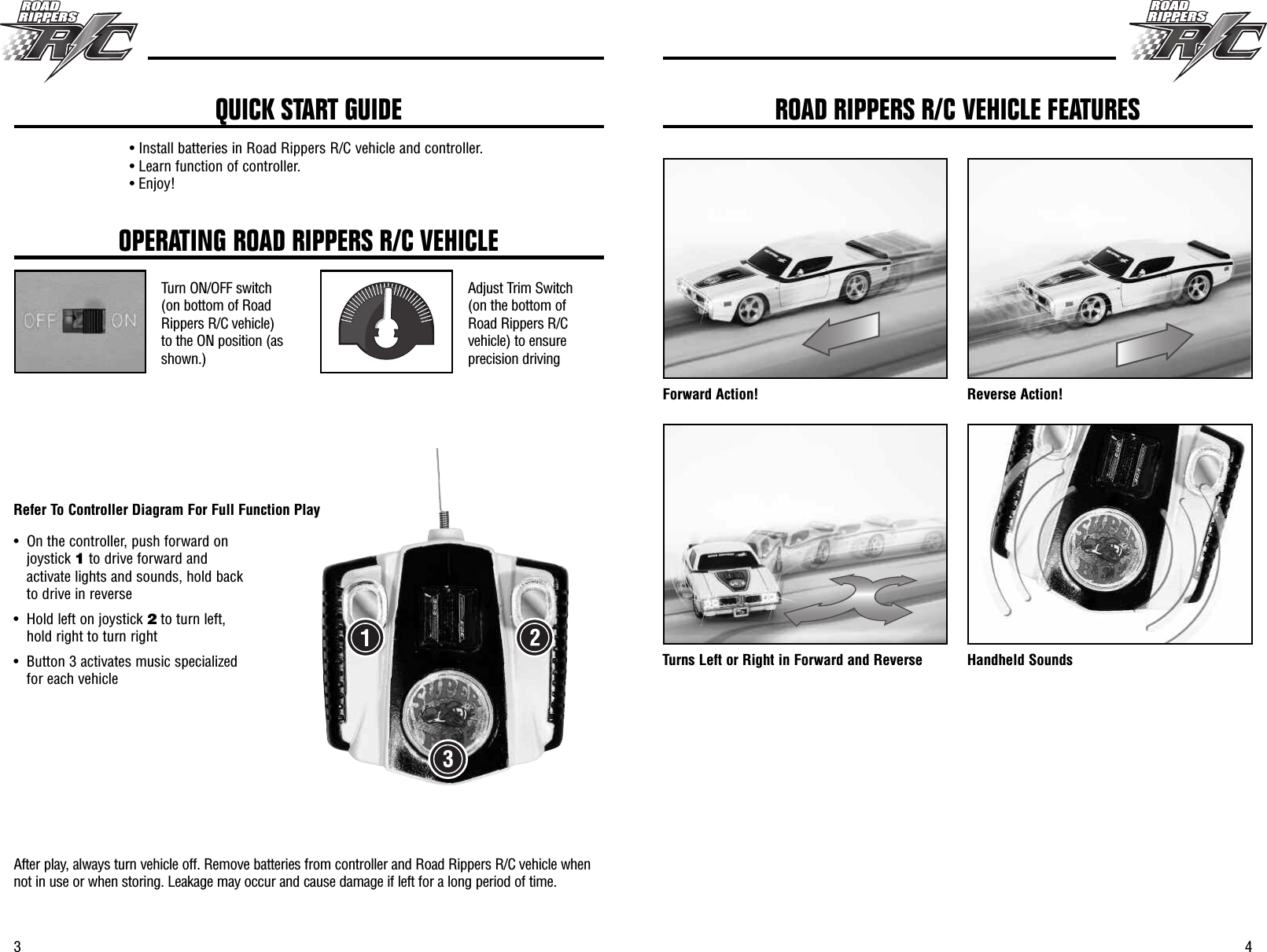 43OPERATING ROAD RIPPERS R/C VEHICLETurn ON/OFF switch(on bottom of RoadRippers R/C vehicle)to the ON position (asshown.)Adjust Trim Switch(on the bottom ofRoad Rippers R/Cvehicle) to ensureprecision drivingAfter play, always turn vehicle off. Remove batteries from controller and Road Rippers R/C vehicle whennot in use or when storing. Leakage may occur and cause damage if left for a long period of time.• Install batteries in Road Rippers R/C vehicle and controller.• Learn function of controller.• Enjoy!QUICK START GUIDEForward Action! Reverse Action!Turns Left or Right in Forward and Reverse Handheld SoundsROAD RIPPERS R/C VEHICLE FEATURES• On the controller, push forward onjoystick 1to drive forward andactivate lights and sounds, hold backto drive in reverse • Hold left on joystick 2to turn left,hold right to turn right• Button 3 activates music specializedfor each vehicleRefer To Controller Diagram For Full Function Play