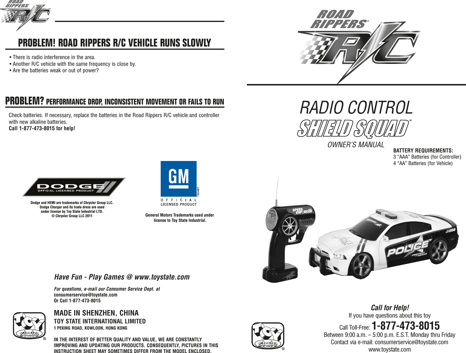 RADIO CONTROL OWNER’S MANUALMADE IN SHENZHEN, CHINATOY STATE INTERNATIONAL LIMITED1 PEKING ROAD, KOWLOON, HONG KONGIN THE INTEREST OF BETTER QUALITY AND VALUE, WE ARE CONSTANTLYIMPROVING AND UPDATING OUR PRODUCTS. CONSEQUENTLY, PICTURES IN THISINSTRUCTION SHEET MAY SOMETIMES DIFFER FROM THE MODEL ENCLOSED.Call for Help!If you have questions about this toyCall Toll-Free: 1-877-473-8015Between 9:00 a.m. – 5:00 p.m. E.S.T. Monday thru FridayContact via e-mail: consumerservice@toystate.comwww.toystate.comFor questions, e-mail our Consumer Service Dept. atconsumerservice@toystate.comOr Call 1-877-473-8015PROBLEM! ROAD RIPPERS R/C VEHICLE RUNS SLOWLY• There is radio interference in the area.• Another R/C vehicle with the same frequency is close by.• Are the batteries weak or out of power?PROBLEM? PERFORMANCE DROP, INCONSISTENT MOVEMENT OR FAILS TO RUNCheck batteries. If necessary, replace the batteries in the Road Rippers R/C vehicle and controllerwith new alkaline batteries.Call 1-877-473-8015 for help!Have Fun - Play Games @ www.toystate.comBATTERY REQUIREMENTS:3 “AAA” Batteries (for Controller)4 “AA” Batteries (for Vehicle)SHIELD SQUAD™General Motors Trademarks used under license to Toy State Industrial.Dodge and HEMI are trademarks of Chrysler Group LLC.Dodge Charger and its trade dress are used under license by Toy State Industrial LTD.© Chrysler Group LLC 2011