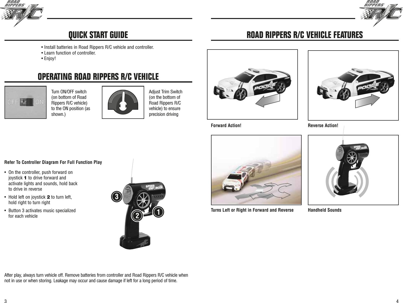 43OPERATING ROAD RIPPERS R/C VEHICLETurn ON/OFF switch(on bottom of RoadRippers R/C vehicle)to the ON position (asshown.)Adjust Trim Switch(on the bottom ofRoad Rippers R/Cvehicle) to ensureprecision drivingAfter play, always turn vehicle off. Remove batteries from controller and Road Rippers R/C vehicle whennot in use or when storing. Leakage may occur and cause damage if left for a long period of time.• Install batteries in Road Rippers R/C vehicle and controller.• Learn function of controller.• Enjoy!QUICK START GUIDEForward Action! Reverse Action!Turns Left or Right in Forward and Reverse Handheld SoundsROAD RIPPERS R/C VEHICLE FEATURES•On the controller, push forward onjoystick 1to drive forward andactivate lights and sounds, hold backto drive in reverse •Hold left on joystick 2to turn left,hold right to turn right•Button 3 activates music specializedfor each vehicleRefer To Controller Diagram For Full Function Play