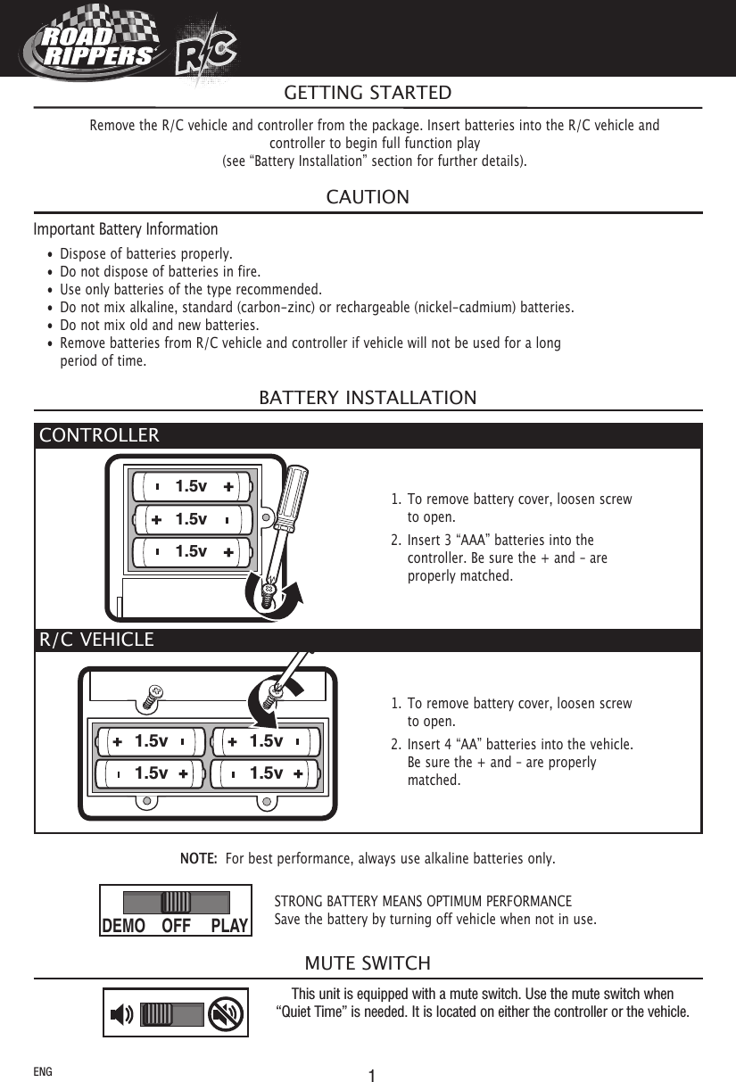 1RCRCRCRCMUTE SWITCHNOTE: For best performance, always use alkaline batteries only.CAUTIONImportant Battery Information• Dispose of batteries properly.• Do not dispose of batteries in fire.• Use only batteries of the type recommended.• Do not mix alkaline, standard (carbon-zinc) or rechargeable (nickel-cadmium) batteries.• Do not mix old and new batteries.• Remove batteries from R/C vehicle and controller if vehicle will not be used for a longperiod of time.BATTERY INSTALLATIONThis unit is equipped with a mute switch. Use the mute switch when“Quiet Time” is needed. It is located on either the controller or the vehicle.GETTING STARTEDRemove the R/C vehicle and controller from the package. Insert batteries into the R/C vehicle andcontroller to begin full function play(see “Battery Installation” section for further details).ENGCONTROLLER1.5v1.5v1.5v1. To remove battery cover, loosen screwto open.2. Insert 3 “AAA” batteries into thecontroller. Be sure the + and – areproperly matched.R/C VEHICLE1.5v 1.5v1.5v1.5v1. To remove battery cover, loosen screwto open.2. Insert 4 “AA” batteries into the vehicle.Be sure the + and – are properlymatched.STRONG BATTERY MEANS OPTIMUM PERFORMANCESave the battery by turning off vehicle when not in use.PLAYDEMO OFF