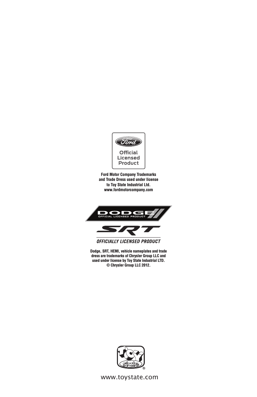 www.toystate.comFord Motor Company Trademarks and Trade Dress used under license to Toy State Industrial Ltd. www.fordmotorcompany.comDodge, SRT, HEMI, vehicle nameplates and trade dress are trademarks of Chrysler Group LLC and used under license by Toy State Industrial LTD. © Chrysler Group LLC 2012.