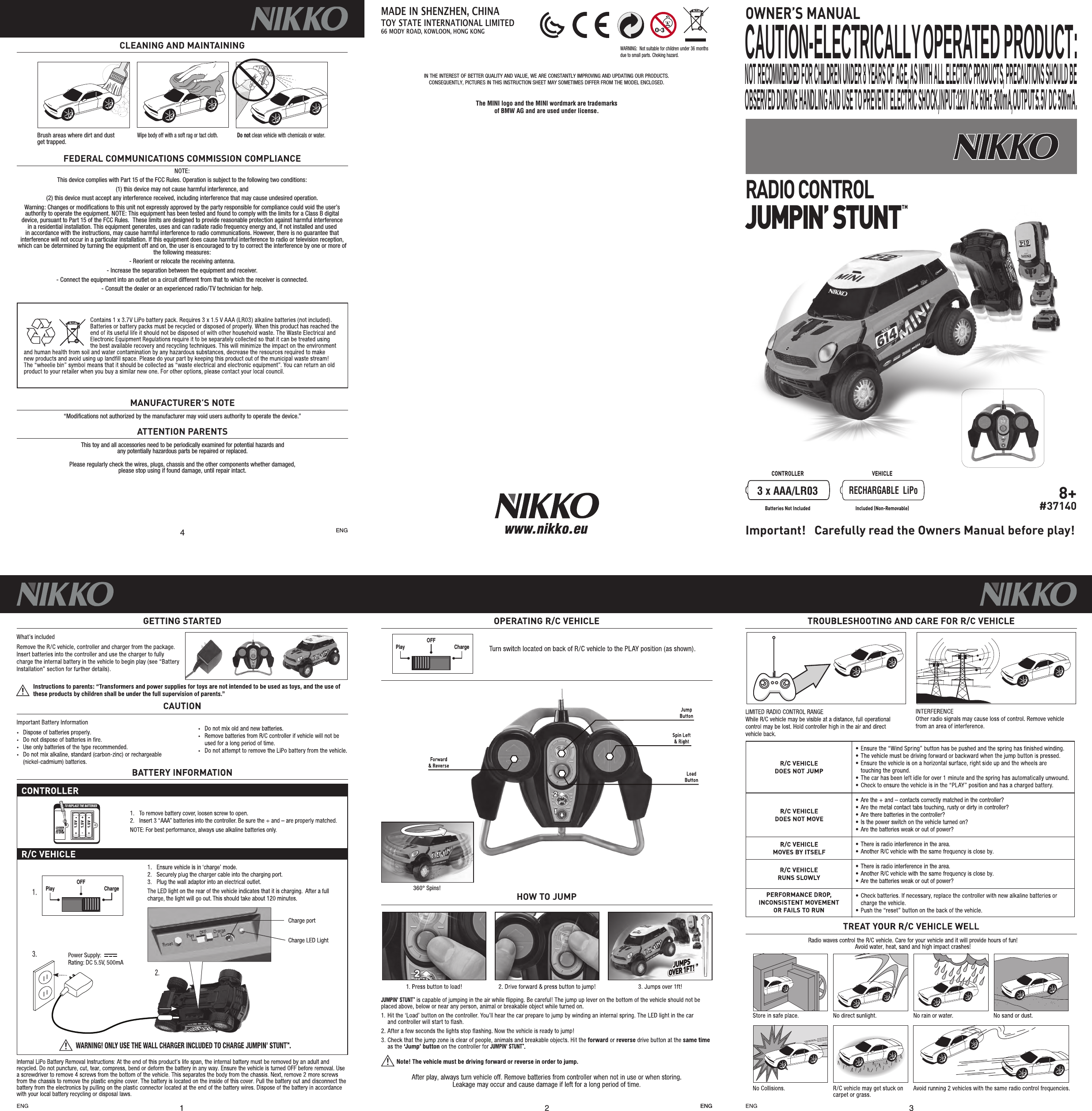 4NOTE:This device complies with Part 15 of the FCC Rules. Operation is subject to the following two conditions:  (1) this device may not cause harmful interference, and (2) this device must accept any interference received, including interference that may cause undesired operation. Warning: Changes or modiﬁcations to this unit not expressly approved by the party responsible for compliance could void the user’s authority to operate the equipment. NOTE: This equipment has been tested and found to comply with the limits for a Class B digital device, pursuant to Part 15 of the FCC Rules.  These limits are designed to provide reasonable protection against harmful interference in a residential installation. This equipment generates, uses and can radiate radio frequency energy and, if not installed and used in accordance with the instructions, may cause harmful interference to radio communications. However, there is no guarantee that interference will not occur in a particular installation. If this equipment does cause harmful interference to radio or television reception, which can be determined by turning the equipment off and on, the user is encouraged to try to correct the interference by one or more of the following measures:- Reorient or relocate the receiving antenna.- Increase the separation between the equipment and receiver.- Connect the equipment into an outlet on a circuit different from that to which the receiver is connected.- Consult the dealer or an experienced radio/TV technician for help.FEDERAL COMMUNICATIONS COMMISSION COMPLIANCE“Modiﬁcations not authorized by the manufacturer may void users authority to operate the device.”This toy and all accessories need to be periodically examined for potential hazards andany potentially hazardous parts be repaired or replaced. Please regularly check the wires, plugs, chassis and the other components whether damaged,please stop using if found damage, until repair intact.MANUFACTURER’S NOTEATTENTION PARENTSCLEANING AND MAINTAININGENGCONTROLLER VEHICLEBatteries Not Included Included (Non-Removable)8+#37140OWNER’S MANUALBrush areas where dirt and dust  get trapped.Wipe body off with a soft rag or tact cloth. Do not clean vehicle with chemicals or water.3 x AAA/LR03RECHARGABLE  LiPoIN THE INTEREST OF BETTER QUALITY AND VALUE, WE ARE CONSTANTLY IMPROVING AND UPDATING OUR PRODUCTS.CONSEQUENTLY, PICTURES IN THIS INSTRUCTION SHEET MAY SOMETIMES DIFFER FROM THE MODEL ENCLOSED.WARNING:  Not suitable for children under 36 months due to small parts. Choking hazard.RADIO CONTROLJUMPIN’ STUNT TMImportant!   Carefully read the Owners Manual before play!MADE IN SHENZHEN, CHINATOY STATE INTERNATIONAL LIMITED66 MODY ROAD, KOWLOON, HONG KONGThe MINI logo and the MINI wordmark are trademarks of BMW AG and are used under license.TED PRODUCT:CAUTION-ELECTRICALLY OPERAOBSERVED DURING HANDLING AND USE TO PREVENT ELECTRIC SHOCK,INPUT:120V AC 60Hz 300mA,OUTPUT:5.5V DC 500mA.NOT RECOMMENDED FOR CHILDREN UNDER 8 YEARS OF AGE, AS WITH ALL ELECTRIC PRODUCTS, PRECAUTIONS SHOULD BEONOFFONOFFPLAYDEMO OFFPLAY CHARGEOFFPlay ChargeOFFPlay ChargeOFFONOFFONOFFPLAYDEMO OFFPLAY CHARGEOFFPlay ChargeOFFPlay ChargeOFFHOW TO JUMP360° Spins!TO REPLACE THE BATTERIESLOOSEN SCREW TO OPEN1.5V1.5V1.5V