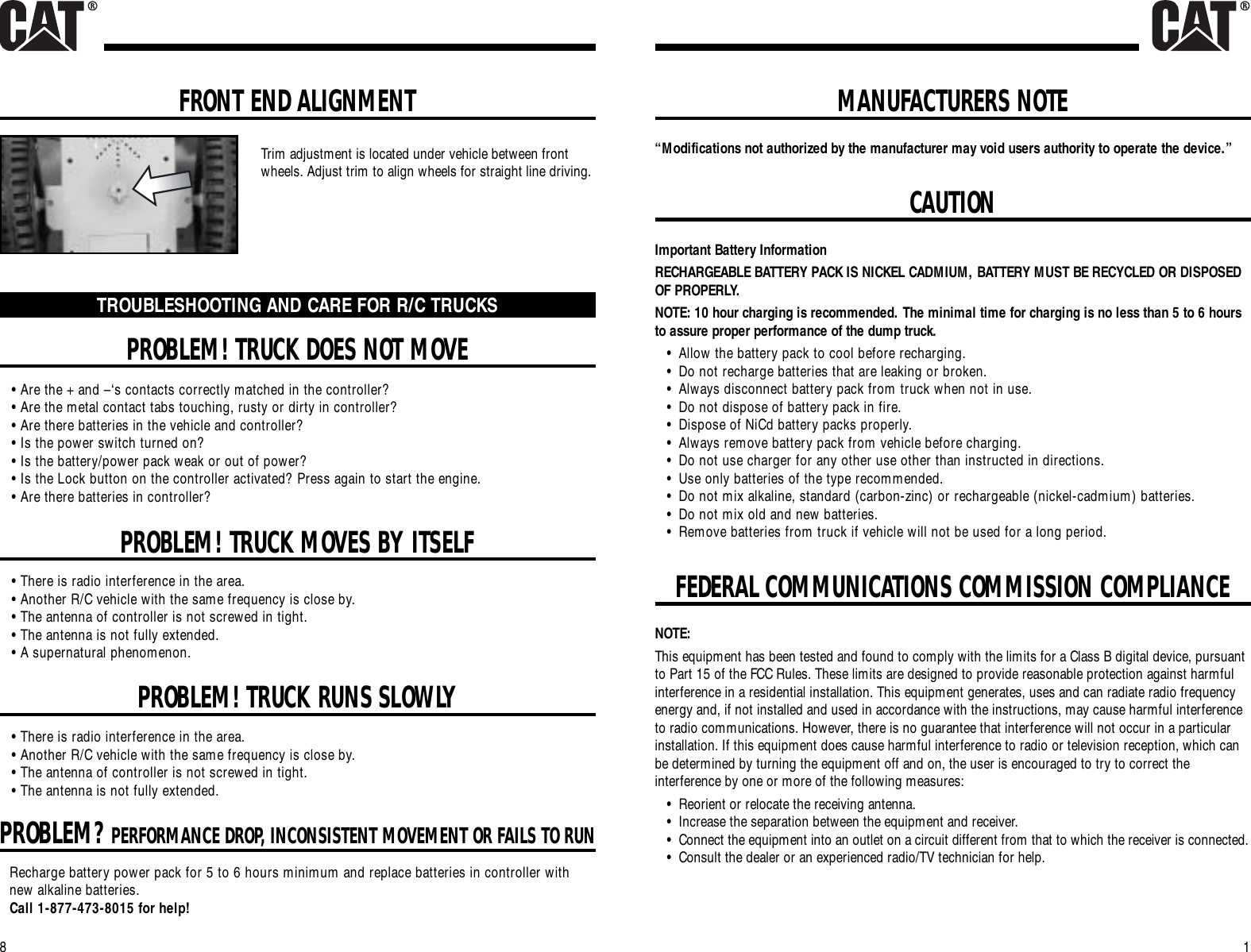 8MANUFACTURERS NOTE1FEDERAL COMMUNICATIONS COMMISSION COMPLIANCE“Modifications not authorized by the manufacturer may void users authority to operate the device.”CAUTIONImportant Battery InformationRECHARGEABLE BATTERY PACK IS NICKEL CADMIUM, BATTERY MUST BE RECYCLED OR DISPOSEDOF PROPERLY.NOTE: 10 hour charging is recommended. The minimal time for charging is no less than 5 to 6 hoursto assure proper performance of the dump truck.•Allow the battery pack to cool before recharging.•Do not recharge batteries that are leaking or broken.•Always disconnect battery pack from truck when not in use.•Do not dispose of battery pack in fire.•Dispose of NiCd battery packs properly.•Always remove battery pack from vehicle before charging.•Do not use charger for any other use other than instructed in directions.•Use only batteries of the type recommended.•Do not mix alkaline, standard (carbon-zinc) or rechargeable (nickel-cadmium) batteries.•Do not mix old and new batteries.•Remove batteries from truck if vehicle will not be used for a long period.NOTE:This equipment has been tested and found to comply with the limits for a Class B digital device, pursuantto Part 15 of the FCC Rules. These limits are designed to provide reasonable protection against harmfulinterference in a residential installation. This equipment generates, uses and can radiate radio frequencyenergy and, if not installed and used in accordance with the instructions, may cause harmful interferenceto radio communications. However, there is no guarantee that interference will not occur in a particularinstallation. If this equipment does cause harmful interference to radio or television reception, which canbe determined by turning the equipment off and on, the user is encouraged to try to correct theinterference by one or more of the following measures:•Reorient or relocate the receiving antenna.•Increase the separation between the equipment and receiver.•Connect the equipment into an outlet on a circuit different from that to which the receiver is connected.•Consult the dealer or an experienced radio/TV technician for help.PROBLEM! TRUCK DOES NOT MOVEPROBLEM! TRUCK MOVES BY ITSELFPROBLEM! TRUCK RUNS SLOWLYTROUBLESHOOTING AND CARE FOR R/C TRUCKS• Are the + and –‘s contacts correctly matched in the controller?• Are the metal contact tabs touching, rusty or dirty in controller?• Are there batteries in the vehicle and controller?• Is the power switch turned on?• Is the battery/power pack weak or out of power?• Is the Lock button on the controller activated? Press again to start the engine.• Are there batteries in controller?• There is radio interference in the area.• Another R/C vehicle with the same frequency is close by.• The antenna of controller is not screwed in tight.• The antenna is not fully extended.• A supernatural phenomenon.• There is radio interference in the area.• Another R/C vehicle with the same frequency is close by.• The antenna of controller is not screwed in tight.• The antenna is not fully extended.PROBLEM?PERFORMANCE DROP, INCONSISTENT MOVEMENT OR FAILS TO RUNRecharge battery power pack for 5 to 6 hours minimum and replace batteries in controller withnew alkaline batteries.Call 1-877-473-8015 for help!FRONT END ALIGNMENTTrim adjustment is located under vehicle between frontwheels. Adjust trim to align wheels for straight line driving.