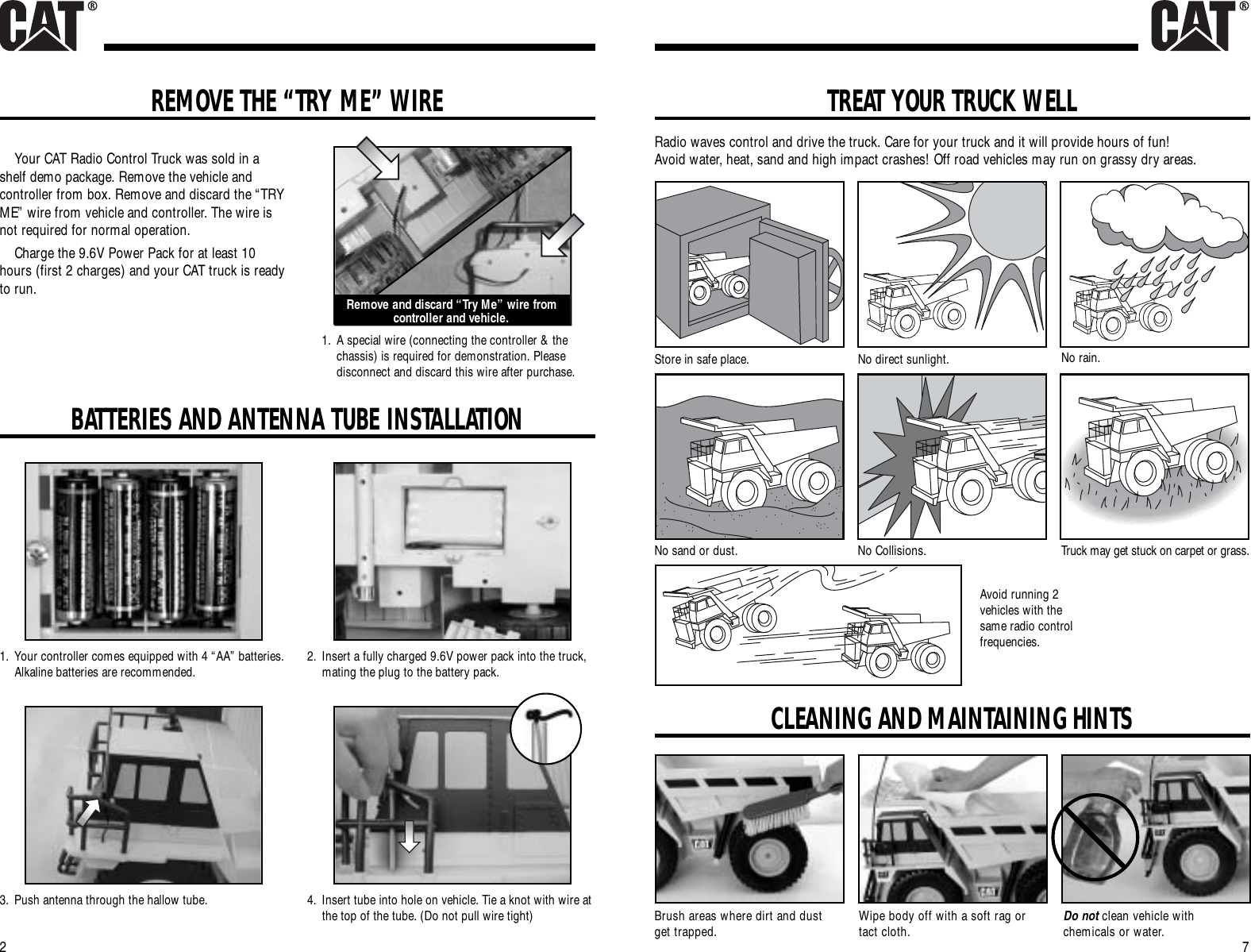 7REMOVE THE “TRY ME” WIRE2Your CAT Radio Control Truck was sold in ashelf demo package. Remove the vehicle andcontroller from box. Remove and discard the “TRYME” wire from vehicle and controller. The wire isnot required for normal operation.Charge the 9.6V Power Pack for at least 10hours (first 2 charges) and your CAT truck is readyto run.2. Insert a fully charged 9.6V power pack into the truck,mating the plug to the battery pack.Remove and discard “Try Me” wire fromcontroller and vehicle.TREAT YOUR TRUCK WELLRadio waves control and drive the truck. Care for your truck and it will provide hours of fun!Avoid water, heat, sand and high impact crashes! Off road vehicles may run on grassy dry areas.Store in safe place. No direct sunlight. No rain.No sand or dust. No Collisions. Truck may get stuck on carpet or grass.Avoid running 2vehicles with thesame radio controlfrequencies.CLEANING AND MAINTAINING HINTSBrush areas where dirt and dustget trapped. Wipe body off with a soft rag ortact cloth. Do not clean vehicle withchemicals or water.1. Your controller comes equipped with 4 “AA” batteries.Alkaline batteries are recommended.1. A special wire (connecting the controller &amp; thechassis) is required for demonstration. Pleasedisconnect and discard this wire after purchase.BATTERIES AND ANTENNA TUBE INSTALLATION4. Insert tube into hole on vehicle. Tie a knot with wire atthe top of the tube. (Do not pull wire tight)3. Push antenna through the hallow tube.