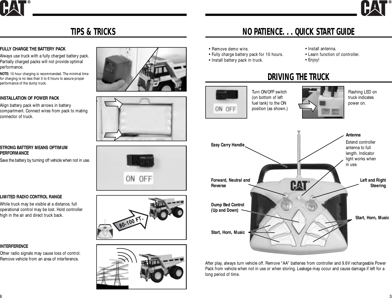 NO PATIENCE. . . QUICK START GUIDE3DRIVING THE TRUCK6Turn ON/OFF switch(on bottom of leftfuel tank) to the ONposition (as shown.)Flashing LED ontruck indicatespower on.Forward, Neutral andReverseDump Bed Control(Up and Down)AntennaExtend controllerantenna to fulllength. Indicatorlight works whenin use.Left and RightSteeringStart, Horn, MusicAfter play, always turn vehicle off. Remove “AA” batteries from controller and 9.6V rechargeable PowerPack from vehicle when not in use or when storing. Leakage may occur and cause damage if left for along period of time.Easy Carry Handle• Remove demo wire.• Fully charge battery pack for 10 hours.• Install battery pack in truck.• Install antenna.• Learn function of controller.• Enjoy!Start, Horn, MusicTIPS &amp; TRICKSFULLY CHARGE THE BATTERY PACKAlways use truck with a fully charged battery pack.Partially charged packs will not provide optimalperformance.NOTE: 10 hour charging is recommended. The minimal timefor charging is no less than 5 to 6 hours to assure properperformance of the dump truck.INSTALLATION OF POWER PACKAlign battery pack with arrows in batterycompartment. Connect wires from pack to matingconnector of truck.STRONG BATTERY MEANS OPTIMUMPERFORMANCESave the battery by turning off vehicle when not in use.LIMITED RADIO CONTROL RANGEWhile truck may be visible at a distance, fulloperational control may be lost. Hold controllerhigh in the air and direct truck back.INTERFERENCEOther radio signals may cause loss of control.Remove vehicle from an area of interference.80-100 FT.