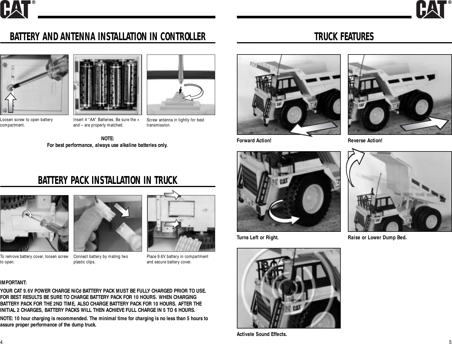 TRUCK FEATURES5BATTERY PACK INSTALLATION IN TRUCK4Forward Action! Reverse Action!Turns Left or Right. Raise or Lower Dump Bed.Activate Sound Effects.To remove battery cover, loosen screwto open.IMPORTANT:YOUR CAT 9.6V POWER CHARGE NiCd BATTERY PACK MUST BE FULLY CHARGED PRIOR TO USE.FOR BEST RESULTS BE SURE TO CHARGE BATTERY PACK FOR 10 HOURS. WHEN CHARGINGBATTERY PACK FOR THE 2ND TIME, ALSO CHARGE BATTERY PACK FOR 10 HOURS. AFTER THEINITIAL 2 CHARGES, BATTERY PACKS WILL THEN ACHIEVE FULL CHARGE IN 5 TO 6 HOURS.NOTE: 10 hour charging is recommended. The minimal time for charging is no less than 5 hours toassure proper performance of the dump truck.Place 9.6V battery in compartmentand secure battery cover.Connect battery by mating two plastic clips.BATTERY AND ANTENNA INSTALLATION IN CONTROLLERLoosen screw to open batterycompartment. Insert 4 “AA” Batteries. Be sure the +and – are properly matched. Screw antenna in tightly for besttransmission.NOTE: For best performance, always use alkaline batteries only.